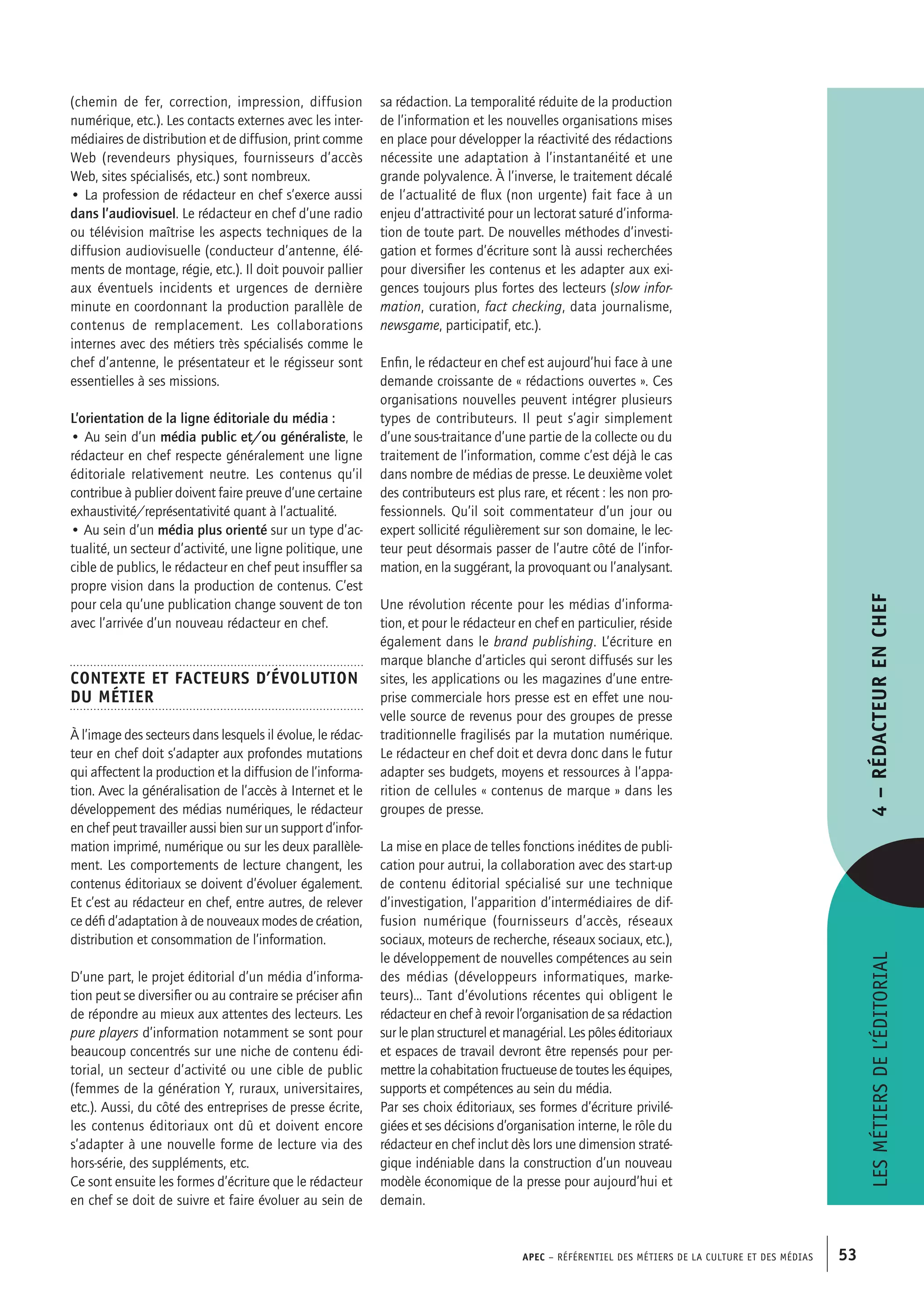 APEC – Référentiel des métiers de la culture et des médias 53
sa rédaction. La temporalité réduite de la production
de l’information et les nouvelles organisations mises
en place pour développer la réactivité des rédactions
nécessite une adaptation à l’instantanéité et une
grande polyvalence. À l’inverse, le traitement décalé
de l’actualité de flux (non urgente) fait face à un
enjeu d’attractivité pour un lectorat saturé d’informa-
tion de toute part. De nouvelles méthodes d’investi-
gation et formes d’écriture sont là aussi recherchées
pour diversifier les contenus et les adapter aux exi-
gences toujours plus fortes des lecteurs (slow infor-
mation, curation, fact checking, data journalisme,
newsgame, participatif, etc.).
Enfin, le rédacteur en chef est aujourd’hui face à une
demande croissante de « rédactions ouvertes ». Ces
organisations nouvelles peuvent intégrer plusieurs
types de contributeurs. Il peut s’agir simplement
d’une sous-traitance d’une partie de la collecte ou du
traitement de l’information, comme c’est déjà le cas
dans nombre de médias de presse. Le deuxième volet
des contributeurs est plus rare, et récent : les non pro-
fessionnels. Qu’il soit commentateur d’un jour ou
expert sollicité régulièrement sur son domaine, le lec-
teur peut désormais passer de l’autre côté de l’infor-
mation, en la suggérant, la provoquant ou l’analysant.
Une révolution récente pour les médias d’informa-
tion, et pour le rédacteur en chef en particulier, réside
également dans le brand publishing. L’écriture en
marque blanche d’articles qui seront diffusés sur les
sites, les applications ou les magazines d’une entre-
prise commerciale hors presse est en effet une nou-
velle source de revenus pour des groupes de presse
traditionnelle fragilisés par la mutation numérique.
Le rédacteur en chef doit et devra donc dans le futur
adapter ses budgets, moyens et ressources à l’appa-
rition de cellules « contenus de marque » dans les
groupes de presse.
La mise en place de telles fonctions inédites de publi-
cation pour autrui, la collaboration avec des start-up
de contenu éditorial spécialisé sur une technique
d’investigation, l’apparition d’intermédiaires de dif-
fusion numérique (fournisseurs d’accès, réseaux
sociaux, moteurs de recherche, réseaux sociaux, etc.),
le développement de nouvelles compétences au sein
des médias (développeurs informatiques, marke-
teurs)… Tant d’évolutions récentes qui obligent le
rédacteur en chef à revoir l’organisation de sa rédaction
sur le plan structurel et managérial. Les pôles éditoriaux
et espaces de travail devront être repensés pour per-
mettre la cohabitation fructueuse de toutes les équipes,
supports et compétences au sein du média.
Par ses choix éditoriaux, ses formes d’écriture privilé-
giées et ses décisions d’organisation interne, le rôle du
rédacteur en chef inclut dès lors une dimension straté-
gique indéniable dans la construction d’un nouveau
modèle économique de la presse pour aujourd’hui et
demain.
(chemin de fer, correction, impression, diffusion
numérique, etc.). Les contacts externes avec les inter-
médiaires de distribution et de diffusion, print comme
Web (revendeurs physiques, fournisseurs d’accès
Web, sites spécialisés, etc.) sont nombreux.
• La profession de rédacteur en chef s’exerce aussi
dans l’audiovisuel. Le rédacteur en chef d’une radio
ou télévision maîtrise les aspects techniques de la
diffusion audiovisuelle (conducteur d’antenne, élé-
ments de montage, régie, etc.). Il doit pouvoir pallier
aux éventuels incidents et urgences de dernière
minute en coordonnant la production parallèle de
contenus de remplacement. Les collaborations
internes avec des métiers très spécialisés comme le
chef d’antenne, le présentateur et le régisseur sont
essentielles à ses missions.
L’orientation de la ligne éditoriale du média :
• Au sein d’un média public et/ou généraliste, le
rédacteur en chef respecte généralement une ligne
éditoriale relativement neutre. Les contenus qu’il
contribue à publier doivent faire preuve d’une certaine
exhaustivité/représentativité quant à l’actualité.
• Au sein d’un média plus orienté sur un type d’ac-
tualité, un secteur d’activité, une ligne politique, une
cible de publics, le rédacteur en chef peut insuffler sa
propre vision dans la production de contenus. C’est
pour cela qu’une publication change souvent de ton
avec l’arrivée d’un nouveau rédacteur en chef.
Contexte et facteurs d’évolution
du métier
À l’image des secteurs dans lesquels il évolue, le rédac-
teur en chef doit s’adapter aux profondes mutations
qui affectent la production et la diffusion de l’informa-
tion. Avec la généralisation de l’accès à Internet et le
développement des médias numériques, le rédacteur
en chef peut travailler aussi bien sur un support d’infor-
mation imprimé, numérique ou sur les deux parallèle-
ment. Les comportements de lecture changent, les
contenus éditoriaux se doivent d’évoluer également.
Et c’est au rédacteur en chef, entre autres, de relever
ce défi d’adaptation à de nouveaux modes de création,
distribution et consommation de l’information.
D’une part, le projet éditorial d’un média d’informa-
tion peut se diversifier ou au contraire se préciser afin
de répondre au mieux aux attentes des lecteurs. Les
pure players d’information notamment se sont pour
beaucoup concentrés sur une niche de contenu édi-
torial, un secteur d’activité ou une cible de public
(femmes de la génération Y, ruraux, universitaires,
etc.). Aussi, du côté des entreprises de presse écrite,
les contenus éditoriaux ont dû et doivent encore
s’adapter à une nouvelle forme de lecture via des
hors-série, des suppléments, etc.
Ce sont ensuite les formes d’écriture que le rédacteur
en chef se doit de suivre et faire évoluer au sein de
Lesmétiersdel’éditorial4–Rédacteurenchef
 