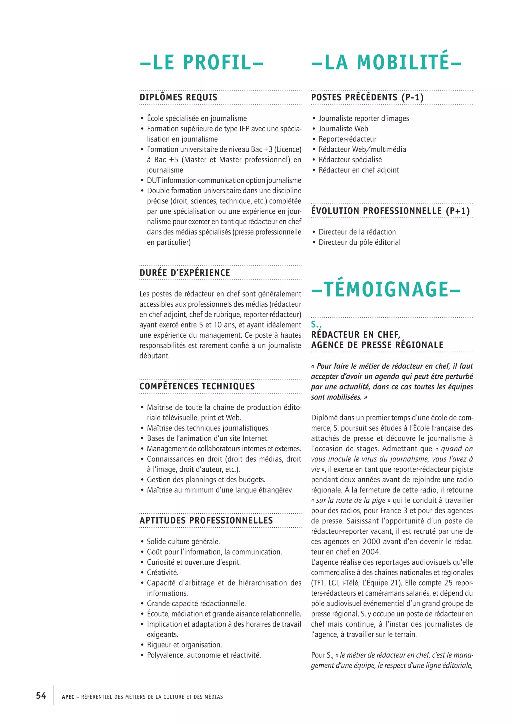 APEC – Référentiel des métiers de la culture et des médias54
–LA MOBILITÉ–
Postes précédents (P-1)
• Journaliste reporter d’images
• Journaliste Web
• Reporter-rédacteur
• Rédacteur Web/multimédia
• Rédacteur spécialisé
• Rédacteur en chef adjoint
Évolution professionnelle (P+1)
• Directeur de la rédaction
• Directeur du pôle éditorial
–TÉMOIGNAGE–
S.,
Rédacteur en chef,
Agence de presse régionale
« Pour faire le métier de rédacteur en chef, il faut
accepter d’avoir un agenda qui peut être perturbé
par une actualité, dans ce cas toutes les équipes
sont mobilisées. »
Diplômé dans un premier temps d’une école de com-
merce, S. poursuit ses études à l’École française des
attachés de presse et découvre le journalisme à
l’occasion de stages. Admettant que « quand on
vous inocule le virus du journalisme, vous l’avez à
vie », il exerce en tant que reporter-rédacteur pigiste
pendant deux années avant de rejoindre une radio
régionale. À la fermeture de cette radio, il retourne
« sur la route de la pige » qui le conduit à travailler
pour des radios, pour France 3 et pour des agences
de presse. Saisissant l’opportunité d’un poste de
rédacteur-reporter vacant, il est recruté par une de
ces agences en 2000 avant d’en devenir le rédac-
teur en chef en 2004.
L’agence réalise des reportages audiovisuels qu’elle
commercialise à des chaînes nationales et régionales
(TF1, LCI, i-Télé, L’Équipe 21). Elle compte 25 repor-
ters-rédacteurs et caméramans salariés, et dépend du
pôle audiovisuel événementiel d’un grand groupe de
presse régional. S. y occupe un poste de rédacteur en
chef mais continue, à l’instar des journalistes de
l’agence, à travailler sur le terrain.
Pour S., « le métier de rédacteur en chef, c’est le mana-
gement d’une équipe, le respect d’une ligne éditoriale,
–LE PROFIL–
Diplômes requis
• École spécialisée en journalisme
• Formation supérieure de type IEP avec une spécia-
lisation en journalisme
• Formation universitaire de niveau Bac +3 (Licence)
à Bac +5 (Master et Master professionnel) en
journalisme
• DUT information-communication option journalisme
• Double formation universitaire dans une discipline
précise (droit, sciences, technique, etc.) complétée
par une spécialisation ou une expérience en jour-
nalisme pour exercer en tant que rédacteur en chef
dans des médias spécialisés (presse professionnelle
en particulier)
Durée d’expérience
Les postes de rédacteur en chef sont généralement
accessibles aux professionnels des médias (rédacteur
en chef adjoint, chef de rubrique, reporter-rédacteur)
ayant exercé entre 5 et 10 ans, et ayant idéalement
une expérience du management. Ce poste à hautes
responsabilités est rarement confié à un journaliste
débutant.
Compétences techniques
• Maîtrise de toute la chaîne de production édito-
riale télévisuelle, print et Web.
• Maîtrise des techniques journalistiques.
• Bases de l’animation d’un site Internet.
• Management de collaborateurs internes et externes.
• Connaissances en droit (droit des médias, droit
à l’image, droit d’auteur, etc.).
• Gestion des plannings et des budgets.
• Maîtrise au minimum d’une langue étrangèrev
Aptitudes professionnelles
• Solide culture générale.
• Goût pour l’information, la communication.
• Curiosité et ouverture d’esprit.
• Créativité.
• Capacité d’arbitrage et de hiérarchisation des
informations.
• Grande capacité rédactionnelle.
• Écoute, médiation et grande aisance relationnelle.
• Implication et adaptation à des horaires de travail
exigeants.
• Rigueur et organisation.
• Polyvalence, autonomie et réactivité.
 