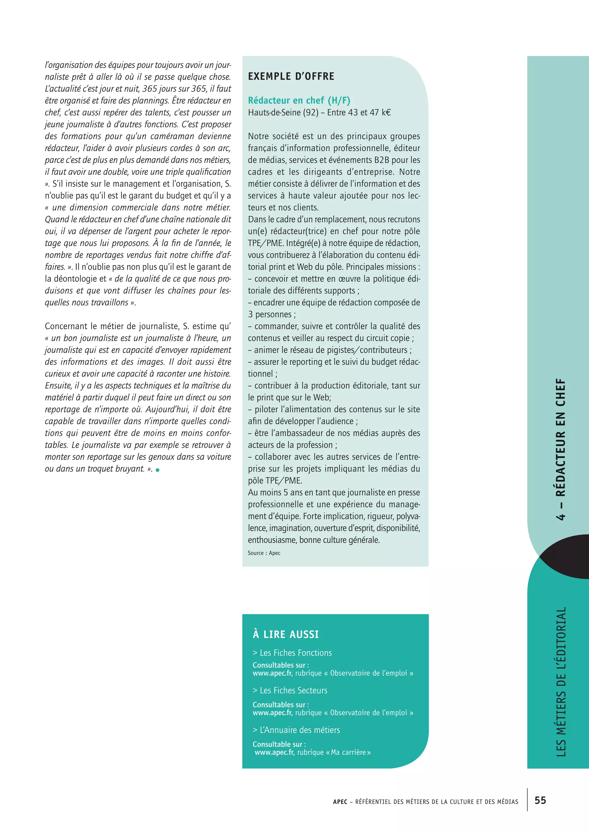 APEC – Référentiel des métiers de la culture et des médias 55
l’organisation des équipes pour toujours avoir un jour-
naliste prêt à aller là où il se passe quelque chose.
L’actualité c’est jour et nuit, 365 jours sur 365, il faut
être organisé et faire des plannings. Être rédacteur en
chef, c’est aussi repérer des talents, c’est pousser un
jeune journaliste à d’autres fonctions. C’est proposer
des formations pour qu’un caméraman devienne
rédacteur, l’aider à avoir plusieurs cordes à son arc,
parce c’est de plus en plus demandé dans nos métiers,
il faut avoir une double, voire une triple qualification
». S’il insiste sur le management et l’organisation, S.
n’oublie pas qu’il est le garant du budget et qu’il y a
« une dimension commerciale dans notre métier.
Quand le rédacteur en chef d’une chaîne nationale dit
oui, il va dépenser de l’argent pour acheter le repor-
tage que nous lui proposons. À la fin de l’année, le
nombre de reportages vendus fait notre chiffre d’af-
faires. ». Il n’oublie pas non plus qu’il est le garant de
la déontologie et « de la qualité de ce que nous pro-
duisons et que vont diffuser les chaînes pour les-
quelles nous travaillons ».
Concernant le métier de journaliste, S. estime qu’
« un bon journaliste est un journaliste à l’heure, un
journaliste qui est en capacité d’envoyer rapidement
des informations et des images. Il doit aussi être
curieux et avoir une capacité à raconter une histoire.
Ensuite, il y a les aspects techniques et la maîtrise du
matériel à partir duquel il peut faire un direct ou son
reportage de n’importe où. Aujourd’hui, il doit être
capable de travailler dans n’importe quelles condi-
tions qui peuvent être de moins en moins confor-
tables. Le journaliste va par exemple se retrouver à
monter son reportage sur les genoux dans sa voiture
ou dans un troquet bruyant. ». •
Lesmétiersdel’éditorial4–Rédacteurenchef
exemple d’offre
Rédacteur en chef (H/F)
Hauts-de-Seine (92) – Entre 43 et 47 k€
Notre société est un des principaux groupes
français d’information professionnelle, éditeur
de médias, services et événements B2B pour les
cadres et les dirigeants d’entreprise. Notre
métier consiste à délivrer de l’information et des
services à haute valeur ajoutée pour nos lec-
teurs et nos clients.
Dans le cadre d’un remplacement, nous recrutons
un(e) rédacteur(trice) en chef pour notre pôle
TPE/PME. Intégré(e) à notre équipe de rédaction,
vous contribuerez à l’élaboration du contenu édi-
torial print et Web du pôle. Principales missions :
– concevoir et mettre en œuvre la politique édi-
toriale des différents supports ;
– encadrer une équipe de rédaction composée de
3 personnes ;
– commander, suivre et contrôler la qualité des
contenus et veiller au respect du circuit copie ;
– animer le réseau de pigistes/contributeurs ;
– assurer le reporting et le suivi du budget rédac-
tionnel ;
– contribuer à la production éditoriale, tant sur
le print que sur le Web;
– piloter l’alimentation des contenus sur le site
afin de développer l’audience ;
– être l’ambassadeur de nos médias auprès des
acteurs de la profession ;
– collaborer avec les autres services de l’entre-
prise sur les projets impliquant les médias du
pôle TPE/PME.
Au moins 5 ans en tant que journaliste en presse
professionnelle et une expérience du manage-
ment d’équipe. Forte implication, rigueur, polyva-
lence, imagination, ouverture d’esprit, disponibilité,
enthousiasme, bonne culture générale.
Source : Apec
À LIRE aussi
 Les Fiches Fonctions
Consultables sur :
www.apec.fr, rubrique « Observatoire de l’emploi »
 Les Fiches Secteurs
Consultables sur :
www.apec.fr, rubrique « Observatoire de l’emploi »
 L’Annuaire des métiers
Consultable sur :
www.apec.fr, rubrique « Ma carrière »
 