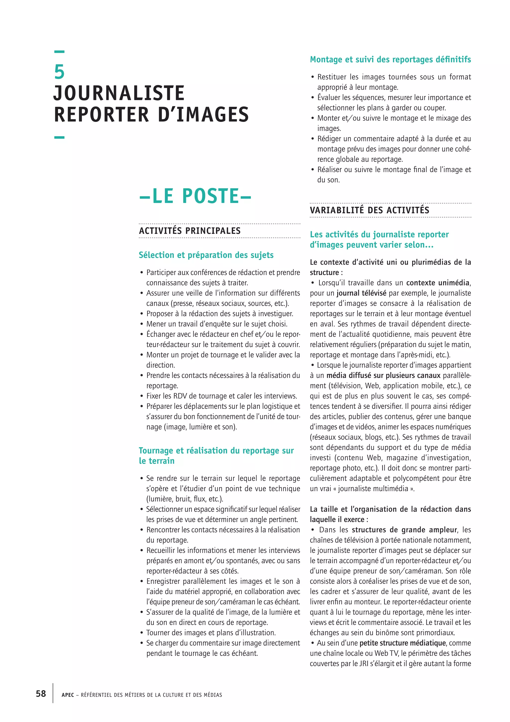 APEC – Référentiel des métiers de la culture et des médias58
Montage et suivi des reportages définitifs
• Restituer les images tournées sous un format
approprié à leur montage.
• Évaluer les séquences, mesurer leur importance et
sélectionner les plans à garder ou couper.
• Monter et/ou suivre le montage et le mixage des
images.
• Rédiger un commentaire adapté à la durée et au
montage prévu des images pour donner une cohé-
rence globale au reportage.
• Réaliser ou suivre le montage final de l’image et
du son.
Variabilité des activités
Les activités du journaliste reporter
d’images peuvent varier selon…
Le contexte d’activité uni ou plurimédias de la
structure :
• Lorsqu’il travaille dans un contexte unimédia,
pour un journal télévisé par exemple, le journaliste
reporter d’images se consacre à la réalisation de
reportages sur le terrain et à leur montage éventuel
en aval. Ses rythmes de travail dépendent directe-
ment de l’actualité quotidienne, mais peuvent être
relativement réguliers (préparation du sujet le matin,
reportage et montage dans l’après-midi, etc.).
• Lorsque le journaliste reporter d’images appartient
à un média diffusé sur plusieurs canaux parallèle-
ment (télévision, Web, application mobile, etc.), ce
qui est de plus en plus souvent le cas, ses compé-
tences tendent à se diversifier. Il pourra ainsi rédiger
des articles, publier des contenus, gérer une banque
d’images et de vidéos, animer les espaces numériques
(réseaux sociaux, blogs, etc.). Ses rythmes de travail
sont dépendants du support et du type de média
investi (contenu Web, magazine d’investigation,
reportage photo, etc.). Il doit donc se montrer parti-
culièrement adaptable et polycompétent pour être
un vrai « journaliste multimédia ».
La taille et l’organisation de la rédaction dans
laquelle il exerce :
• Dans les structures de grande ampleur, les
chaînes de télévision à portée nationale notamment,
le journaliste reporter d’images peut se déplacer sur
le terrain accompagné d’un reporter-rédacteur et/ou
d’une équipe preneur de son/caméraman. Son rôle
consiste alors à coréaliser les prises de vue et de son,
les cadrer et s’assurer de leur qualité, avant de les
livrer enfin au monteur. Le reporter-rédacteur oriente
quant à lui le tournage du reportage, mène les inter-
views et écrit le commentaire associé. Le travail et les
échanges au sein du binôme sont primordiaux.
• Au sein d’une petite structure médiatique, comme
une chaîne locale ou Web TV, le périmètre des tâches
couvertes par le JRI s’élargit et il gère autant la forme
–LE POSTE–
Activités principales
Sélection et préparation des sujets
• Participer aux conférences de rédaction et prendre
connaissance des sujets à traiter.
• Assurer une veille de l’information sur différents
canaux (presse, réseaux sociaux, sources, etc.).
• Proposer à la rédaction des sujets à investiguer.
• Mener un travail d’enquête sur le sujet choisi.
• Échanger avec le rédacteur en chef et/ou le repor-
teur-rédacteur sur le traitement du sujet à couvrir.
• Monter un projet de tournage et le valider avec la
direction.
• Prendre les contacts nécessaires à la réalisation du
reportage.
• Fixer les RDV de tournage et caler les interviews.
• Préparer les déplacements sur le plan logistique et
s’assurer du bon fonctionnement de l’unité de tour-
nage (image, lumière et son).
Tournage et réalisation du reportage sur
le terrain
• Se rendre sur le terrain sur lequel le reportage
s’opère et l’étudier d’un point de vue technique
(lumière, bruit, flux, etc.).
• Sélectionner un espace significatif sur lequel réaliser
les prises de vue et déterminer un angle pertinent.
• Rencontrer les contacts nécessaires à la réalisation
du reportage.
• Recueillir les informations et mener les interviews
préparés en amont et/ou spontanés, avec ou sans
reporter-rédacteur à ses côtés.
• Enregistrer parallèlement les images et le son à
l’aide du matériel approprié, en collaboration avec
l’équipe preneur de son/caméraman le cas échéant.
• S’assurer de la qualité de l’image, de la lumière et
du son en direct en cours de reportage.
• Tourner des images et plans d’illustration.
• Se charger du commentaire sur image directement
pendant le tournage le cas échéant.
–
5
Journaliste
reporter d’images
–
 