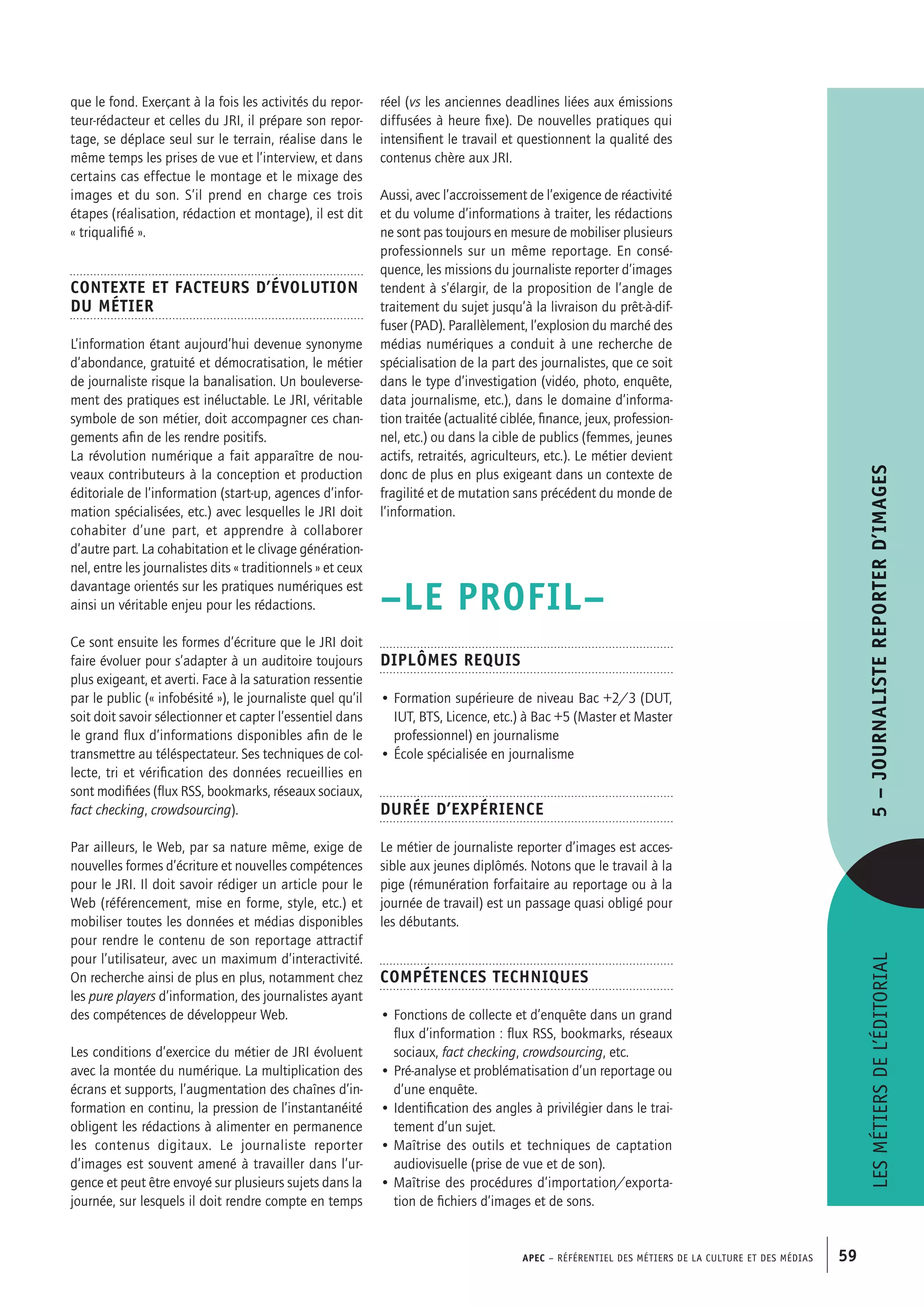 APEC – Référentiel des métiers de la culture et des médias 59
réel (vs les anciennes deadlines liées aux émissions
diffusées à heure fixe). De nouvelles pratiques qui
intensifient le travail et questionnent la qualité des
contenus chère aux JRI.
Aussi, avec l’accroissement de l’exigence de réactivité
et du volume d’informations à traiter, les rédactions
ne sont pas toujours en mesure de mobiliser plusieurs
professionnels sur un même reportage. En consé-
quence, les missions du journaliste reporter d’images
tendent à s’élargir, de la proposition de l’angle de
traitement du sujet jusqu’à la livraison du prêt-à-dif-
fuser (PAD). Parallèlement, l’explosion du marché des
médias numériques a conduit à une recherche de
spécialisation de la part des journalistes, que ce soit
dans le type d’investigation (vidéo, photo, enquête,
data journalisme, etc.), dans le domaine d’informa-
tion traitée (actualité ciblée, finance, jeux, profession-
nel, etc.) ou dans la cible de publics (femmes, jeunes
actifs, retraités, agriculteurs, etc.). Le métier devient
donc de plus en plus exigeant dans un contexte de
fragilité et de mutation sans précédent du monde de
l’information.
–LE PROFIL–
Diplômes requis
• Formation supérieure de niveau Bac +2/3 (DUT,
IUT, BTS, Licence, etc.) à Bac +5 (Master et Master
professionnel) en journalisme
• École spécialisée en journalisme
Durée d’expérience
Le métier de journaliste reporter d’images est acces-
sible aux jeunes diplômés. Notons que le travail à la
pige (rémunération forfaitaire au reportage ou à la
journée de travail) est un passage quasi obligé pour
les débutants.
Compétences techniques
• Fonctions de collecte et d’enquête dans un grand
flux d’information : flux RSS, bookmarks, réseaux
sociaux, fact checking, crowdsourcing, etc.
• Pré-analyse et problématisation d’un reportage ou
d’une enquête.
• Identification des angles à privilégier dans le trai-
tement d’un sujet.
• Maîtrise des outils et techniques de captation
audiovisuelle (prise de vue et de son).
• Maîtrise des procédures d’importation/exporta-
tion de fichiers d’images et de sons.
que le fond. Exerçant à la fois les activités du repor-
teur-rédacteur et celles du JRI, il prépare son repor-
tage, se déplace seul sur le terrain, réalise dans le
même temps les prises de vue et l’interview, et dans
certains cas effectue le montage et le mixage des
images et du son. S’il prend en charge ces trois
étapes (réalisation, rédaction et montage), il est dit
« triqualifié ».
Contexte et facteurs d’évolution
du métier
L’information étant aujourd’hui devenue synonyme
d’abondance, gratuité et démocratisation, le métier
de journaliste risque la banalisation. Un bouleverse-
ment des pratiques est inéluctable. Le JRI, véritable
symbole de son métier, doit accompagner ces chan-
gements afin de les rendre positifs.
La révolution numérique a fait apparaître de nou-
veaux contributeurs à la conception et production
éditoriale de l’information (start-up, agences d’infor-
mation spécialisées, etc.) avec lesquelles le JRI doit
cohabiter d’une part, et apprendre à collaborer
d’autre part. La cohabitation et le clivage génération-
nel, entre les journalistes dits « traditionnels » et ceux
davantage orientés sur les pratiques numériques est
ainsi un véritable enjeu pour les rédactions.
Ce sont ensuite les formes d’écriture que le JRI doit
faire évoluer pour s’adapter à un auditoire toujours
plus exigeant, et averti. Face à la saturation ressentie
par le public (« infobésité »), le journaliste quel qu’il
soit doit savoir sélectionner et capter l’essentiel dans
le grand flux d’informations disponibles afin de le
transmettre au téléspectateur. Ses techniques de col-
lecte, tri et vérification des données recueillies en
sont modifiées (flux RSS, bookmarks, réseaux sociaux,
fact checking, crowdsourcing).
Par ailleurs, le Web, par sa nature même, exige de
nouvelles formes d’écriture et nouvelles compétences
pour le JRI. Il doit savoir rédiger un article pour le
Web (référencement, mise en forme, style, etc.) et
mobiliser toutes les données et médias disponibles
pour rendre le contenu de son reportage attractif
pour l’utilisateur, avec un maximum d’interactivité.
On recherche ainsi de plus en plus, notamment chez
les pure players d’information, des journalistes ayant
des compétences de développeur Web.
Les conditions d’exercice du métier de JRI évoluent
avec la montée du numérique. La multiplication des
écrans et supports, l’augmentation des chaînes d’in-
formation en continu, la pression de l’instantanéité
obligent les rédactions à alimenter en permanence
les contenus digitaux. Le journaliste reporter
d’images est souvent amené à travailler dans l’ur-
gence et peut être envoyé sur plusieurs sujets dans la
journée, sur lesquels il doit rendre compte en temps
Lesmétiersdel’éditorial5–Journalistereporterd’images
 