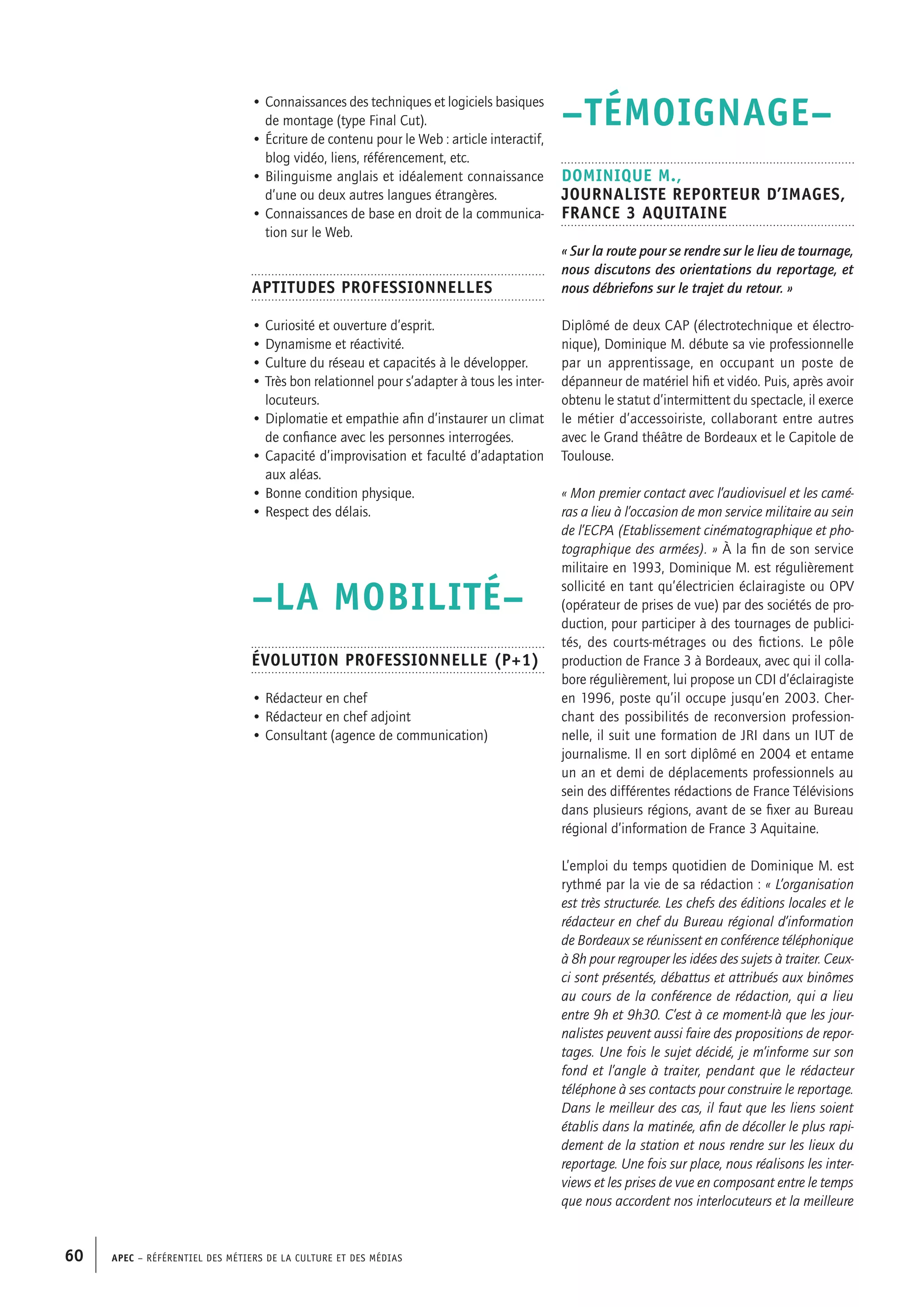 APEC – Référentiel des métiers de la culture et des médias60
–TÉMOIGNAGE–
Dominique M.,
Journaliste reporteur d’images,
France 3 Aquitaine
« Sur la route pour se rendre sur le lieu de tournage,
nous discutons des orientations du reportage, et
nous débriefons sur le trajet du retour. »
Diplômé de deux CAP (électrotechnique et électro-
nique), Dominique M. débute sa vie professionnelle
par un apprentissage, en occupant un poste de
dépanneur de matériel hifi et vidéo. Puis, après avoir
obtenu le statut d’intermittent du spectacle, il exerce
le métier d’accessoiriste, collaborant entre autres
avec le Grand théâtre de Bordeaux et le Capitole de
Toulouse.
« Mon premier contact avec l’audiovisuel et les camé-
ras a lieu à l’occasion de mon service militaire au sein
de l’ECPA (Etablissement cinématographique et pho-
tographique des armées). » À la fin de son service
militaire en 1993, Dominique M. est régulièrement
sollicité en tant qu’électricien éclairagiste ou OPV
(opérateur de prises de vue) par des sociétés de pro-
duction, pour participer à des tournages de publici-
tés, des courts-métrages ou des fictions. Le pôle
production de France 3 à Bordeaux, avec qui il colla-
bore régulièrement, lui propose un CDI d’éclairagiste
en 1996, poste qu’il occupe jusqu’en 2003. Cher-
chant des possibilités de reconversion profession-
nelle, il suit une formation de JRI dans un IUT de
journalisme. Il en sort diplômé en 2004 et entame
un an et demi de déplacements professionnels au
sein des différentes rédactions de France Télévisions
dans plusieurs régions, avant de se fixer au Bureau
régional d’information de France 3 Aquitaine.
L’emploi du temps quotidien de Dominique M. est
rythmé par la vie de sa rédaction : « L’organisation
est très structurée. Les chefs des éditions locales et le
rédacteur en chef du Bureau régional d’information
de Bordeaux se réunissent en conférence téléphonique
à 8h pour regrouper les idées des sujets à traiter. Ceux-
ci sont présentés, débattus et attribués aux binômes
au cours de la conférence de rédaction, qui a lieu
entre 9h et 9h30. C’est à ce moment-là que les jour-
nalistes peuvent aussi faire des propositions de repor-
tages. Une fois le sujet décidé, je m’informe sur son
fond et l’angle à traiter, pendant que le rédacteur
téléphone à ses contacts pour construire le reportage.
Dans le meilleur des cas, il faut que les liens soient
établis dans la matinée, afin de décoller le plus rapi-
dement de la station et nous rendre sur les lieux du
reportage. Une fois sur place, nous réalisons les inter-
views et les prises de vue en composant entre le temps
que nous accordent nos interlocuteurs et la meilleure
• Connaissances des techniques et logiciels basiques
de montage (type Final Cut).
• Écriture de contenu pour le Web : article interactif,
blog vidéo, liens, référencement, etc.
• Bilinguisme anglais et idéalement connaissance
d’une ou deux autres langues étrangères.
• Connaissances de base en droit de la communica-
tion sur le Web.
Aptitudes professionnelles
• Curiosité et ouverture d’esprit.
• Dynamisme et réactivité.
• Culture du réseau et capacités à le développer.
• Très bon relationnel pour s’adapter à tous les inter-
locuteurs.
• Diplomatie et empathie afin d’instaurer un climat
de confiance avec les personnes interrogées.
• Capacité d’improvisation et faculté d’adaptation
aux aléas.
• Bonne condition physique.
• Respect des délais.
–LA MOBILITÉ–
Évolution professionnelle (P+1)
• Rédacteur en chef
• Rédacteur en chef adjoint
• Consultant (agence de communication)
 