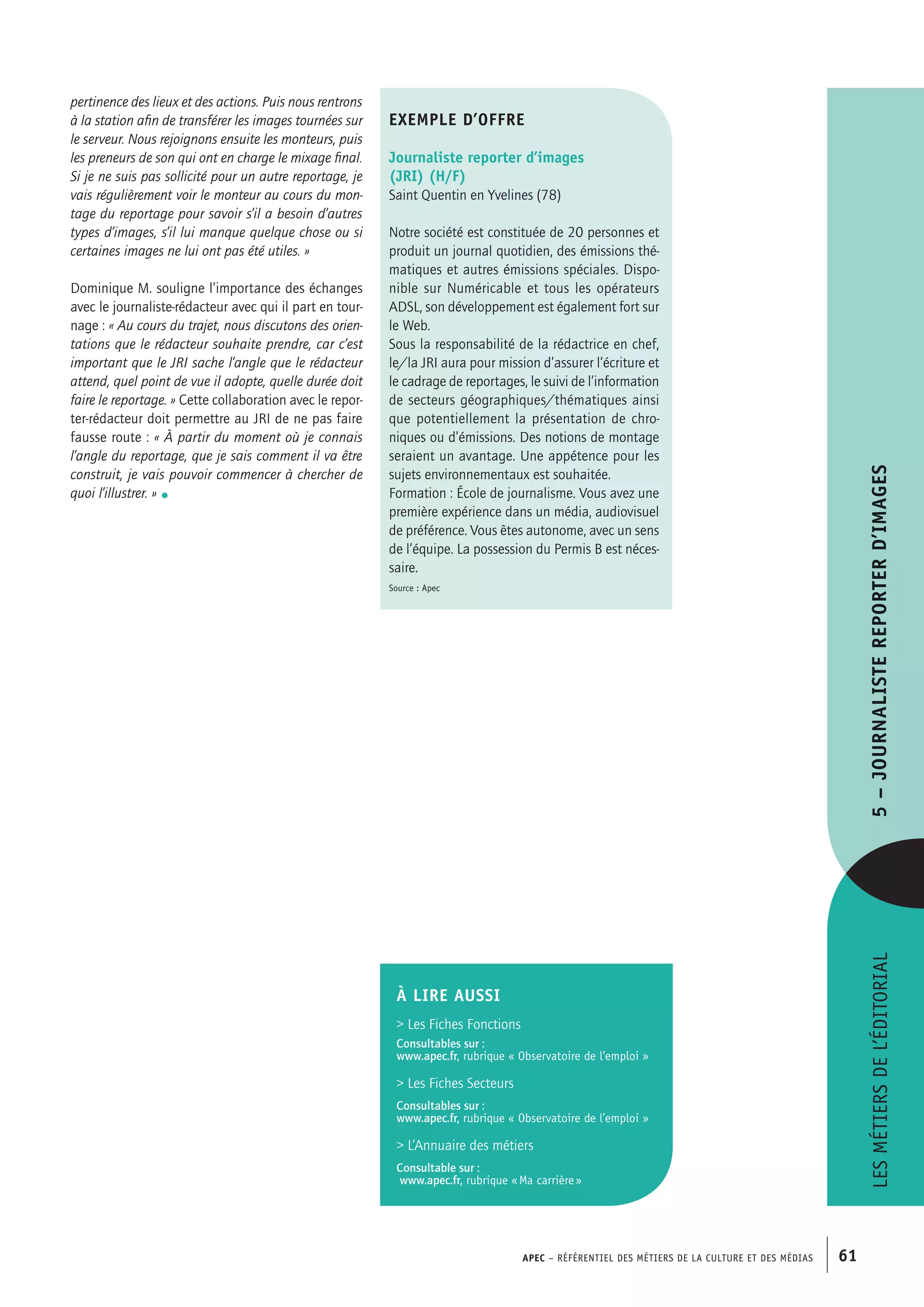APEC – Référentiel des métiers de la culture et des médias 61
pertinence des lieux et des actions. Puis nous rentrons
à la station afin de transférer les images tournées sur
le serveur. Nous rejoignons ensuite les monteurs, puis
les preneurs de son qui ont en charge le mixage final.
Si je ne suis pas sollicité pour un autre reportage, je
vais régulièrement voir le monteur au cours du mon-
tage du reportage pour savoir s’il a besoin d’autres
types d’images, s’il lui manque quelque chose ou si
certaines images ne lui ont pas été utiles. »
Dominique M. souligne l’importance des échanges
avec le journaliste-rédacteur avec qui il part en tour-
nage : « Au cours du trajet, nous discutons des orien-
tations que le rédacteur souhaite prendre, car c’est
important que le JRI sache l’angle que le rédacteur
attend, quel point de vue il adopte, quelle durée doit
faire le reportage. » Cette collaboration avec le repor-
ter-rédacteur doit permettre au JRI de ne pas faire
fausse route : « À partir du moment où je connais
l’angle du reportage, que je sais comment il va être
construit, je vais pouvoir commencer à chercher de
quoi l’illustrer. » •
exemple d’offre
Journaliste reporter d’images
(JRI) (H/F)
Saint Quentin en Yvelines (78)
Notre société est constituée de 20 personnes et
produit un journal quotidien, des émissions thé-
matiques et autres émissions spéciales. Dispo-
nible sur Numéricable et tous les opérateurs
ADSL, son développement est également fort sur
le Web.
Sous la responsabilité de la rédactrice en chef,
le/la JRI aura pour mission d’assurer l’écriture et
le cadrage de reportages, le suivi de l’information
de secteurs géographiques/thématiques ainsi
que potentiellement la présentation de chro-
niques ou d’émissions. Des notions de montage
seraient un avantage. Une appétence pour les
sujets environnementaux est souhaitée.
Formation : École de journalisme. Vous avez une
première expérience dans un média, audiovisuel
de préférence. Vous êtes autonome, avec un sens
de l’équipe. La possession du Permis B est néces-
saire.
Source : Apec
Lesmétiersdel’éditorial5–Journalistereporterd’images
À LIRE aussi
 Les Fiches Fonctions
Consultables sur :
www.apec.fr, rubrique « Observatoire de l’emploi »
 Les Fiches Secteurs
Consultables sur :
www.apec.fr, rubrique « Observatoire de l’emploi »
 L’Annuaire des métiers
Consultable sur :
www.apec.fr, rubrique « Ma carrière »
 