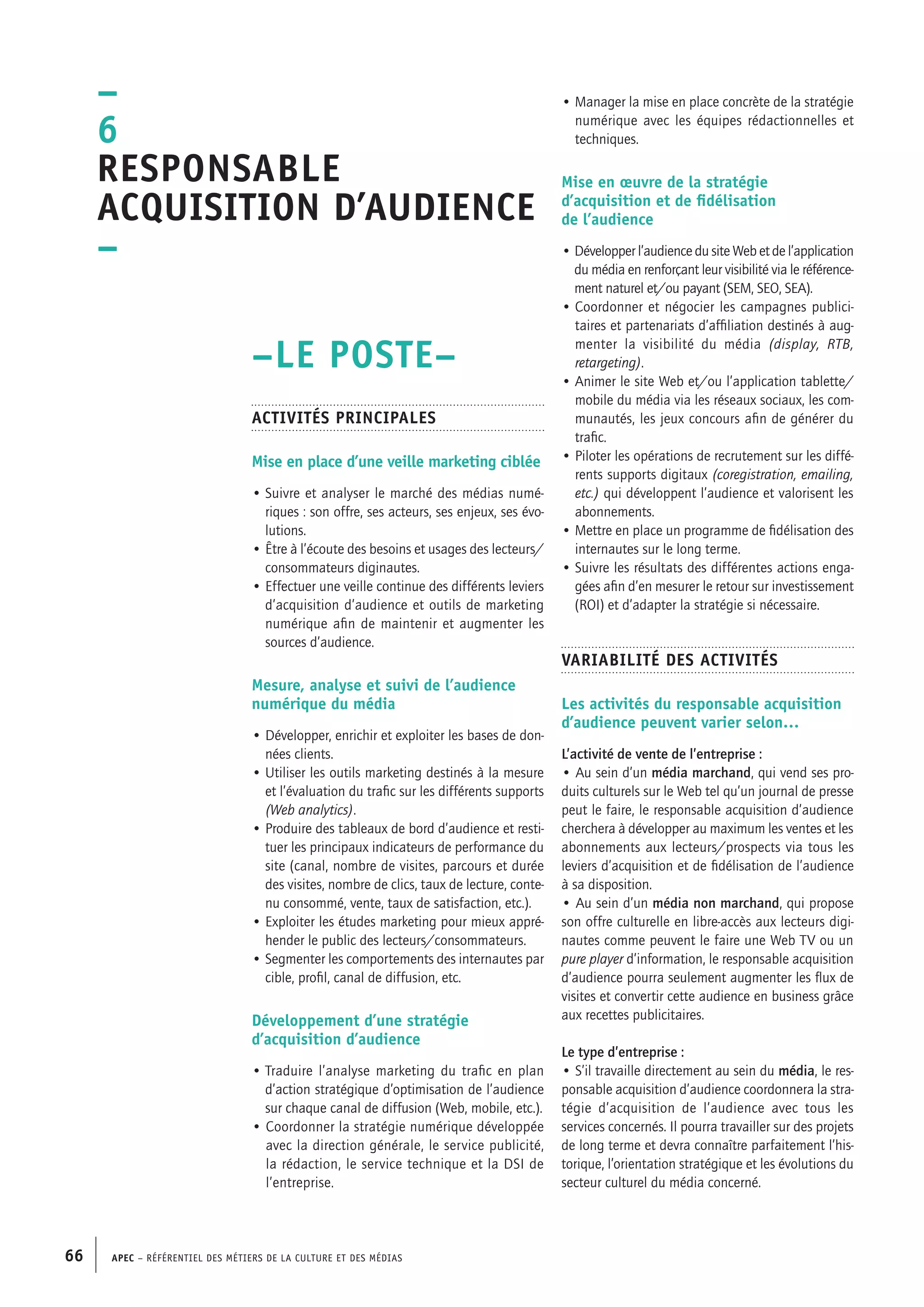 APEC – Référentiel des métiers de la culture et des médias66
• Manager la mise en place concrète de la stratégie
numérique avec les équipes rédactionnelles et
techniques.
Mise en œuvre de la stratégie
d’acquisition et de fidélisation
de l’audience
• Développer l’audience du site Web et de l’application
du média en renforçant leur visibilité via le référence-
ment naturel et/ou payant (SEM, SEO, SEA).
• Coordonner et négocier les campagnes publici-
taires et partenariats d’affiliation destinés à aug-
menter la visibilité du média (display, RTB,
retargeting).
• Animer le site Web et/ou l’application tablette/
mobile du média via les réseaux sociaux, les com-
munautés, les jeux concours afin de générer du
trafic.
• Piloter les opérations de recrutement sur les diffé-
rents supports digitaux (coregistration, emailing,
etc.) qui développent l’audience et valorisent les
abonnements.
• Mettre en place un programme de fidélisation des
internautes sur le long terme.
• Suivre les résultats des différentes actions enga-
gées afin d’en mesurer le retour sur investissement
(ROI) et d’adapter la stratégie si nécessaire.
Variabilité des activités
Les activités du responsable acquisition
d’audience peuvent varier selon…
L’activité de vente de l’entreprise :
• Au sein d’un média marchand, qui vend ses pro-
duits culturels sur le Web tel qu’un journal de presse
peut le faire, le responsable acquisition d’audience
cherchera à développer au maximum les ventes et les
abonnements aux lecteurs/prospects via tous les
leviers d’acquisition et de fidélisation de l’audience
à sa disposition.
• Au sein d’un média non marchand, qui propose
son offre culturelle en libre-accès aux lecteurs digi-
nautes comme peuvent le faire une Web TV ou un
pure player d’information, le responsable acquisition
d’audience pourra seulement augmenter les flux de
visites et convertir cette audience en business grâce
aux recettes publicitaires.
Le type d’entreprise :
• S’il travaille directement au sein du média, le res-
ponsable acquisition d’audience coordonnera la stra-
tégie d’acquisition de l’audience avec tous les
services concernés. Il pourra travailler sur des projets
de long terme et devra connaître parfaitement l’his-
torique, l’orientation stratégique et les évolutions du
secteur culturel du média concerné.
–LE POSTE–
Activités principales
Mise en place d’une veille marketing ciblée
• Suivre et analyser le marché des médias numé-
riques : son offre, ses acteurs, ses enjeux, ses évo-
lutions.
• Être à l’écoute des besoins et usages des lecteurs/
consommateurs diginautes.
• Effectuer une veille continue des différents leviers
d’acquisition d’audience et outils de marketing
numérique afin de maintenir et augmenter les
sources d’audience.
Mesure, analyse et suivi de l’audience
numérique du média
• Développer, enrichir et exploiter les bases de don-
nées clients.
• Utiliser les outils marketing destinés à la mesure
et l’évaluation du trafic sur les différents supports
(Web analytics).
• Produire des tableaux de bord d’audience et resti-
tuer les principaux indicateurs de performance du
site (canal, nombre de visites, parcours et durée
des visites, nombre de clics, taux de lecture, conte-
nu consommé, vente, taux de satisfaction, etc.).
• Exploiter les études marketing pour mieux appré-
hender le public des lecteurs/consommateurs.
• Segmenter les comportements des internautes par
cible, profil, canal de diffusion, etc.
Développement d’une stratégie
d’acquisition d’audience
• Traduire l’analyse marketing du trafic en plan
d’action stratégique d’optimisation de l’audience
sur chaque canal de diffusion (Web, mobile, etc.).
• Coordonner la stratégie numérique développée
avec la direction générale, le service publicité,
la rédaction, le service technique et la DSI de
l’entreprise.
–
6
Responsable
acquisition d’audience
–
 