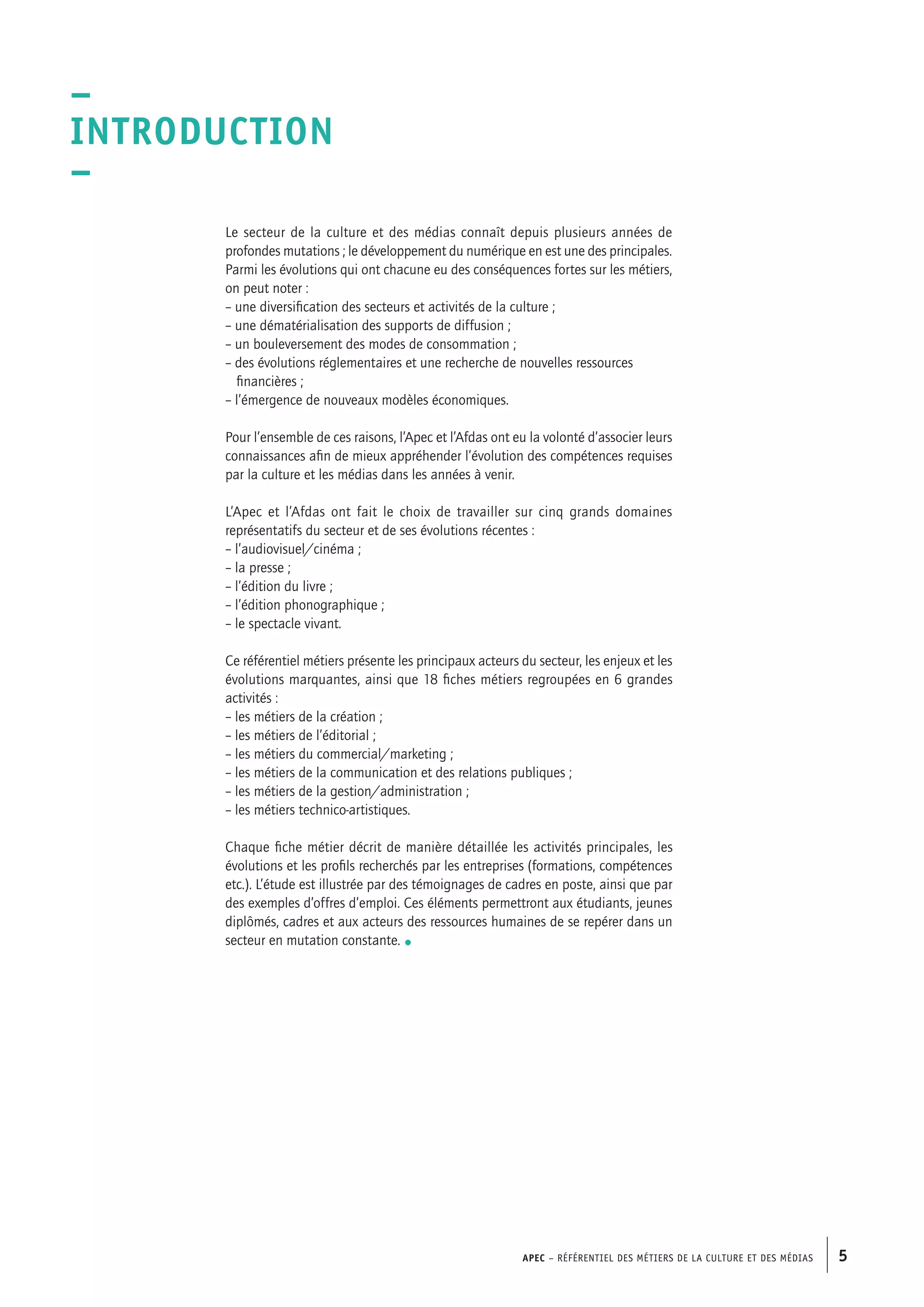 APEC – Référentiel des métiers de la culture et des médias 5
Le secteur de la culture et des médias connaît depuis plusieurs années de
profondes mutations ; le développement du numérique en est une des principales.
Parmi les évolutions qui ont chacune eu des conséquences fortes sur les métiers,
on peut noter :
– une diversification des secteurs et activités de la culture ;
– une dématérialisation des supports de diffusion ;
– un bouleversement des modes de consommation ;
– des évolutions réglementaires et une recherche de nouvelles ressources
	 financières ;
– l’émergence de nouveaux modèles économiques.
Pour l’ensemble de ces raisons, l’Apec et l’Afdas ont eu la volonté d’associer leurs
connaissances afin de mieux appréhender l’évolution des compétences requises
par la culture et les médias dans les années à venir.
L’Apec et l’Afdas ont fait le choix de travailler sur cinq grands domaines
représentatifs du secteur et de ses évolutions récentes :
– l’audiovisuel/cinéma ;
– la presse ;
– l’édition du livre ;
– l’édition phonographique ;
– le spectacle vivant.
Ce référentiel métiers présente les principaux acteurs du secteur, les enjeux et les
évolutions marquantes, ainsi que 18 fiches métiers regroupées en 6 grandes
activités :
– les métiers de la création ;
– les métiers de l’éditorial ;
– les métiers du commercial/marketing ;
– les métiers de la communication et des relations publiques ;
– les métiers de la gestion/administration ;
– les métiers technico-artistiques.
Chaque fiche métier décrit de manière détaillée les activités principales, les
évolutions et les profils recherchés par les entreprises (formations, compétences
etc.). L’étude est illustrée par des témoignages de cadres en poste, ainsi que par
des exemples d’offres d’emploi. Ces éléments permettront aux étudiants, jeunes
diplômés, cadres et aux acteurs des ressources humaines de se repérer dans un
secteur en mutation constante. •
–
Introduction
–
 