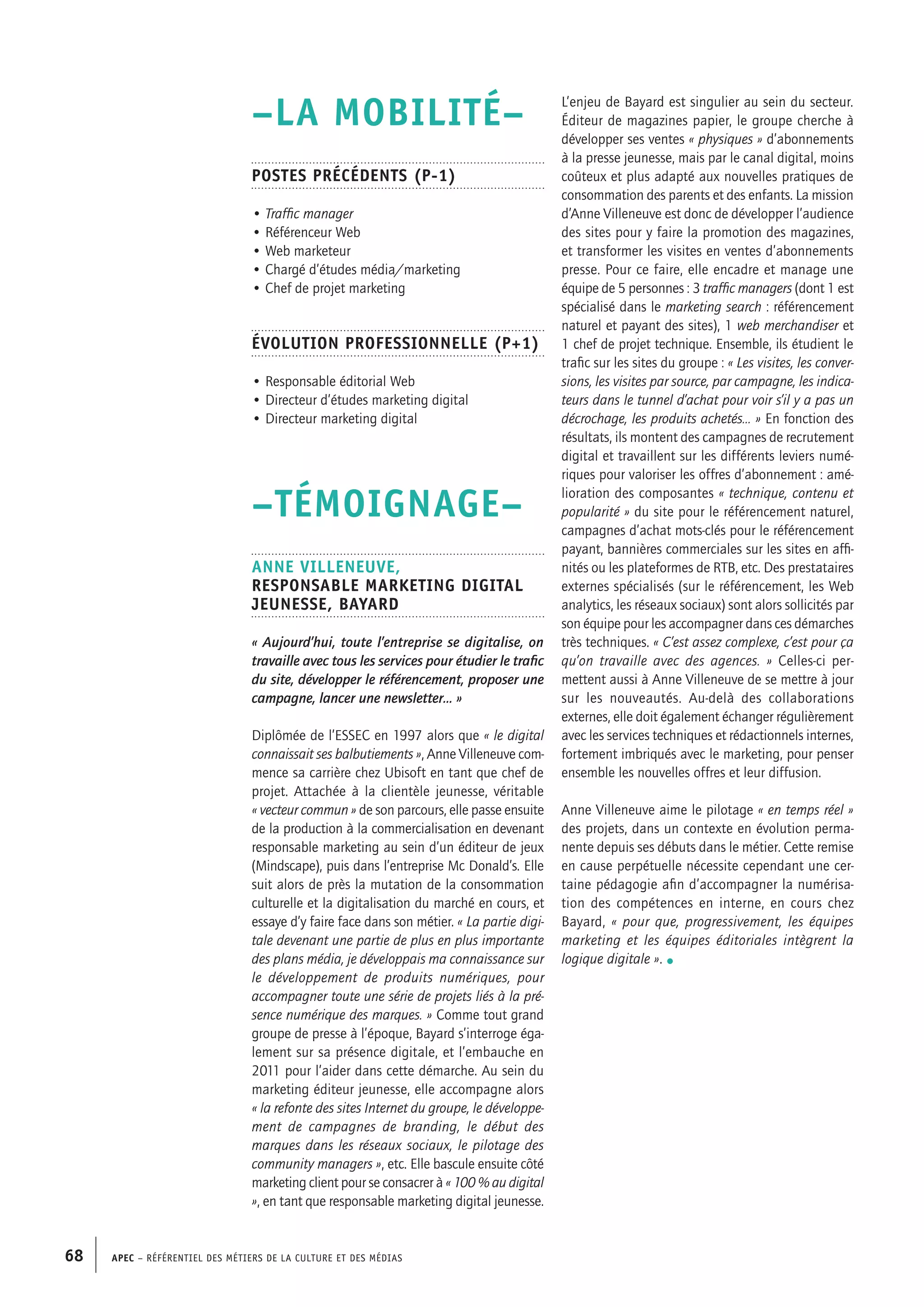 APEC – Référentiel des métiers de la culture et des médias68
L’enjeu de Bayard est singulier au sein du secteur.
Éditeur de magazines papier, le groupe cherche à
développer ses ventes « physiques » d’abonnements
à la presse jeunesse, mais par le canal digital, moins
coûteux et plus adapté aux nouvelles pratiques de
consommation des parents et des enfants. La mission
d’Anne Villeneuve est donc de développer l’audience
des sites pour y faire la promotion des magazines,
et transformer les visites en ventes d’abonnements
presse. Pour ce faire, elle encadre et manage une
équipe de 5 personnes : 3 traffic managers (dont 1 est
spécialisé dans le marketing search : référencement
naturel et payant des sites), 1 web merchandiser et
1 chef de projet technique. Ensemble, ils étudient le
trafic sur les sites du groupe : « Les visites, les conver-
sions, les visites par source, par campagne, les indica-
teurs dans le tunnel d’achat pour voir s’il y a pas un
décrochage, les produits achetés… » En fonction des
résultats, ils montent des campagnes de recrutement
digital et travaillent sur les différents leviers numé-
riques pour valoriser les offres d’abonnement : amé-
lioration des composantes « technique, contenu et
popularité » du site pour le référencement naturel,
campagnes d’achat mots-clés pour le référencement
payant, bannières commerciales sur les sites en affi-
nités ou les plateformes de RTB, etc. Des prestataires
externes spécialisés (sur le référencement, les Web
analytics, les réseaux sociaux) sont alors sollicités par
son équipe pour les accompagner dans ces démarches
très techniques. « C’est assez complexe, c’est pour ça
qu’on travaille avec des agences. » Celles-ci per-
mettent aussi à Anne Villeneuve de se mettre à jour
sur les nouveautés. Au-delà des collaborations
externes, elle doit également échanger régulièrement
avec les services techniques et rédactionnels internes,
fortement imbriqués avec le marketing, pour penser
ensemble les nouvelles offres et leur diffusion.
Anne Villeneuve aime le pilotage « en temps réel »
des projets, dans un contexte en évolution perma-
nente depuis ses débuts dans le métier. Cette remise
en cause perpétuelle nécessite cependant une cer-
taine pédagogie afin d’accompagner la numérisa-
tion des compétences en interne, en cours chez
Bayard, « pour que, progressivement, les équipes
marketing et les équipes éditoriales intègrent la
logique digitale ». •
–LA MOBILITÉ–
Postes précédents (P-1)
• Traffic manager
• Référenceur Web
• Web marketeur
• Chargé d’études média/marketing
• Chef de projet marketing
Évolution professionnelle (P+1)
• Responsable éditorial Web
• Directeur d’études marketing digital
• Directeur marketing digital
–TÉMOIGNAGE–
Anne VILLENEUVE,
Responsable marketing digital
jeunesse, Bayard
« Aujourd’hui, toute l’entreprise se digitalise, on
travaille avec tous les services pour étudier le trafic
du site, développer le référencement, proposer une
campagne, lancer une newsletter… »
Diplômée de l’ESSEC en 1997 alors que « le digital
connaissait ses balbutiements », Anne Villeneuve com-
mence sa carrière chez Ubisoft en tant que chef de
projet. Attachée à la clientèle jeunesse, véritable
« vecteur commun » de son parcours, elle passe ensuite
de la production à la commercialisation en devenant
responsable marketing au sein d’un éditeur de jeux
(Mindscape), puis dans l’entreprise Mc Donald’s. Elle
suit alors de près la mutation de la consommation
culturelle et la digitalisation du marché en cours, et
essaye d’y faire face dans son métier. « La partie digi-
tale devenant une partie de plus en plus importante
des plans média, je développais ma connaissance sur
le développement de produits numériques, pour
accompagner toute une série de projets liés à la pré-
sence numérique des marques. » Comme tout grand
groupe de presse à l’époque, Bayard s’interroge éga-
lement sur sa présence digitale, et l’embauche en
2011 pour l’aider dans cette démarche. Au sein du
marketing éditeur jeunesse, elle accompagne alors
« la refonte des sites Internet du groupe, le développe-
ment de campagnes de branding, le début des
marques dans les réseaux sociaux, le pilotage des
community managers », etc. Elle bascule ensuite côté
marketing client pour se consacrer à « 100 % au digital
», en tant que responsable marketing digital jeunesse.
 