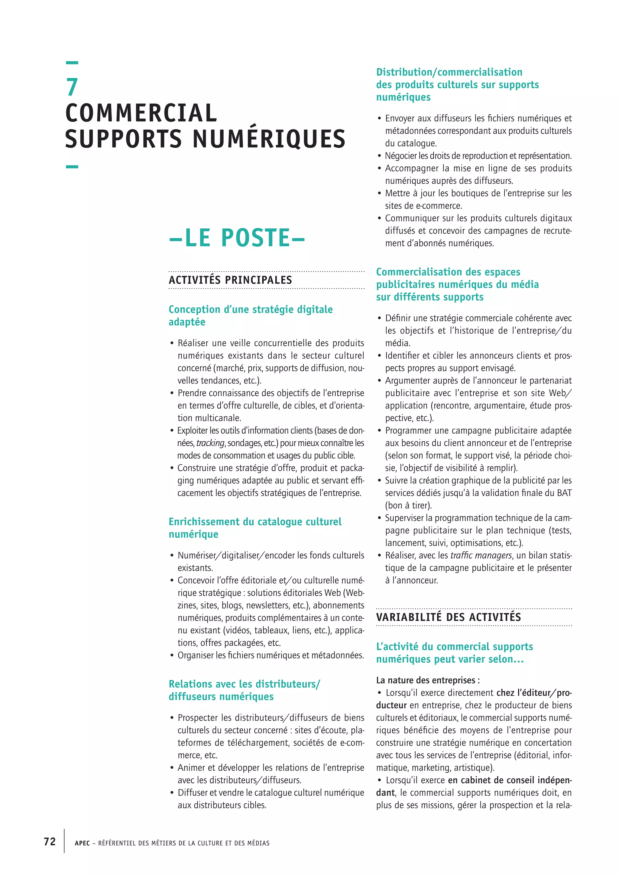 APEC – Référentiel des métiers de la culture et des médias72
Distribution/commercialisation
des produits culturels sur supports
numériques
• Envoyer aux diffuseurs les fichiers numériques et
métadonnées correspondant aux produits culturels
du catalogue.
• Négocier les droits de reproduction et représentation.
• Accompagner la mise en ligne de ses produits
numériques auprès des diffuseurs.
• Mettre à jour les boutiques de l’entreprise sur les
sites de e-commerce.
• Communiquer sur les produits culturels digitaux
diffusés et concevoir des campagnes de recrute-
ment d’abonnés numériques.
Commercialisation des espaces
publicitaires numériques du média
sur différents supports
• Définir une stratégie commerciale cohérente avec
les objectifs et l’historique de l’entreprise/du
média.
• Identifier et cibler les annonceurs clients et pros-
pects propres au support envisagé.
• Argumenter auprès de l’annonceur le partenariat
publicitaire avec l’entreprise et son site Web/
application (rencontre, argumentaire, étude pros-
pective, etc.).
• Programmer une campagne publicitaire adaptée
aux besoins du client annonceur et de l’entreprise
(selon son format, le support visé, la période choi-
sie, l’objectif de visibilité à remplir).
• Suivre la création graphique de la publicité par les
services dédiés jusqu’à la validation finale du BAT
(bon à tirer).
• Superviser la programmation technique de la cam-
pagne publicitaire sur le plan technique (tests,
lancement, suivi, optimisations, etc.).
• Réaliser, avec les traffic managers, un bilan statis-
tique de la campagne publicitaire et le présenter
à l’annonceur.
Variabilité des activités
L’activité du commercial supports
numériques peut varier selon…
La nature des entreprises :
• Lorsqu’il exerce directement chez l’éditeur/pro-
ducteur en entreprise, chez le producteur de biens
culturels et éditoriaux, le commercial supports numé-
riques bénéficie des moyens de l’entreprise pour
construire une stratégie numérique en concertation
avec tous les services de l’entreprise (éditorial, infor-
matique, marketing, artistique).
• Lorsqu’il exerce en cabinet de conseil indépen-
dant, le commercial supports numériques doit, en
plus de ses missions, gérer la prospection et la rela-
–LE POSTE–
Activités principales
Conception d’une stratégie digitale
adaptée
• Réaliser une veille concurrentielle des produits
numériques existants dans le secteur culturel
concerné (marché, prix, supports de diffusion, nou-
velles tendances, etc.).
• Prendre connaissance des objectifs de l’entreprise
en termes d’offre culturelle, de cibles, et d’orienta-
tion multicanale.
• Exploiter les outils d’information clients (bases de don-
nées,tracking,sondages,etc.)pourmieuxconnaîtreles
modes de consommation et usages du public cible.
• Construire une stratégie d’offre, produit et packa-
ging numériques adaptée au public et servant effi-
cacement les objectifs stratégiques de l’entreprise.
Enrichissement du catalogue culturel
numérique
• Numériser/digitaliser/encoder les fonds culturels
existants.
• Concevoir l’offre éditoriale et/ou culturelle numé-
rique stratégique : solutions éditoriales Web (Web-
zines, sites, blogs, newsletters, etc.), abonnements
numériques, produits complémentaires à un conte-
nu existant (vidéos, tableaux, liens, etc.), applica-
tions, offres packagées, etc.
• Organiser les fichiers numériques et métadonnées.
Relations avec les distributeurs/
diffuseurs numériques
• Prospecter les distributeurs/diffuseurs de biens
culturels du secteur concerné : sites d’écoute, pla-
teformes de téléchargement, sociétés de e-com-
merce, etc.
• Animer et développer les relations de l’entreprise
avec les distributeurs/diffuseurs.
• Diffuser et vendre le catalogue culturel numérique
aux distributeurs cibles.
–
7
Commercial
supports numériques
–
 