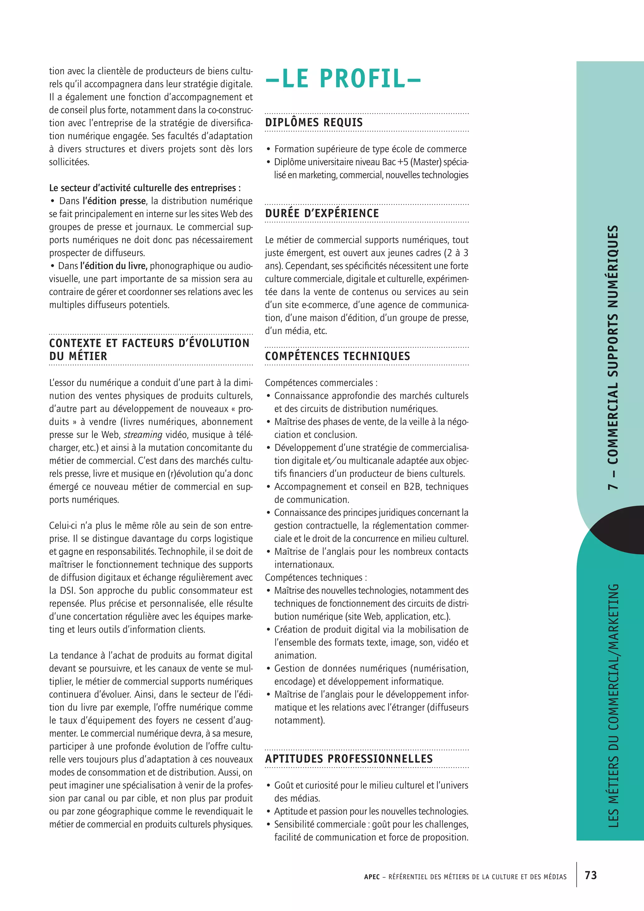 APEC – Référentiel des métiers de la culture et des médias 73
–LE PROFIL–
Diplômes requis
• Formation supérieure de type école de commerce
• Diplôme universitaire niveau Bac +5 (Master) spécia-
lisé en marketing, commercial, nouvelles technologies
Durée d’expérience
Le métier de commercial supports numériques, tout
juste émergent, est ouvert aux jeunes cadres (2 à 3
ans). Cependant, ses spécificités nécessitent une forte
culture commerciale, digitale et culturelle, expérimen-
tée dans la vente de contenus ou services au sein
d’un site e-commerce, d’une agence de communica-
tion, d’une maison d’édition, d’un groupe de presse,
d’un média, etc.
Compétences techniques
Compétences commerciales :
• Connaissance approfondie des marchés culturels
et des circuits de distribution numériques.
• Maîtrise des phases de vente, de la veille à la négo-
ciation et conclusion.
• Développement d’une stratégie de commercialisa-
tion digitale et/ou multicanale adaptée aux objec-
tifs financiers d’un producteur de biens culturels.
• Accompagnement et conseil en B2B, techniques
de communication.
• Connaissance des principes juridiques concernant la
gestion contractuelle, la réglementation commer-
ciale et le droit de la concurrence en milieu culturel.
• Maîtrise de l’anglais pour les nombreux contacts
internationaux.
Compétences techniques :
• Maîtrise des nouvelles technologies, notamment des
techniques de fonctionnement des circuits de distri-
bution numérique (site Web, application, etc.).
• Création de produit digital via la mobilisation de
l’ensemble des formats texte, image, son, vidéo et
animation.
• Gestion de données numériques (numérisation,
encodage) et développement informatique.
• Maîtrise de l’anglais pour le développement infor-
matique et les relations avec l’étranger (diffuseurs
notamment).
Aptitudes professionnelles
• Goût et curiosité pour le milieu culturel et l’univers
des médias.
• Aptitude et passion pour les nouvelles technologies.
• Sensibilité commerciale : goût pour les challenges,
facilité de communication et force de proposition.
tion avec la clientèle de producteurs de biens cultu-
rels qu’il accompagnera dans leur stratégie digitale.
Il a également une fonction d’accompagnement et
de conseil plus forte, notamment dans la co-construc-
tion avec l’entreprise de la stratégie de diversifica-
tion numérique engagée. Ses facultés d’adaptation
à divers structures et divers projets sont dès lors
sollicitées.
Le secteur d’activité culturelle des entreprises :
• Dans l’édition presse, la distribution numérique
se fait principalement en interne sur les sites Web des
groupes de presse et journaux. Le commercial sup-
ports numériques ne doit donc pas nécessairement
prospecter de diffuseurs.
• Dans l’édition du livre, phonographique ou audio-
visuelle, une part importante de sa mission sera au
contraire de gérer et coordonner ses relations avec les
multiples diffuseurs potentiels.
Contexte et facteurs d’évolution
du métier
L’essor du numérique a conduit d’une part à la dimi-
nution des ventes physiques de produits culturels,
d’autre part au développement de nouveaux « pro-
duits » à vendre (livres numériques, abonnement
presse sur le Web, streaming vidéo, musique à télé-
charger, etc.) et ainsi à la mutation concomitante du
métier de commercial. C’est dans des marchés cultu-
rels presse, livre et musique en (r)évolution qu’a donc
émergé ce nouveau métier de commercial en sup-
ports numériques.
Celui-ci n’a plus le même rôle au sein de son entre-
prise. Il se distingue davantage du corps logistique
et gagne en responsabilités. Technophile, il se doit de
maîtriser le fonctionnement technique des supports
de diffusion digitaux et échange régulièrement avec
la DSI. Son approche du public consommateur est
repensée. Plus précise et personnalisée, elle résulte
d’une concertation régulière avec les équipes marke-
ting et leurs outils d’information clients.
La tendance à l’achat de produits au format digital
devant se poursuivre, et les canaux de vente se mul-
tiplier, le métier de commercial supports numériques
continuera d’évoluer. Ainsi, dans le secteur de l’édi-
tion du livre par exemple, l’offre numérique comme
le taux d’équipement des foyers ne cessent d’aug-
menter. Le commercial numérique devra, à sa mesure,
participer à une profonde évolution de l’offre cultu-
relle vers toujours plus d’adaptation à ces nouveaux
modes de consommation et de distribution. Aussi, on
peut imaginer une spécialisation à venir de la profes-
sion par canal ou par cible, et non plus par produit
ou par zone géographique comme le revendiquait le
métier de commercial en produits culturels physiques.
Lesmétiersducommercial/marketing7–Commercialsupportsnumériques
 