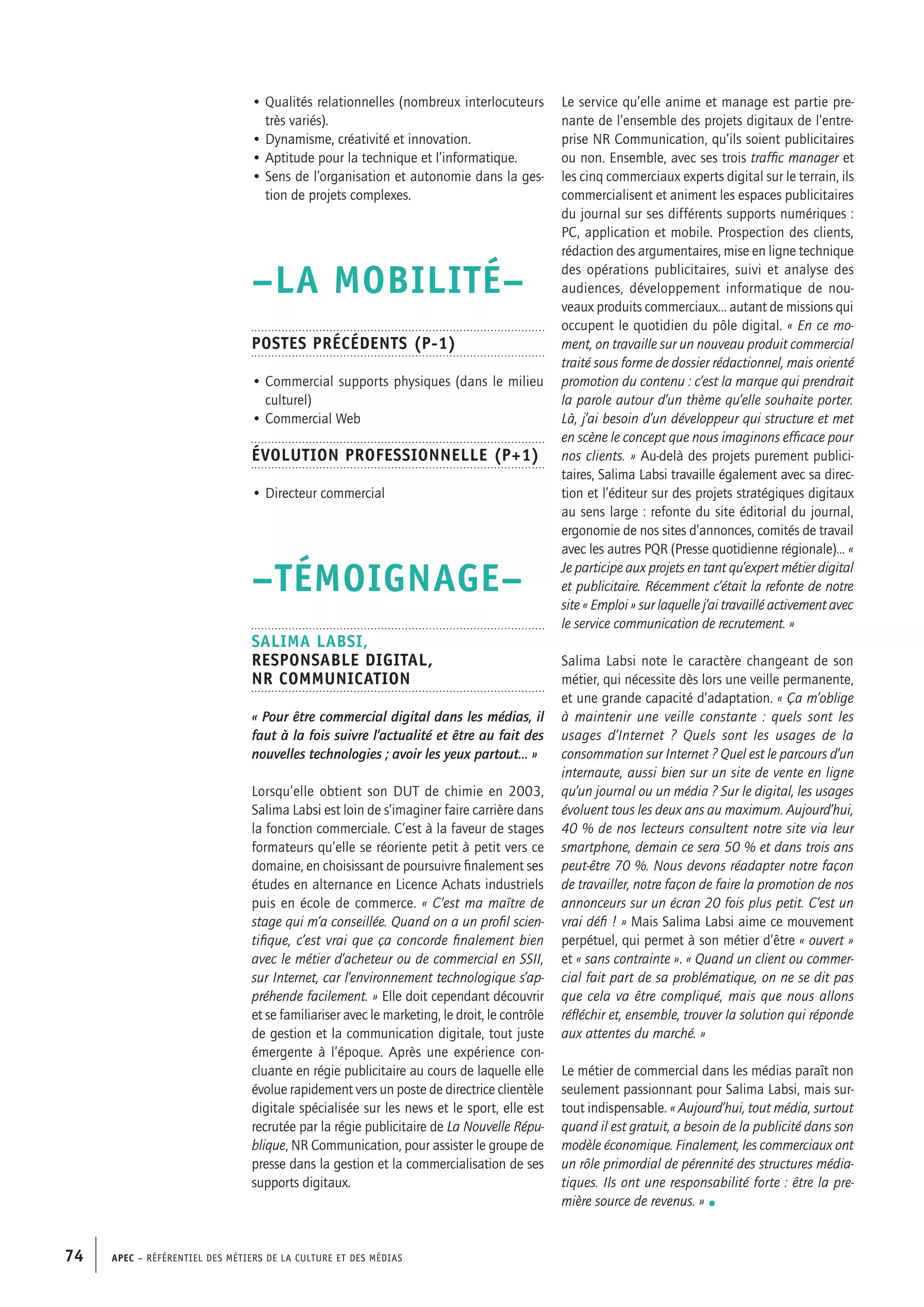 APEC – Référentiel des métiers de la culture et des médias74
Le service qu’elle anime et manage est partie pre-
nante de l’ensemble des projets digitaux de l’entre-
prise NR Communication, qu’ils soient publicitaires
ou non. Ensemble, avec ses trois traffic manager et
les cinq commerciaux experts digital sur le terrain, ils
commercialisent et animent les espaces publicitaires
du journal sur ses différents supports numériques :
PC, application et mobile. Prospection des clients,
rédaction des argumentaires, mise en ligne technique
des opérations publicitaires, suivi et analyse des
audiences, développement informatique de nou-
veaux produits commerciaux… autant de missions qui
occupent le quotidien du pôle digital. « En ce mo-
ment, on travaille sur un nouveau produit commercial
traité sous forme de dossier rédactionnel, mais orienté
promotion du contenu : c’est la marque qui prendrait
la parole autour d’un thème qu’elle souhaite porter.
Là, j’ai besoin d’un développeur qui structure et met
en scène le concept que nous imaginons efficace pour
nos clients. » Au-delà des projets purement publici-
taires, Salima Labsi travaille également avec sa direc-
tion et l’éditeur sur des projets stratégiques digitaux
au sens large : refonte du site éditorial du journal,
ergonomie de nos sites d’annonces, comités de travail
avec les autres PQR (Presse quotidienne régionale)… «
Je participe aux projets en tant qu’expert métier digital
et publicitaire. Récemment c’était la refonte de notre
site « Emploi » sur laquelle j’ai travaillé activement avec
le service communication de recrutement. »
Salima Labsi note le caractère changeant de son
métier, qui nécessite dès lors une veille permanente,
et une grande capacité d’adaptation. « ça m’oblige
à maintenir une veille constante : quels sont les
usages d’Internet ? Quels sont les usages de la
consommation sur Internet ? Quel est le parcours d’un
internaute, aussi bien sur un site de vente en ligne
qu’un journal ou un média ? Sur le digital, les usages
évoluent tous les deux ans au maximum. Aujourd’hui,
40 % de nos lecteurs consultent notre site via leur
smartphone, demain ce sera 50 % et dans trois ans
peut-être 70 %. Nous devons réadapter notre façon
de travailler, notre façon de faire la promotion de nos
annonceurs sur un écran 20 fois plus petit. C’est un
vrai défi ! » Mais Salima Labsi aime ce mouvement
perpétuel, qui permet à son métier d’être « ouvert »
et « sans contrainte ». « Quand un client ou commer-
cial fait part de sa problématique, on ne se dit pas
que cela va être compliqué, mais que nous allons
réfléchir et, ensemble, trouver la solution qui réponde
aux attentes du marché. »
Le métier de commercial dans les médias paraît non
seulement passionnant pour Salima Labsi, mais sur-
tout indispensable. « Aujourd’hui, tout média, surtout
quand il est gratuit, a besoin de la publicité dans son
modèle économique. Finalement, les commerciaux ont
un rôle primordial de pérennité des structures média-
tiques. Ils ont une responsabilité forte : être la pre-
mière source de revenus. » •
• Qualités relationnelles (nombreux interlocuteurs
très variés).
• Dynamisme, créativité et innovation.
• Aptitude pour la technique et l’informatique.
• Sens de l’organisation et autonomie dans la ges-
tion de projets complexes.
–LA MOBILITÉ–
Postes précédents (P-1)
• Commercial supports physiques (dans le milieu
culturel)
• Commercial Web
Évolution professionnelle (P+1)
• Directeur commercial
–TÉMOIGNAGE–
Salima LABSI,
Responsable Digital,
NR Communication
« Pour être commercial digital dans les médias, il
faut à la fois suivre l’actualité et être au fait des
nouvelles technologies ; avoir les yeux partout... »
Lorsqu’elle obtient son DUT de chimie en 2003,
Salima Labsi est loin de s’imaginer faire carrière dans
la fonction commerciale. C’est à la faveur de stages
formateurs qu’elle se réoriente petit à petit vers ce
domaine, en choisissant de poursuivre finalement ses
études en alternance en Licence Achats industriels
puis en école de commerce. « C’est ma maître de
stage qui m’a conseillée. Quand on a un profil scien-
tifique, c’est vrai que ça concorde finalement bien
avec le métier d’acheteur ou de commercial en SSII,
sur Internet, car l’environnement technologique s’ap-
préhende facilement. » Elle doit cependant découvrir
et se familiariser avec le marketing, le droit, le contrôle
de gestion et la communication digitale, tout juste
émergente à l’époque. Après une expérience con-
cluante en régie publicitaire au cours de laquelle elle
évolue rapidement vers un poste de directrice clientèle
digitale spécialisée sur les news et le sport, elle est
recrutée par la régie publicitaire de La Nouvelle Répu-
blique, NR Communication, pour assister le groupe de
presse dans la gestion et la commercialisation de ses
supports digitaux.
 