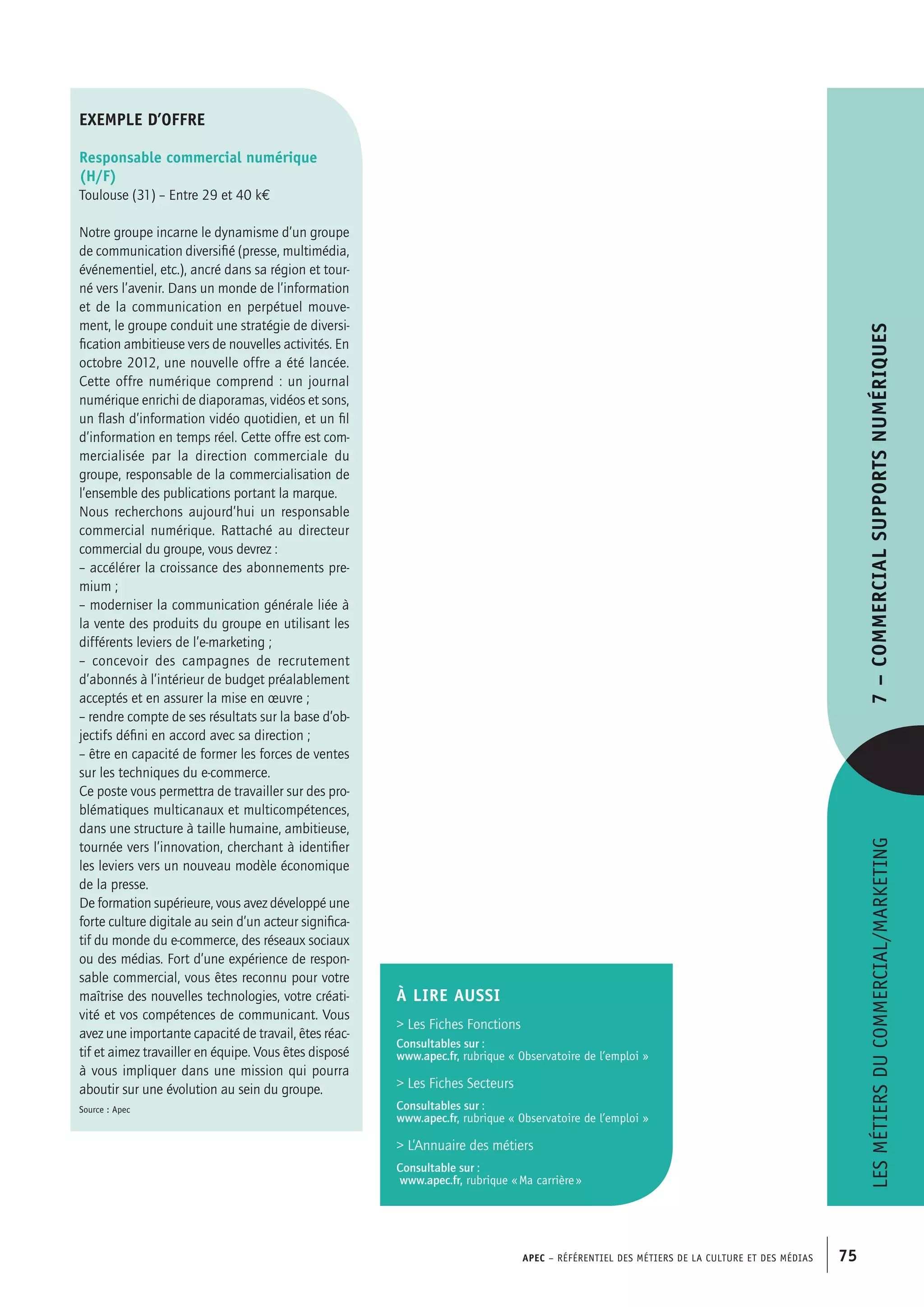 APEC – Référentiel des métiers de la culture et des médias 75
Lesmétiersducommercial/marketing7–Commercialsupportsnumériques
exemple d’offre
Responsable commercial numérique
(H/F)
Toulouse (31) – Entre 29 et 40 k€
Notre groupe incarne le dynamisme d’un groupe
de communication diversifié (presse, multimédia,
événementiel, etc.), ancré dans sa région et tour-
né vers l’avenir. Dans un monde de l’information
et de la communication en perpétuel mouve-
ment, le groupe conduit une stratégie de diversi-
fication ambitieuse vers de nouvelles activités. En
octobre 2012, une nouvelle offre a été lancée.
Cette offre numérique comprend : un journal
numérique enrichi de diaporamas, vidéos et sons,
un flash d’information vidéo quotidien, et un fil
d’information en temps réel. Cette offre est com-
mercialisée par la direction commerciale du
groupe, responsable de la commercialisation de
l’ensemble des publications portant la marque.
Nous recherchons aujourd’hui un responsable
commercial numérique. Rattaché au directeur
commercial du groupe, vous devrez :
– accélérer la croissance des abonnements pre-
mium ;
– moderniser la communication générale liée à
la vente des produits du groupe en utilisant les
différents leviers de l’e-marketing ;
– concevoir des campagnes de recrutement
d’abonnés à l’intérieur de budget préalablement
acceptés et en assurer la mise en œuvre ;
– rendre compte de ses résultats sur la base d’ob-
jectifs défini en accord avec sa direction ;
– être en capacité de former les forces de ventes
sur les techniques du e-commerce.
Ce poste vous permettra de travailler sur des pro-
blématiques multicanaux et multicompétences,
dans une structure à taille humaine, ambitieuse,
tournée vers l’innovation, cherchant à identifier
les leviers vers un nouveau modèle économique
de la presse.
De formation supérieure, vous avez développé une
forte culture digitale au sein d’un acteur significa-
tif du monde du e-commerce, des réseaux sociaux
ou des médias. Fort d’une expérience de respon-
sable commercial, vous êtes reconnu pour votre
maîtrise des nouvelles technologies, votre créati-
vité et vos compétences de communicant. Vous
avez une importante capacité de travail, êtes réac-
tif et aimez travailler en équipe. Vous êtes disposé
à vous impliquer dans une mission qui pourra
aboutir sur une évolution au sein du groupe.
Source : Apec
À LIRE aussi
 Les Fiches Fonctions
Consultables sur :
www.apec.fr, rubrique « Observatoire de l’emploi »
 Les Fiches Secteurs
Consultables sur :
www.apec.fr, rubrique « Observatoire de l’emploi »
 L’Annuaire des métiers
Consultable sur :
www.apec.fr, rubrique « Ma carrière »
 