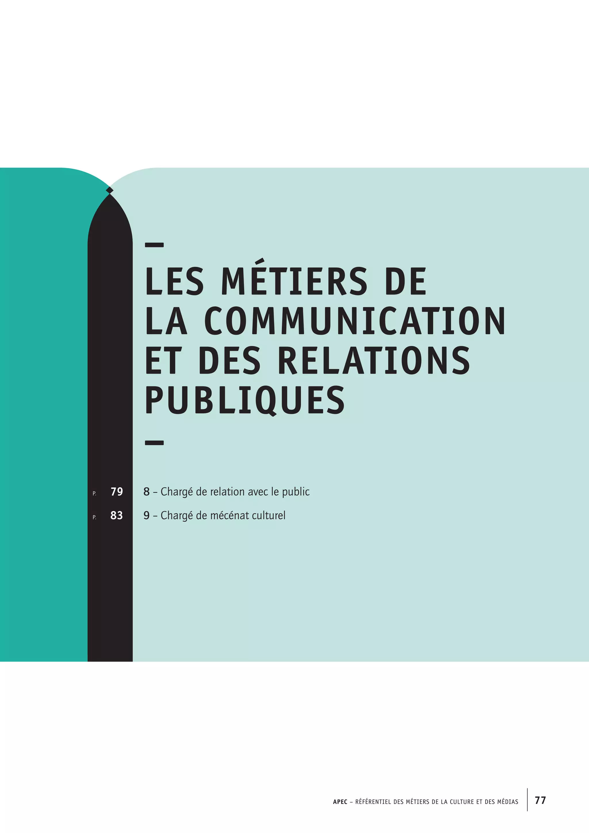 APEC – Référentiel des métiers de la culture et des médias 77
–
Les métiers de
la communication
et des relations
publiques
–
8 – Chargé de relation avec le public
9 – Chargé de mécénat culturel
p.  	 79
p. 	 83
 