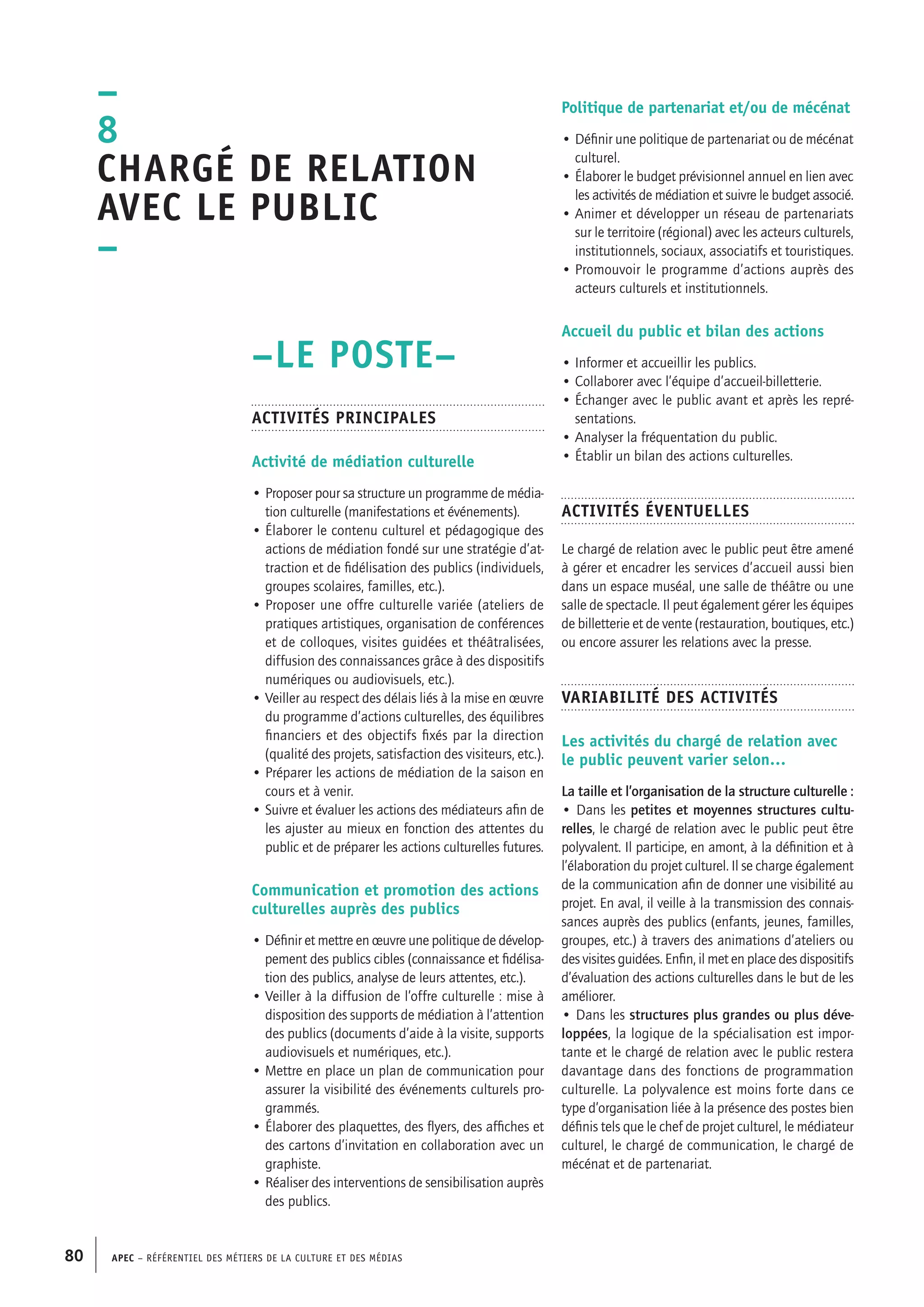 APEC – Référentiel des métiers de la culture et des médias80
Politique de partenariat et/ou de mécénat
• Définir une politique de partenariat ou de mécénat
culturel.
• Élaborer le budget prévisionnel annuel en lien avec
les activités de médiation et suivre le budget associé.
• Animer et développer un réseau de partenariats
sur le territoire (régional) avec les acteurs culturels,
institutionnels, sociaux, associatifs et touristiques.
• Promouvoir le programme d’actions auprès des
acteurs culturels et institutionnels.
Accueil du public et bilan des actions
• Informer et accueillir les publics.
• Collaborer avec l’équipe d’accueil-billetterie.
• Échanger avec le public avant et après les repré-
sentations.
• Analyser la fréquentation du public.
• Établir un bilan des actions culturelles.
Activités éventuelles
Le chargé de relation avec le public peut être amené
à gérer et encadrer les services d’accueil aussi bien
dans un espace muséal, une salle de théâtre ou une
salle de spectacle. Il peut également gérer les équipes
de billetterie et de vente (restauration, boutiques, etc.)
ou encore assurer les relations avec la presse.
Variabilité des activités
Les activités du chargé de relation avec
le public peuvent varier selon…
La taille et l’organisation de la structure culturelle :
• Dans les petites et moyennes structures cultu-
relles, le chargé de relation avec le public peut être
polyvalent. Il participe, en amont, à la définition et à
l’élaboration du projet culturel. Il se charge également
de la communication afin de donner une visibilité au
projet. En aval, il veille à la transmission des connais-
sances auprès des publics (enfants, jeunes, familles,
groupes, etc.) à travers des animations d’ateliers ou
des visites guidées. Enfin, il met en place des dispositifs
d’évaluation des actions culturelles dans le but de les
améliorer.
• Dans les structures plus grandes ou plus déve-
loppées, la logique de la spécialisation est impor-
tante et le chargé de relation avec le public restera
davantage dans des fonctions de programmation
culturelle. La polyvalence est moins forte dans ce
type d’organisation liée à la présence des postes bien
définis tels que le chef de projet culturel, le médiateur
culturel, le chargé de communication, le chargé de
mécénat et de partenariat.
–LE POSTE–
Activités principales
Activité de médiation culturelle
• Proposer pour sa structure un programme de média-
tion culturelle (manifestations et événements).
• Élaborer le contenu culturel et pédagogique des
actions de médiation fondé sur une stratégie d’at-
traction et de fidélisation des publics (individuels,
groupes scolaires, familles, etc.).
• Proposer une offre culturelle variée (ateliers de
pratiques artistiques, organisation de conférences
et de colloques, visites guidées et théâtralisées,
diffusion des connaissances grâce à des dispositifs
numériques ou audiovisuels, etc.).
• Veiller au respect des délais liés à la mise en œuvre
du programme d’actions culturelles, des équilibres
financiers et des objectifs fixés par la direction
(qualité des projets, satisfaction des visiteurs, etc.).
• Préparer les actions de médiation de la saison en
cours et à venir.
• Suivre et évaluer les actions des médiateurs afin de
les ajuster au mieux en fonction des attentes du
public et de préparer les actions culturelles futures.
Communication et promotion des actions
culturelles auprès des publics
• Définir et mettre en œuvre une politique de dévelop-
pement des publics cibles (connaissance et fidélisa-
tion des publics, analyse de leurs attentes, etc.).
• Veiller à la diffusion de l’offre culturelle : mise à
disposition des supports de médiation à l’attention
des publics (documents d’aide à la visite, supports
audiovisuels et numériques, etc.).
• Mettre en place un plan de communication pour
assurer la visibilité des événements culturels pro-
grammés.
• Élaborer des plaquettes, des flyers, des affiches et
des cartons d’invitation en collaboration avec un
graphiste.
• Réaliser des interventions de sensibilisation auprès
des publics.
–
8
Chargé de relation
avec le public
–
 