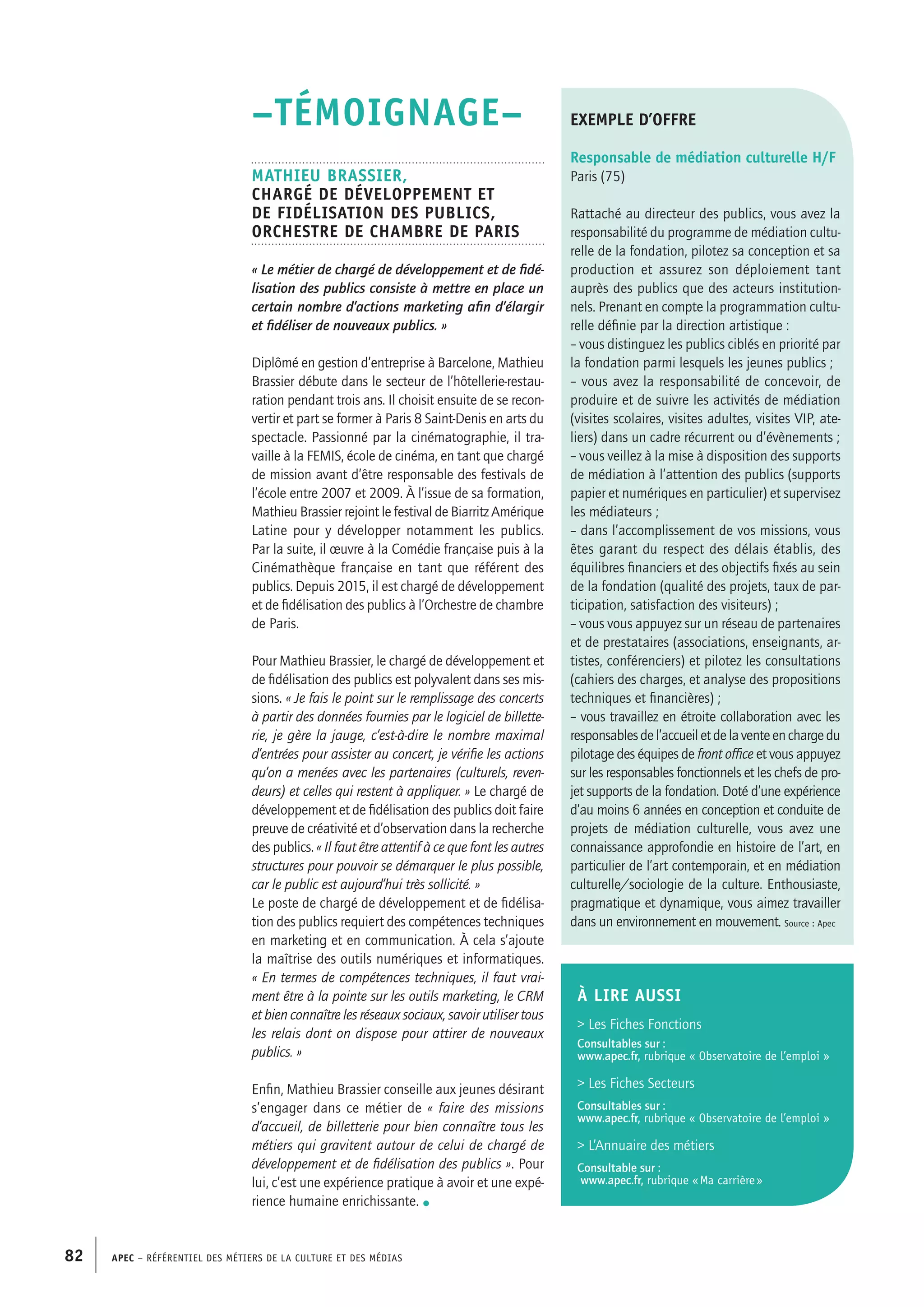 APEC – Référentiel des métiers de la culture et des médias82
–TÉMOIGNAGE–
Mathieu BRASSIER,
Chargé de développement et
de fidélisation des publics,
Orchestre de chambre de Paris
« Le métier de chargé de développement et de fidé-
lisation des publics consiste à mettre en place un
certain nombre d’actions marketing afin d’élargir
et fidéliser de nouveaux publics. »
Diplômé en gestion d’entreprise à Barcelone, Mathieu
Brassier débute dans le secteur de l’hôtellerie-restau-
ration pendant trois ans. Il choisit ensuite de se recon-
vertir et part se former à Paris 8 Saint-Denis en arts du
spectacle. Passionné par la cinématographie, il tra-
vaille à la FEMIS, école de cinéma, en tant que chargé
de mission avant d’être responsable des festivals de
l’école entre 2007 et 2009. À l’issue de sa formation,
Mathieu Brassier rejoint le festival de Biarritz Amérique
Latine pour y développer notamment les publics.
Par la suite, il œuvre à la Comédie française puis à la
Cinémathèque française en tant que référent des
publics. Depuis 2015, il est chargé de développement
et de fidélisation des publics à l’Orchestre de chambre
de Paris.
Pour Mathieu Brassier, le chargé de développement et
de fidélisation des publics est polyvalent dans ses mis-
sions. « Je fais le point sur le remplissage des concerts
à partir des données fournies par le logiciel de billette-
rie, je gère la jauge, c’est-à-dire le nombre maximal
d’entrées pour assister au concert, je vérifie les actions
qu’on a menées avec les partenaires (culturels, reven-
deurs) et celles qui restent à appliquer. » Le chargé de
développement et de fidélisation des publics doit faire
preuve de créativité et d’observation dans la recherche
des publics. « Il faut être attentif à ce que font les autres
structures pour pouvoir se démarquer le plus possible,
car le public est aujourd’hui très sollicité. »
Le poste de chargé de développement et de fidélisa-
tion des publics requiert des compétences techniques
en marketing et en communication. À cela s’ajoute
la maîtrise des outils numériques et informatiques.
« En termes de compétences techniques, il faut vrai-
ment être à la pointe sur les outils marketing, le CRM
et bien connaître les réseaux sociaux, savoir utiliser tous
les relais dont on dispose pour attirer de nouveaux
publics. »
Enfin, Mathieu Brassier conseille aux jeunes désirant
s’engager dans ce métier de « faire des missions
d’accueil, de billetterie pour bien connaître tous les
métiers qui gravitent autour de celui de chargé de
développement et de fidélisation des publics ». Pour
lui, c’est une expérience pratique à avoir et une expé-
rience humaine enrichissante. •
exemple d’offre
Responsable de médiation culturelle H/F
Paris (75)
Rattaché au directeur des publics, vous avez la
responsabilité du programme de médiation cultu-
relle de la fondation, pilotez sa conception et sa
production et assurez son déploiement tant
auprès des publics que des acteurs institution-
nels. Prenant en compte la programmation cultu-
relle définie par la direction artistique :
– vous distinguez les publics ciblés en priorité par
la fondation parmi lesquels les jeunes publics ;
– vous avez la responsabilité de concevoir, de
produire et de suivre les activités de médiation
(visites scolaires, visites adultes, visites VIP, ate-
liers) dans un cadre récurrent ou d’évènements ;
– vous veillez à la mise à disposition des supports
de médiation à l’attention des publics (supports
papier et numériques en particulier) et supervisez
les médiateurs ;
– dans l’accomplissement de vos missions, vous
êtes garant du respect des délais établis, des
équilibres financiers et des objectifs fixés au sein
de la fondation (qualité des projets, taux de par-
ticipation, satisfaction des visiteurs) ;
– vous vous appuyez sur un réseau de partenaires
et de prestataires (associations, enseignants, ar-
tistes, conférenciers) et pilotez les consultations
(cahiers des charges, et analyse des propositions
techniques et financières) ;
– vous travaillez en étroite collaboration avec les
responsablesdel’accueiletdelaventeenchargedu
pilotage des équipes de front office et vous appuyez
sur les responsables fonctionnels et les chefs de pro-
jet supports de la fondation. Doté d’une expérience
d’au moins 6 années en conception et conduite de
projets de médiation culturelle, vous avez une
connaissance approfondie en histoire de l’art, en
particulier de l’art contemporain, et en médiation
culturelle/sociologie de la culture. Enthousiaste,
pragmatique et dynamique, vous aimez travailler
dans un environnement en mouvement. Source : Apec
À LIRE aussi
 Les Fiches Fonctions
Consultables sur :
www.apec.fr, rubrique « Observatoire de l’emploi »
 Les Fiches Secteurs
Consultables sur :
www.apec.fr, rubrique « Observatoire de l’emploi »
 L’Annuaire des métiers
Consultable sur :
www.apec.fr, rubrique « Ma carrière »
 