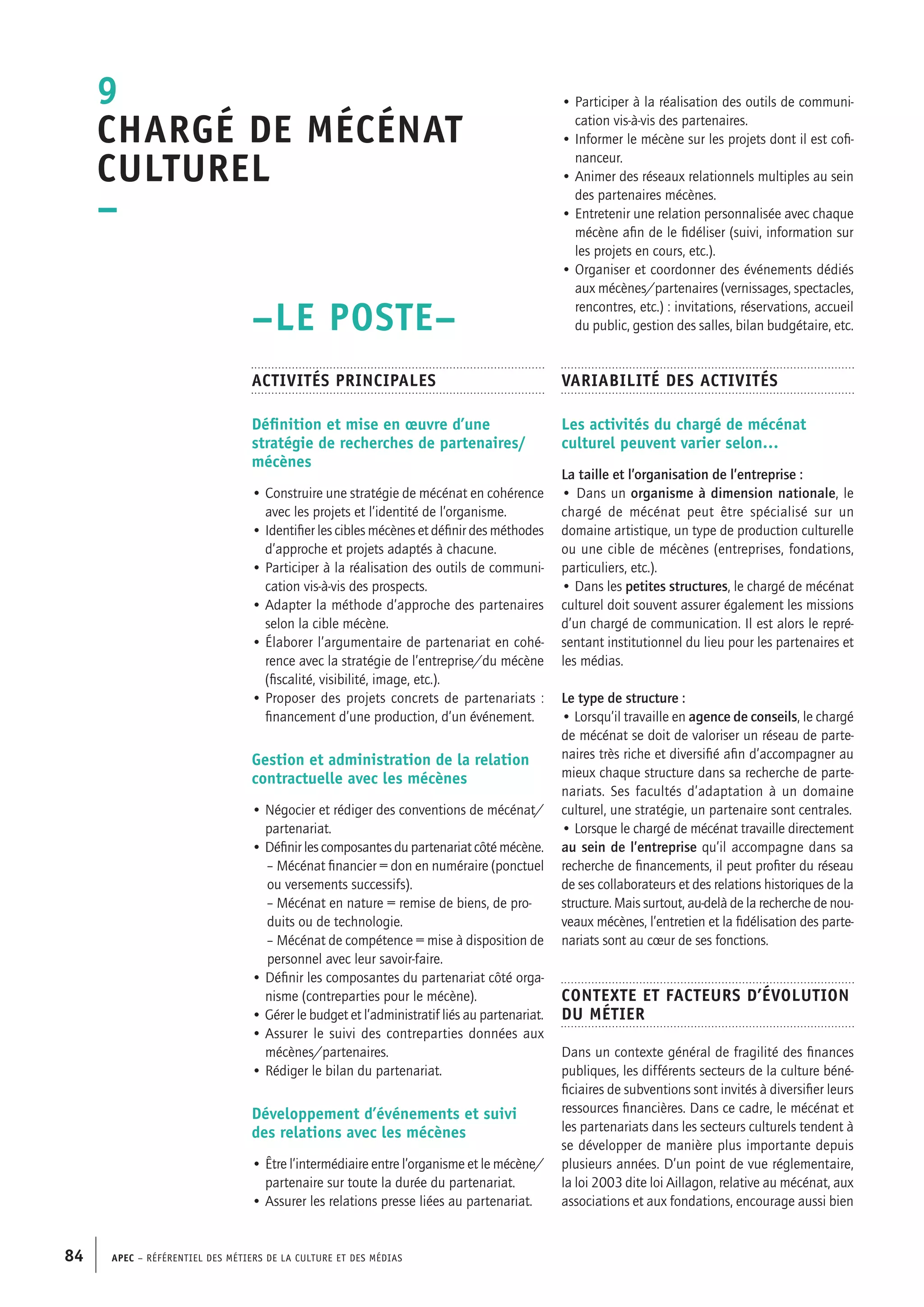 APEC – Référentiel des métiers de la culture et des médias84
• Participer à la réalisation des outils de communi-
cation vis-à-vis des partenaires.
• Informer le mécène sur les projets dont il est cofi-
nanceur.
• Animer des réseaux relationnels multiples au sein
des partenaires mécènes.
• Entretenir une relation personnalisée avec chaque
mécène afin de le fidéliser (suivi, information sur
les projets en cours, etc.).
• Organiser et coordonner des événements dédiés
aux mécènes/partenaires (vernissages, spectacles,
rencontres, etc.) : invitations, réservations, accueil
du public, gestion des salles, bilan budgétaire, etc.
Variabilité des activités
Les activités du chargé de mécénat
culturel peuvent varier selon…
La taille et l’organisation de l’entreprise :
• Dans un organisme à dimension nationale, le
chargé de mécénat peut être spécialisé sur un
domaine artistique, un type de production culturelle
ou une cible de mécènes (entreprises, fondations,
particuliers, etc.).
• Dans les petites structures, le chargé de mécénat
culturel doit souvent assurer également les missions
d’un chargé de communication. Il est alors le repré-
sentant institutionnel du lieu pour les partenaires et
les médias.
Le type de structure :
• Lorsqu’il travaille en agence de conseils, le chargé
de mécénat se doit de valoriser un réseau de parte-
naires très riche et diversifié afin d’accompagner au
mieux chaque structure dans sa recherche de parte-
nariats. Ses facultés d’adaptation à un domaine
culturel, une stratégie, un partenaire sont centrales.
• Lorsque le chargé de mécénat travaille directement
au sein de l’entreprise qu’il accompagne dans sa
recherche de financements, il peut profiter du réseau
de ses collaborateurs et des relations historiques de la
structure. Mais surtout, au-delà de la recherche de nou-
veaux mécènes, l’entretien et la fidélisation des parte-
nariats sont au cœur de ses fonctions.
Contexte et facteurs d’évolution
du métier
Dans un contexte général de fragilité des finances
publiques, les différents secteurs de la culture béné-
ficiaires de subventions sont invités à diversifier leurs
ressources financières. Dans ce cadre, le mécénat et
les partenariats dans les secteurs culturels tendent à
se développer de manière plus importante depuis
plusieurs années. D’un point de vue réglementaire,
la loi 2003 dite loi Aillagon, relative au mécénat, aux
associations et aux fondations, encourage aussi bien
–LE POSTE–
Activités principales
Définition et mise en œuvre d’une
stratégie de recherches de partenaires/
mécènes
• Construire une stratégie de mécénat en cohérence
avec les projets et l’identité de l’organisme.
• Identifier les cibles mécènes et définir des méthodes
d’approche et projets adaptés à chacune.
• Participer à la réalisation des outils de communi-
cation vis-à-vis des prospects.
• Adapter la méthode d’approche des partenaires
selon la cible mécène.
• Élaborer l’argumentaire de partenariat en cohé-
rence avec la stratégie de l’entreprise/du mécène
(fiscalité, visibilité, image, etc.).
• Proposer des projets concrets de partenariats :
financement d’une production, d’un événement.
Gestion et administration de la relation
contractuelle avec les mécènes
• Négocier et rédiger des conventions de mécénat/
partenariat.
• Définir les composantes du partenariat côté mécène.
	 – Mécénat financier = don en numéraire (ponctuel
	 ou versements successifs).
	 – Mécénat en nature = remise de biens, de pro-
	 duits ou de technologie.
	 – Mécénat de compétence = mise à disposition de
	 personnel avec leur savoir-faire.
• Définir les composantes du partenariat côté orga-
nisme (contreparties pour le mécène).
• Gérer le budget et l’administratif liés au partenariat.
• Assurer le suivi des contreparties données aux
mécènes/partenaires.
• Rédiger le bilan du partenariat.
Développement d’événements et suivi
des relations avec les mécènes
• Être l’intermédiaire entre l’organisme et le mécène/
partenaire sur toute la durée du partenariat.
• Assurer les relations presse liées au partenariat.
9
Chargé de mécénat
culturel
–
 