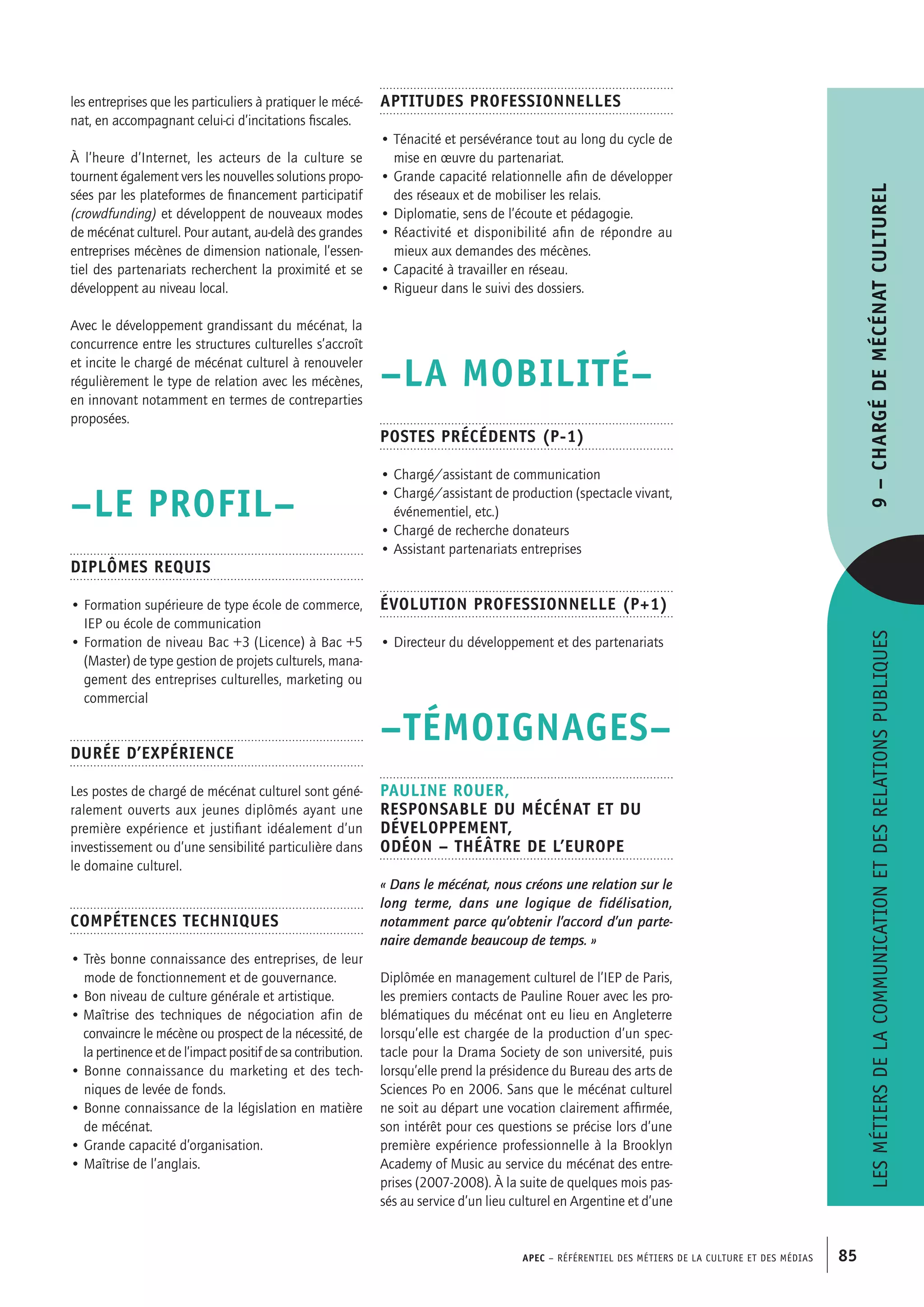 APEC – Référentiel des métiers de la culture et des médias 85
Aptitudes professionnelles
• Ténacité et persévérance tout au long du cycle de
mise en œuvre du partenariat.
• Grande capacité relationnelle afin de développer
des réseaux et de mobiliser les relais.
• Diplomatie, sens de l’écoute et pédagogie.
• Réactivité et disponibilité afin de répondre au
mieux aux demandes des mécènes.
• Capacité à travailler en réseau.
• Rigueur dans le suivi des dossiers.
–LA MOBILITÉ–
Postes précédents (P-1)
• Chargé/assistant de communication
• Chargé/assistant de production (spectacle vivant,
événementiel, etc.)
• Chargé de recherche donateurs
• Assistant partenariats entreprises
Évolution professionnelle (P+1)
• Directeur du développement et des partenariats
–TÉMOIGNAGES–
Pauline ROUER,
Responsable du mécénat et du
développement,
Odéon – Théâtre de l’Europe
« Dans le mécénat, nous créons une relation sur le
long terme, dans une logique de fidélisation,
notamment parce qu’obtenir l’accord d’un parte-
naire demande beaucoup de temps. »
Diplômée en management culturel de l’IEP de Paris,
les premiers contacts de Pauline Rouer avec les pro-
blématiques du mécénat ont eu lieu en Angleterre
lorsqu’elle est chargée de la production d’un spec-
tacle pour la Drama Society de son université, puis
lorsqu’elle prend la présidence du Bureau des arts de
Sciences Po en 2006. Sans que le mécénat culturel
ne soit au départ une vocation clairement affirmée,
son intérêt pour ces questions se précise lors d’une
première expérience professionnelle à la Brooklyn
Academy of Music au service du mécénat des entre-
prises (2007-2008). À la suite de quelques mois pas-
sés au service d’un lieu culturel en Argentine et d’une
les entreprises que les particuliers à pratiquer le mécé-
nat, en accompagnant celui-ci d’incitations fiscales.
À l’heure d’Internet, les acteurs de la culture se
tournent également vers les nouvelles solutions propo-
sées par les plateformes de financement participatif
(crowdfunding) et développent de nouveaux modes
de mécénat culturel. Pour autant, au-delà des grandes
entreprises mécènes de dimension nationale, l’essen-
tiel des partenariats recherchent la proximité et se
développent au niveau local.
Avec le développement grandissant du mécénat, la
concurrence entre les structures culturelles s’accroît
et incite le chargé de mécénat culturel à renouveler
régulièrement le type de relation avec les mécènes,
en innovant notamment en termes de contreparties
proposées.
–LE PROFIL–
Diplômes requis
• Formation supérieure de type école de commerce,
IEP ou école de communication
• Formation de niveau Bac +3 (Licence) à Bac +5
(Master) de type gestion de projets culturels, mana-
gement des entreprises culturelles, marketing ou
commercial
Durée d’expérience
Les postes de chargé de mécénat culturel sont géné-
ralement ouverts aux jeunes diplômés ayant une
première expérience et justifiant idéalement d’un
investissement ou d’une sensibilité particulière dans
le domaine culturel.
Compétences techniques
• Très bonne connaissance des entreprises, de leur
mode de fonctionnement et de gouvernance.
• Bon niveau de culture générale et artistique.
• Maîtrise des techniques de négociation afin de
convaincre le mécène ou prospect de la nécessité, de
la pertinence et de l’impact positif de sa contribution.
• Bonne connaissance du marketing et des tech-
niques de levée de fonds.
• Bonne connaissance de la législation en matière
de mécénat.
• Grande capacité d’organisation.
• Maîtrise de l’anglais.
Lesmétiersdelacommunicationetdesrelationspubliques9–Chargédemécénatculturel
 
