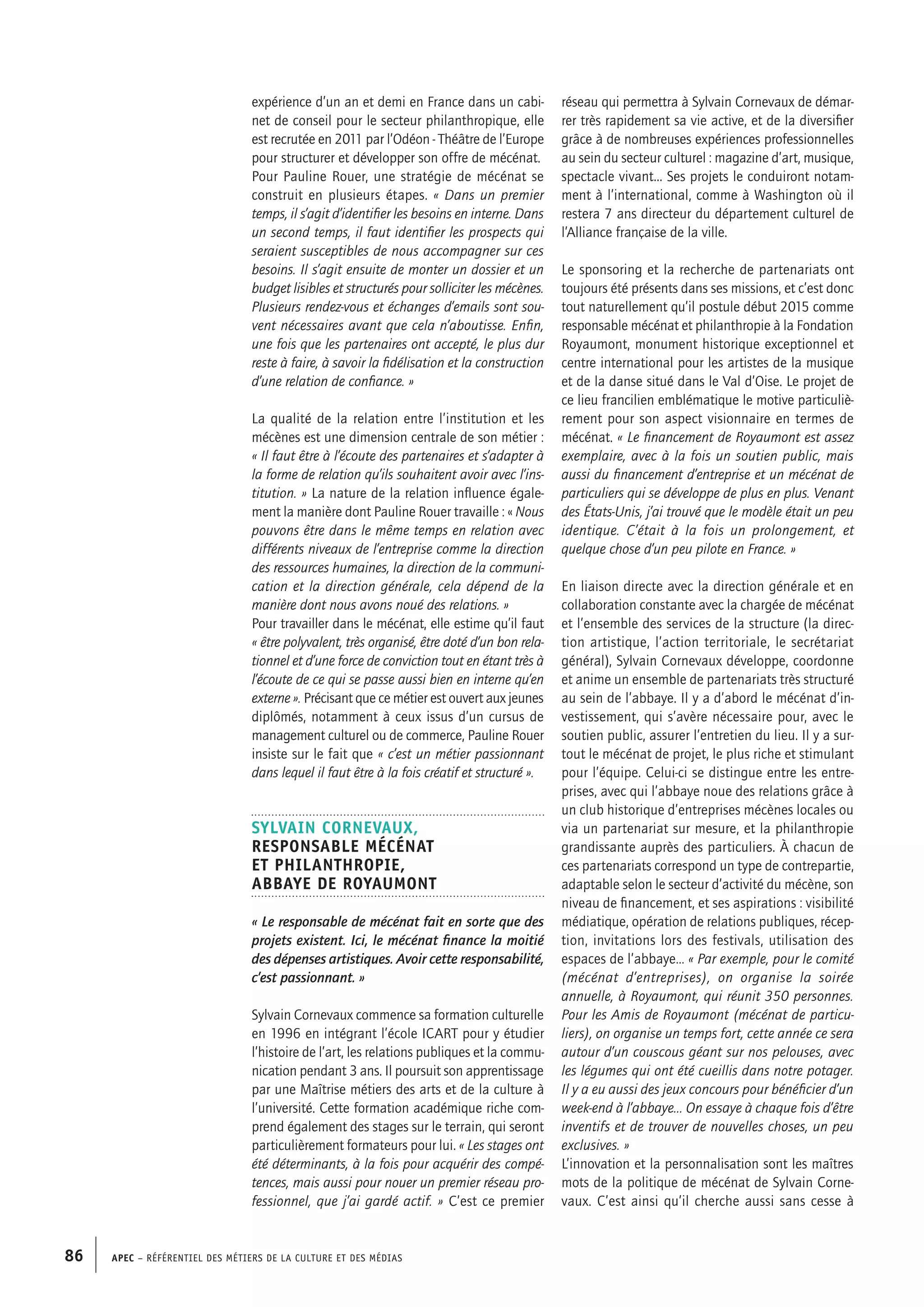 APEC – Référentiel des métiers de la culture et des médias86
réseau qui permettra à Sylvain Cornevaux de démar-
rer très rapidement sa vie active, et de la diversifier
grâce à de nombreuses expériences professionnelles
au sein du secteur culturel : magazine d’art, musique,
spectacle vivant... Ses projets le conduiront notam-
ment à l’international, comme à Washington où il
restera 7 ans directeur du département culturel de
l’Alliance française de la ville.
Le sponsoring et la recherche de partenariats ont
toujours été présents dans ses missions, et c’est donc
tout naturellement qu’il postule début 2015 comme
responsable mécénat et philanthropie à la Fondation
Royaumont, monument historique exceptionnel et
centre international pour les artistes de la musique
et de la danse situé dans le Val d’Oise. Le projet de
ce lieu francilien emblématique le motive particuliè-
rement pour son aspect visionnaire en termes de
mécénat. « Le financement de Royaumont est assez
exemplaire, avec à la fois un soutien public, mais
aussi du financement d’entreprise et un mécénat de
particuliers qui se développe de plus en plus. Venant
des États-Unis, j’ai trouvé que le modèle était un peu
identique. C’était à la fois un prolongement, et
quelque chose d’un peu pilote en France. »
En liaison directe avec la direction générale et en
collaboration constante avec la chargée de mécénat
et l’ensemble des services de la structure (la direc-
tion artistique, l’action territoriale, le secrétariat
général), Sylvain Cornevaux développe, coordonne
et anime un ensemble de partenariats très structuré
au sein de l’abbaye. Il y a d’abord le mécénat d’in-
vestissement, qui s’avère nécessaire pour, avec le
soutien public, assurer l’entretien du lieu. Il y a sur-
tout le mécénat de projet, le plus riche et stimulant
pour l’équipe. Celui-ci se distingue entre les entre-
prises, avec qui l’abbaye noue des relations grâce à
un club historique d’entreprises mécènes locales ou
via un partenariat sur mesure, et la philanthropie
grandissante auprès des particuliers. À chacun de
ces partenariats correspond un type de contrepartie,
adaptable selon le secteur d’activité du mécène, son
niveau de financement, et ses aspirations : visibilité
médiatique, opération de relations publiques, récep-
tion, invitations lors des festivals, utilisation des
espaces de l’abbaye… « Par exemple, pour le comité
(mécénat d’entreprises), on organise la soirée
annuelle, à Royaumont, qui réunit 350 personnes.
Pour les Amis de Royaumont (mécénat de particu-
liers), on organise un temps fort, cette année ce sera
autour d’un couscous géant sur nos pelouses, avec
les légumes qui ont été cueillis dans notre potager.
Il y a eu aussi des jeux concours pour bénéficier d’un
week-end à l’abbaye... On essaye à chaque fois d’être
inventifs et de trouver de nouvelles choses, un peu
exclusives. »
L’innovation et la personnalisation sont les maîtres
mots de la politique de mécénat de Sylvain Corne-
vaux. C’est ainsi qu’il cherche aussi sans cesse à
expérience d’un an et demi en France dans un cabi-
net de conseil pour le secteur philanthropique, elle
est recrutée en 2011 par l’Odéon - Théâtre de l’Europe
pour structurer et développer son offre de mécénat.
Pour Pauline Rouer, une stratégie de mécénat se
construit en plusieurs étapes. « Dans un premier
temps, il s’agit d’identifier les besoins en interne. Dans
un second temps, il faut identifier les prospects qui
seraient susceptibles de nous accompagner sur ces
besoins. Il s’agit ensuite de monter un dossier et un
budget lisibles et structurés pour solliciter les mécènes.
Plusieurs rendez-vous et échanges d’emails sont sou-
vent nécessaires avant que cela n’aboutisse. Enfin,
une fois que les partenaires ont accepté, le plus dur
reste à faire, à savoir la fidélisation et la construction
d’une relation de confiance. »
La qualité de la relation entre l’institution et les
mécènes est une dimension centrale de son métier :
« Il faut être à l’écoute des partenaires et s’adapter à
la forme de relation qu’ils souhaitent avoir avec l’ins-
titution. » La nature de la relation influence égale-
ment la manière dont Pauline Rouer travaille : « Nous
pouvons être dans le même temps en relation avec
différents niveaux de l’entreprise comme la direction
des ressources humaines, la direction de la communi-
cation et la direction générale, cela dépend de la
manière dont nous avons noué des relations. »
Pour travailler dans le mécénat, elle estime qu’il faut
« être polyvalent, très organisé, être doté d’un bon rela-
tionnel et d’une force de conviction tout en étant très à
l’écoute de ce qui se passe aussi bien en interne qu’en
externe ». Précisant que ce métier est ouvert aux jeunes
diplômés, notamment à ceux issus d’un cursus de
management culturel ou de commerce, Pauline Rouer
insiste sur le fait que « c’est un métier passionnant
dans lequel il faut être à la fois créatif et structuré ».
Sylvain CORNEVAUX,
Responsable mécénat
et philanthropie,
Abbaye de Royaumont
« Le responsable de mécénat fait en sorte que des
projets existent. Ici, le mécénat finance la moitié
des dépenses artistiques. Avoir cette responsabilité,
c’est passionnant. »
Sylvain Cornevaux commence sa formation culturelle
en 1996 en intégrant l’école ICART pour y étudier
l’histoire de l’art, les relations publiques et la commu-
nication pendant 3 ans. Il poursuit son apprentissage
par une Maîtrise métiers des arts et de la culture à
l’université. Cette formation académique riche com-
prend également des stages sur le terrain, qui seront
particulièrement formateurs pour lui. « Les stages ont
été déterminants, à la fois pour acquérir des compé-
tences, mais aussi pour nouer un premier réseau pro-
fessionnel, que j’ai gardé actif. » C’est ce premier
 