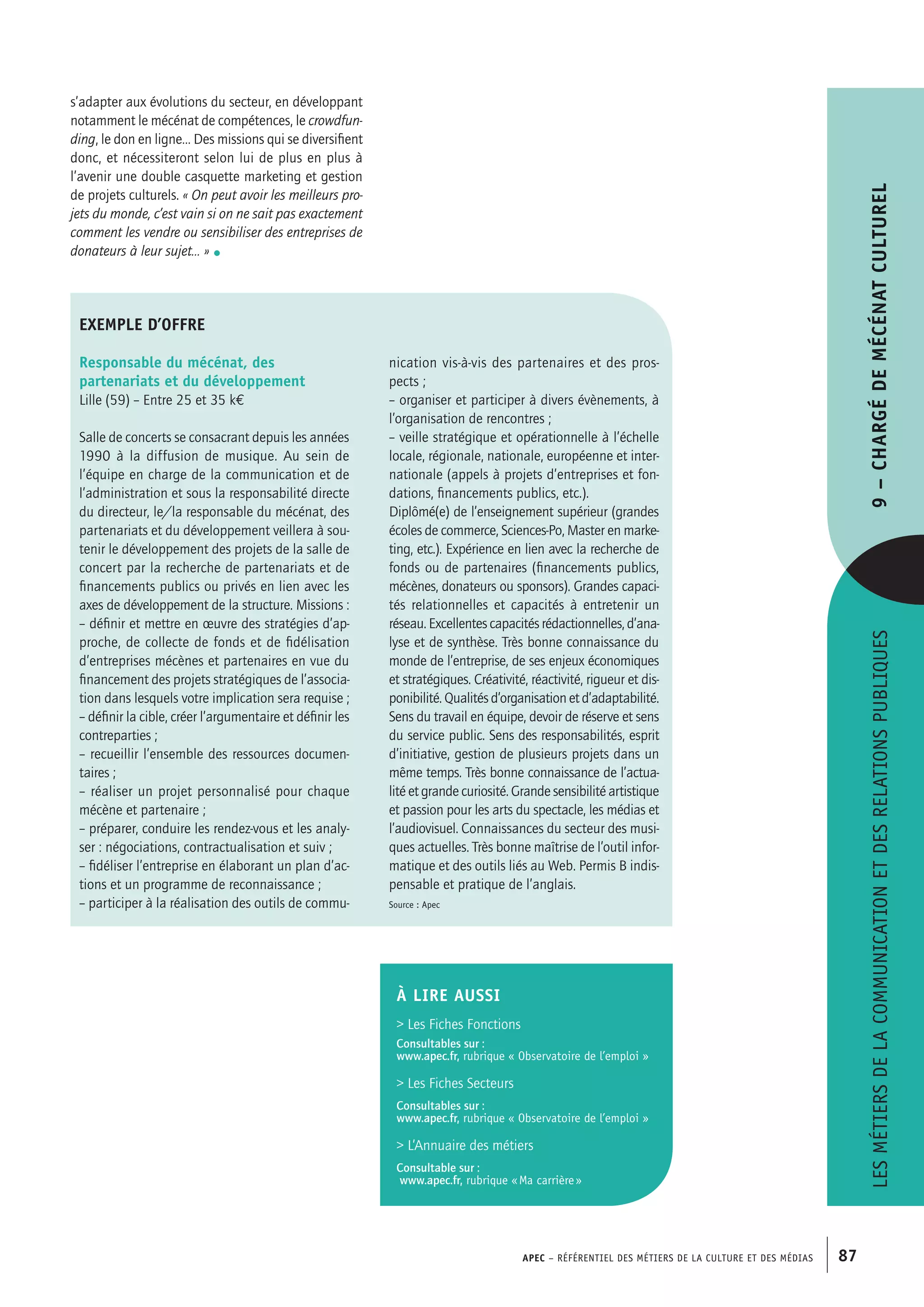 APEC – Référentiel des métiers de la culture et des médias 87
s’adapter aux évolutions du secteur, en développant
notamment le mécénat de compétences, le crowdfun-
ding, le don en ligne… Des missions qui se diversifient
donc, et nécessiteront selon lui de plus en plus à
l’avenir une double casquette marketing et gestion
de projets culturels. « On peut avoir les meilleurs pro-
jets du monde, c’est vain si on ne sait pas exactement
comment les vendre ou sensibiliser des entreprises de
donateurs à leur sujet… » •
Lesmétiersdelacommunicationetdesrelationspubliques9–Chargédemécénatculturel
exemple d’offre
Responsable du mécénat, des
partenariats et du développement
Lille (59) – Entre 25 et 35 k€
Salle de concerts se consacrant depuis les années
1990 à la diffusion de musique. Au sein de
l’équipe en charge de la communication et de
l’administration et sous la responsabilité directe
du directeur, le/la responsable du mécénat, des
partenariats et du développement veillera à sou-
tenir le développement des projets de la salle de
concert par la recherche de partenariats et de
financements publics ou privés en lien avec les
axes de développement de la structure. Missions :
– définir et mettre en œuvre des stratégies d’ap-
proche, de collecte de fonds et de fidélisation
d’entreprises mécènes et partenaires en vue du
financement des projets stratégiques de l’associa-
tion dans lesquels votre implication sera requise ;
– définir la cible, créer l’argumentaire et définir les
contreparties ;
– recueillir l’ensemble des ressources documen-
taires ;
– réaliser un projet personnalisé pour chaque
mécène et partenaire ;
– préparer, conduire les rendez-vous et les analy-
ser : négociations, contractualisation et suiv ;
– fidéliser l’entreprise en élaborant un plan d’ac-
tions et un programme de reconnaissance ;
– participer à la réalisation des outils de commu-
nication vis-à-vis des partenaires et des pros-
pects ;
– organiser et participer à divers évènements, à
l’organisation de rencontres ;
– veille stratégique et opérationnelle à l’échelle
locale, régionale, nationale, européenne et inter-
nationale (appels à projets d’entreprises et fon-
dations, financements publics, etc.).
Diplômé(e) de l’enseignement supérieur (grandes
écoles de commerce, Sciences-Po, Master en marke-
ting, etc.). Expérience en lien avec la recherche de
fonds ou de partenaires (financements publics,
mécènes, donateurs ou sponsors). Grandes capaci-
tés relationnelles et capacités à entretenir un
réseau. Excellentes capacités rédactionnelles, d’ana-
lyse et de synthèse. Très bonne connaissance du
monde de l’entreprise, de ses enjeux économiques
et stratégiques. Créativité, réactivité, rigueur et dis-
ponibilité. Qualités d’organisation et d’adaptabilité.
Sens du travail en équipe, devoir de réserve et sens
du service public. Sens des responsabilités, esprit
d’initiative, gestion de plusieurs projets dans un
même temps. Très bonne connaissance de l’actua-
lité et grande curiosité. Grande sensibilité artistique
et passion pour les arts du spectacle, les médias et
l’audiovisuel. Connaissances du secteur des musi-
ques actuelles. Très bonne maîtrise de l’outil infor-
matique et des outils liés au Web. Permis B indis-
pensable et pratique de l’anglais.
Source : Apec
À LIRE aussi
 Les Fiches Fonctions
Consultables sur :
www.apec.fr, rubrique « Observatoire de l’emploi »
 Les Fiches Secteurs
Consultables sur :
www.apec.fr, rubrique « Observatoire de l’emploi »
 L’Annuaire des métiers
Consultable sur :
www.apec.fr, rubrique « Ma carrière »
 