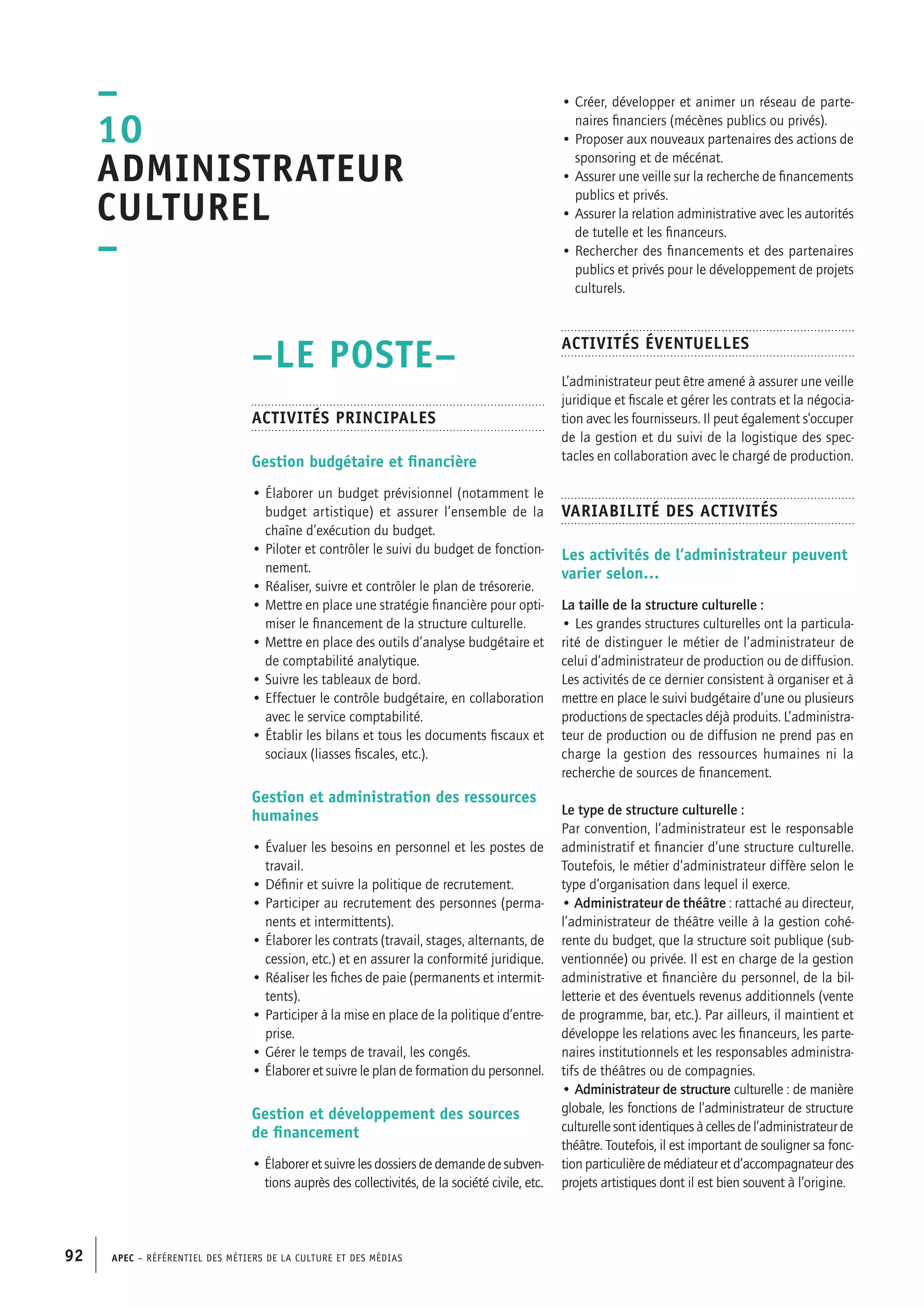 APEC – Référentiel des métiers de la culture et des médias92
• Créer, développer et animer un réseau de parte-
naires financiers (mécènes publics ou privés).
• Proposer aux nouveaux partenaires des actions de
sponsoring et de mécénat.
• Assurer une veille sur la recherche de financements
publics et privés.
• Assurer la relation administrative avec les autorités
de tutelle et les financeurs.
• Rechercher des financements et des partenaires
publics et privés pour le développement de projets
culturels.
Activités éventuelles
L’administrateur peut être amené à assurer une veille
juridique et fiscale et gérer les contrats et la négocia-
tion avec les fournisseurs. Il peut également s’occuper
de la gestion et du suivi de la logistique des spec-
tacles en collaboration avec le chargé de production.
Variabilité des activités
Les activités de l’administrateur peuvent
varier selon…
La taille de la structure culturelle :
• Les grandes structures culturelles ont la particula-
rité de distinguer le métier de l’administrateur de
celui d’administrateur de production ou de diffusion.
Les activités de ce dernier consistent à organiser et à
mettre en place le suivi budgétaire d’une ou plusieurs
productions de spectacles déjà produits. L’administra-
teur de production ou de diffusion ne prend pas en
charge la gestion des ressources humaines ni la
recherche de sources de financement.
Le type de structure culturelle :
Par convention, l’administrateur est le responsable
administratif et financier d’une structure culturelle.
Toutefois, le métier d’administrateur diffère selon le
type d’organisation dans lequel il exerce.
• Administrateur de théâtre : rattaché au directeur,
l’administrateur de théâtre veille à la gestion cohé-
rente du budget, que la structure soit publique (sub-
ventionnée) ou privée. Il est en charge de la gestion
administrative et financière du personnel, de la bil-
letterie et des éventuels revenus additionnels (vente
de programme, bar, etc.). Par ailleurs, il maintient et
développe les relations avec les financeurs, les parte-
naires institutionnels et les responsables administra-
tifs de théâtres ou de compagnies.
• Administrateur de structure culturelle : de manière
globale, les fonctions de l’administrateur de structure
culturelle sont identiques à celles de l’administrateur de
théâtre. Toutefois, il est important de souligner sa fonc-
tion particulière de médiateur et d’accompagnateur des
projets artistiques dont il est bien souvent à l’origine.
–LE POSTE–
Activités principales
Gestion budgétaire et financière
• Élaborer un budget prévisionnel (notamment le
budget artistique) et assurer l’ensemble de la
chaîne d’exécution du budget.
• Piloter et contrôler le suivi du budget de fonction-
nement.
• Réaliser, suivre et contrôler le plan de trésorerie.
• Mettre en place une stratégie financière pour opti-
miser le financement de la structure culturelle.
• Mettre en place des outils d’analyse budgétaire et
de comptabilité analytique.
• Suivre les tableaux de bord.
• Effectuer le contrôle budgétaire, en collaboration
avec le service comptabilité.
• Établir les bilans et tous les documents fiscaux et
sociaux (liasses fiscales, etc.).
Gestion et administration des ressources
humaines
• Évaluer les besoins en personnel et les postes de
travail.
• Définir et suivre la politique de recrutement.
• Participer au recrutement des personnes (perma-
nents et intermittents).
• Élaborer les contrats (travail, stages, alternants, de
cession, etc.) et en assurer la conformité juridique.
• Réaliser les fiches de paie (permanents et intermit-
tents).
• Participer à la mise en place de la politique d’entre-
prise.
• Gérer le temps de travail, les congés.
• Élaborer et suivre le plan de formation du personnel.
Gestion et développement des sources
de financement
• Élaborer et suivre les dossiers de demande de subven-
tions auprès des collectivités, de la société civile, etc.
–
1o
Administrateur
culturel
–
 