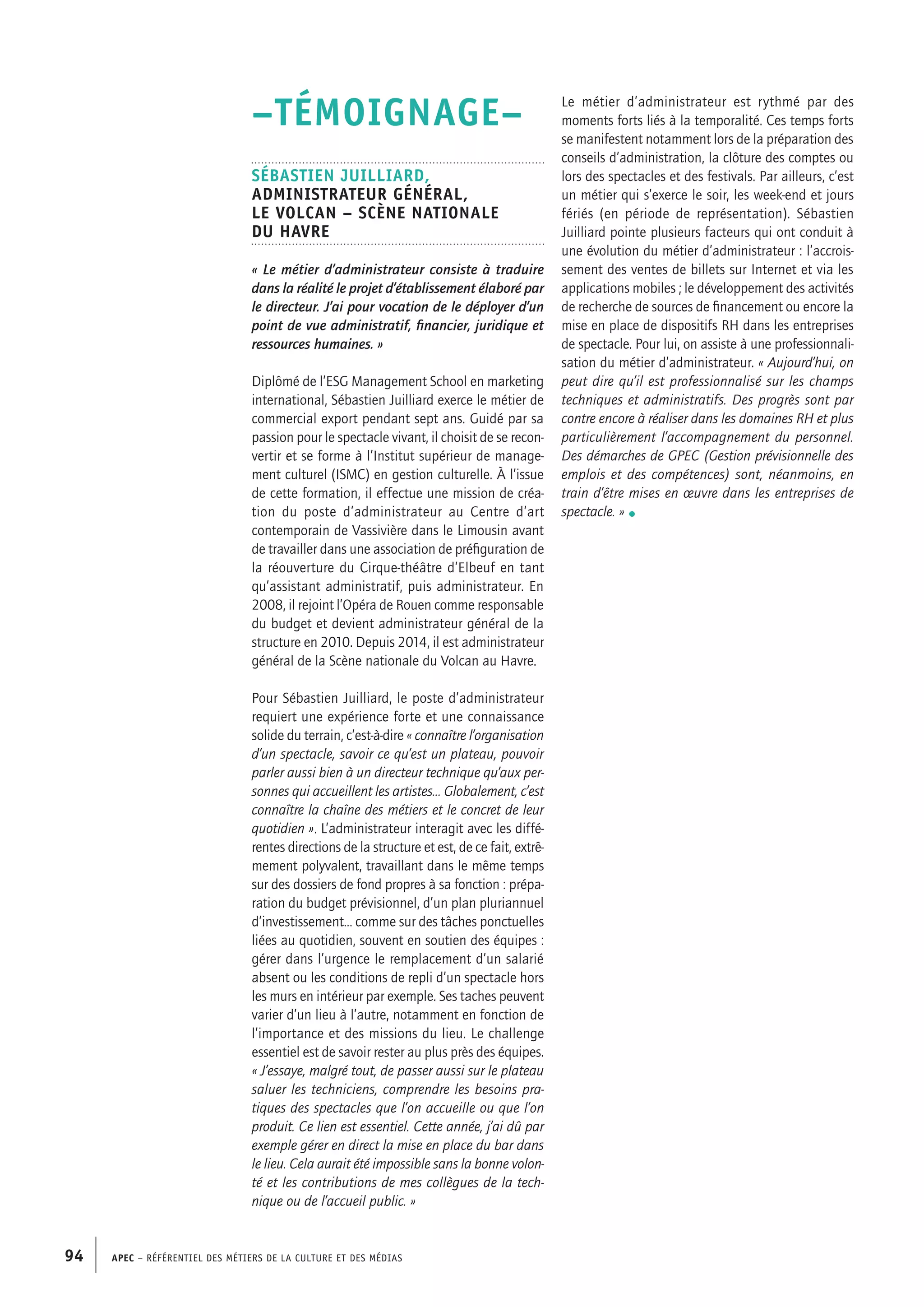 APEC – Référentiel des métiers de la culture et des médias94
–TÉMOIGNAGE–
Sébastien JUILLIARD,
Administrateur général,
Le Volcan – Scène nationale
du Havre
« Le métier d’administrateur consiste à traduire
dans la réalité le projet d’établissement élaboré par
le directeur. J’ai pour vocation de le déployer d’un
point de vue administratif, financier, juridique et
ressources humaines. »
Diplômé de l’ESG Management School en marketing
international, Sébastien Juilliard exerce le métier de
commercial export pendant sept ans. Guidé par sa
passion pour le spectacle vivant, il choisit de se recon-
vertir et se forme à l’Institut supérieur de manage-
ment culturel (ISMC) en gestion culturelle. À l’issue
de cette formation, il effectue une mission de créa-
tion du poste d’administrateur au Centre d’art
contemporain de Vassivière dans le Limousin avant
de travailler dans une association de préfiguration de
la réouverture du Cirque-théâtre d’Elbeuf en tant
qu’assistant administratif, puis administrateur. En
2008, il rejoint l’Opéra de Rouen comme responsable
du budget et devient administrateur général de la
structure en 2010. Depuis 2014, il est administrateur
général de la Scène nationale du Volcan au Havre.
Pour Sébastien Juilliard, le poste d’administrateur
requiert une expérience forte et une connaissance
solide du terrain, c’est-à-dire « connaître l’organisation
d’un spectacle, savoir ce qu’est un plateau, pouvoir
parler aussi bien à un directeur technique qu’aux per-
sonnes qui accueillent les artistes… Globalement, c’est
connaître la chaîne des métiers et le concret de leur
quotidien ». L’administrateur interagit avec les diffé-
rentes directions de la structure et est, de ce fait, extrê-
mement polyvalent, travaillant dans le même temps
sur des dossiers de fond propres à sa fonction : prépa-
ration du budget prévisionnel, d’un plan pluriannuel
d’investissement… comme sur des tâches ponctuelles
liées au quotidien, souvent en soutien des équipes :
gérer dans l’urgence le remplacement d’un salarié
absent ou les conditions de repli d’un spectacle hors
les murs en intérieur par exemple. Ses taches peuvent
varier d’un lieu à l’autre, notamment en fonction de
l’importance et des missions du lieu. Le challenge
essentiel est de savoir rester au plus près des équipes.
« J’essaye, malgré tout, de passer aussi sur le plateau
saluer les techniciens, comprendre les besoins pra-
tiques des spectacles que l’on accueille ou que l’on
produit. Ce lien est essentiel. Cette année, j’ai dû par
exemple gérer en direct la mise en place du bar dans
le lieu. Cela aurait été impossible sans la bonne volon-
té et les contributions de mes collègues de la tech-
nique ou de l’accueil public. »
Le métier d’administrateur est rythmé par des
moments forts liés à la temporalité. Ces temps forts
se manifestent notamment lors de la préparation des
conseils d’administration, la clôture des comptes ou
lors des spectacles et des festivals. Par ailleurs, c’est
un métier qui s’exerce le soir, les week-end et jours
fériés (en période de représentation). Sébastien
Juilliard pointe plusieurs facteurs qui ont conduit à
une évolution du métier d’administrateur : l’accrois-
sement des ventes de billets sur Internet et via les
applications mobiles ; le développement des activités
de recherche de sources de financement ou encore la
mise en place de dispositifs RH dans les entreprises
de spectacle. Pour lui, on assiste à une professionnali-
sation du métier d’administrateur. « Aujourd’hui, on
peut dire qu’il est professionnalisé sur les champs
techniques et administratifs. Des progrès sont par
contre encore à réaliser dans les domaines RH et plus
particulièrement l’accompagnement du personnel.
Des démarches de GPEC (Gestion prévisionnelle des
emplois et des compétences) sont, néanmoins, en
train d’être mises en œuvre dans les entreprises de
spectacle. » •
 