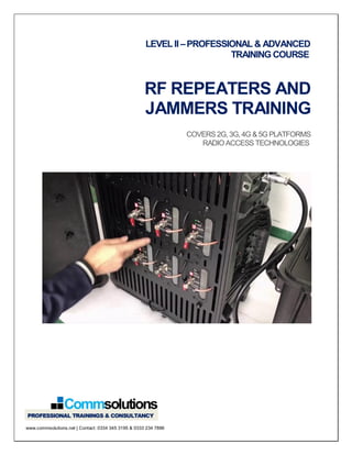 LEVEL II –PROFESSIONAL & ADVANCED
TRAINING COURSE
RF REPEATERS AND
JAMMERS TRAINING
COVERS2G,3G,4G &5G PLATFORMS
RADIOACCESS TECHNOLOGIES
www.commsolutions.net | Contact: 0334 345 3195 & 0333 234 7886
 