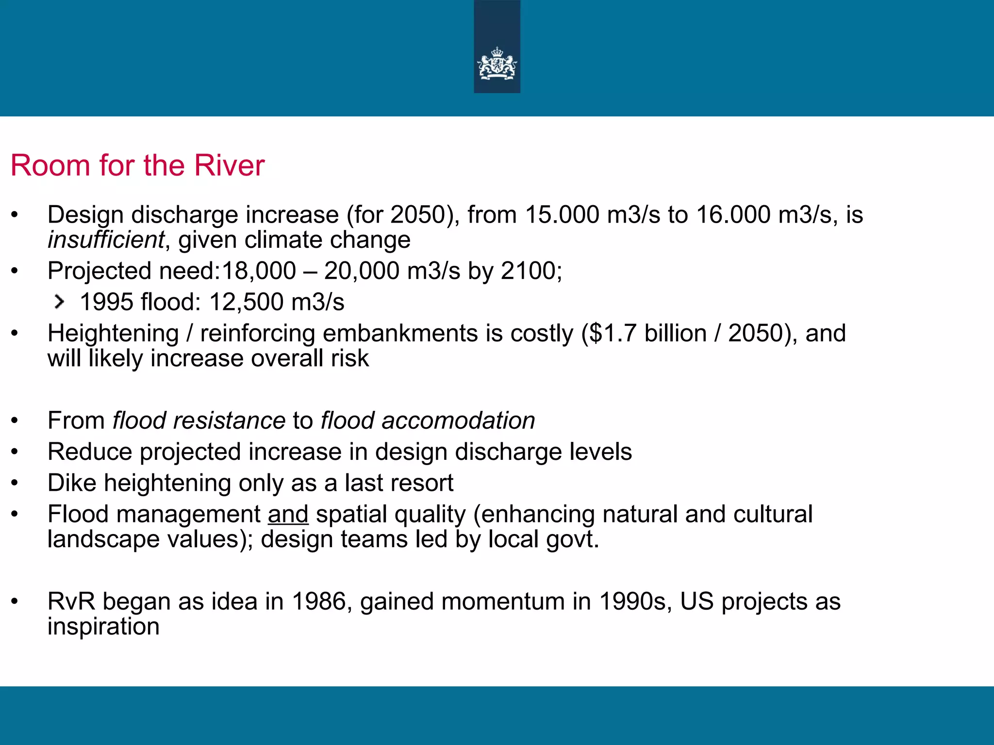 Room for the River  Design discharge increase (for 2050), from 15.000 m3/s to 16.000 m3/s, is  insufficient , given climate change Projected need:18,000 – 20,000 m3/s by 2100;  1995 flood: 12,500 m3/s Heightening / reinforcing embankments is costly ($1.7 billion / 2050), and will likely increase overall risk From  flood resistance  to  flood accomodation Reduce projected increase in design discharge levels Dike heightening only as a last resort Flood management  and  spatial quality (enhancing natural and cultural landscape values); design teams led by local govt.  RvR began as idea in 1986, gained momentum in 1990s, US projects as inspiration 