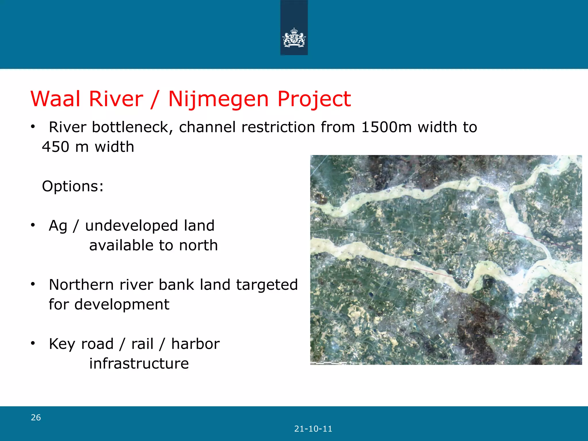 Waal River / Nijmegen Project River bottleneck, channel restriction from 1500m width to  450 m width Options: Ag / undeveloped land  available to north Northern river bank land targeted  for development Key road / rail / harbor  infrastructure  21-10-11 