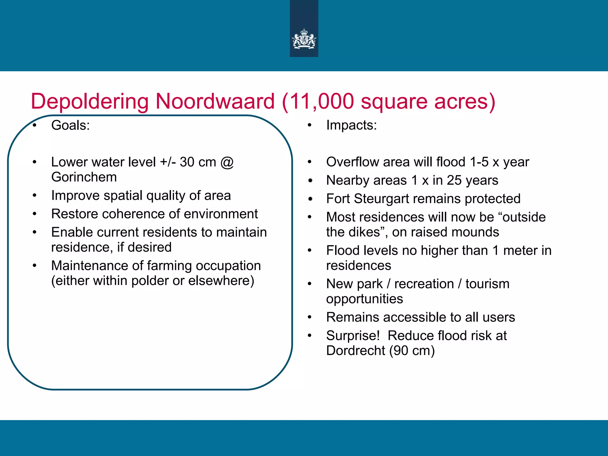 Depoldering Noordwaard (11,000 square acres) Goals: Lower water level +/- 30 cm @ Gorinchem Improve spatial quality of area Restore coherence of environment Enable current residents to maintain residence, if desired Maintenance of farming occupation (either within polder or elsewhere) Impacts: Overflow area will flood 1-5 x year Nearby areas 1 x in 25 years Fort Steurgart remains protected Most residences will now be “outside the dikes”, on raised mounds Flood levels no higher than 1 meter in residences New park / recreation / tourism opportunities  Remains accessible to all users Surprise!  Reduce flood risk at Dordrecht (90 cm) 