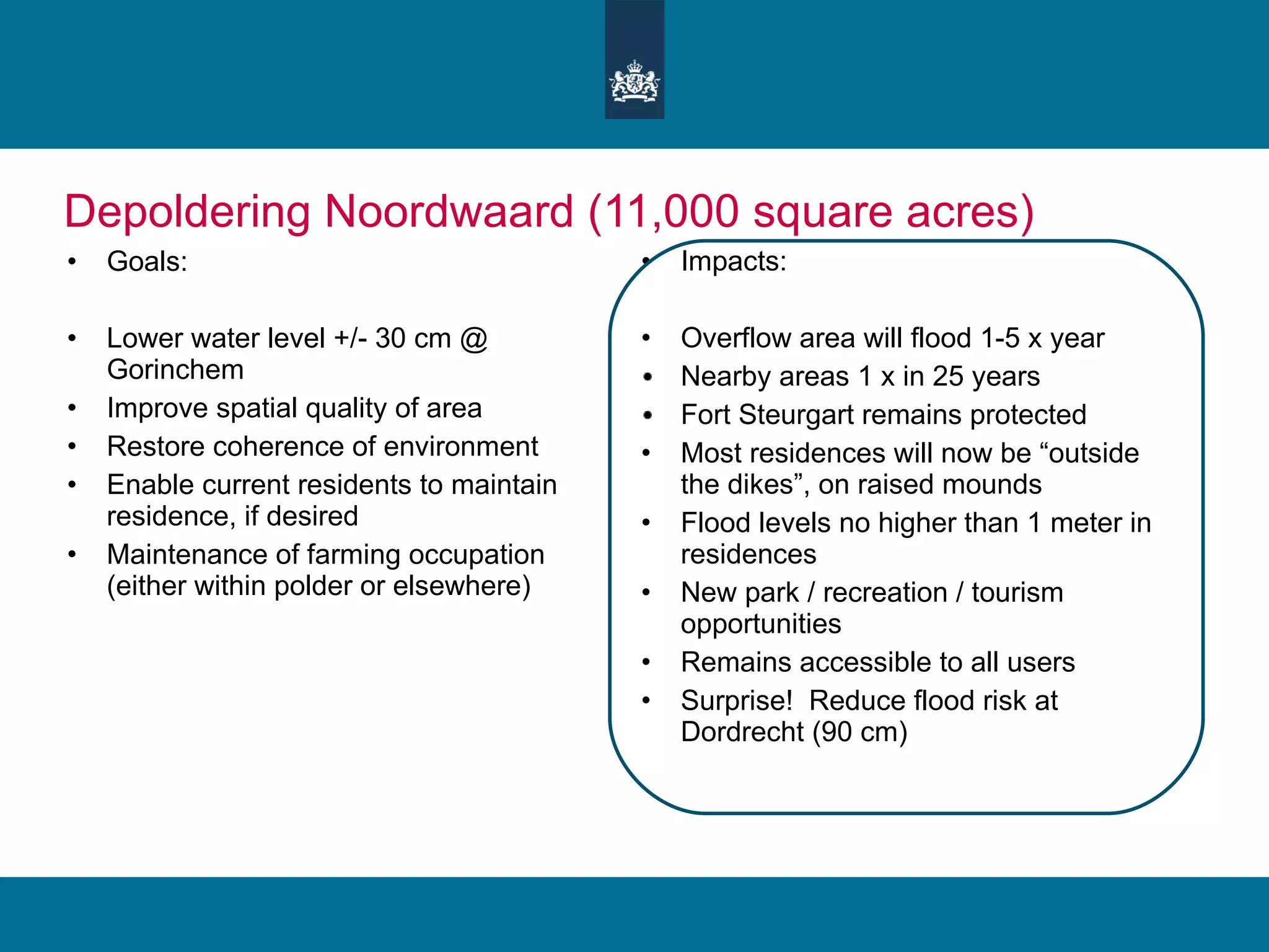 Depoldering Noordwaard (11,000 square acres) Goals: Lower water level +/- 30 cm @ Gorinchem Improve spatial quality of area Restore coherence of environment Enable current residents to maintain residence, if desired Maintenance of farming occupation (either within polder or elsewhere) Impacts: Overflow area will flood 1-5 x year Nearby areas 1 x in 25 years Fort Steurgart remains protected Most residences will now be “outside the dikes”, on raised mounds Flood levels no higher than 1 meter in residences New park / recreation / tourism opportunities  Remains accessible to all users Surprise!  Reduce flood risk at Dordrecht (90 cm) 