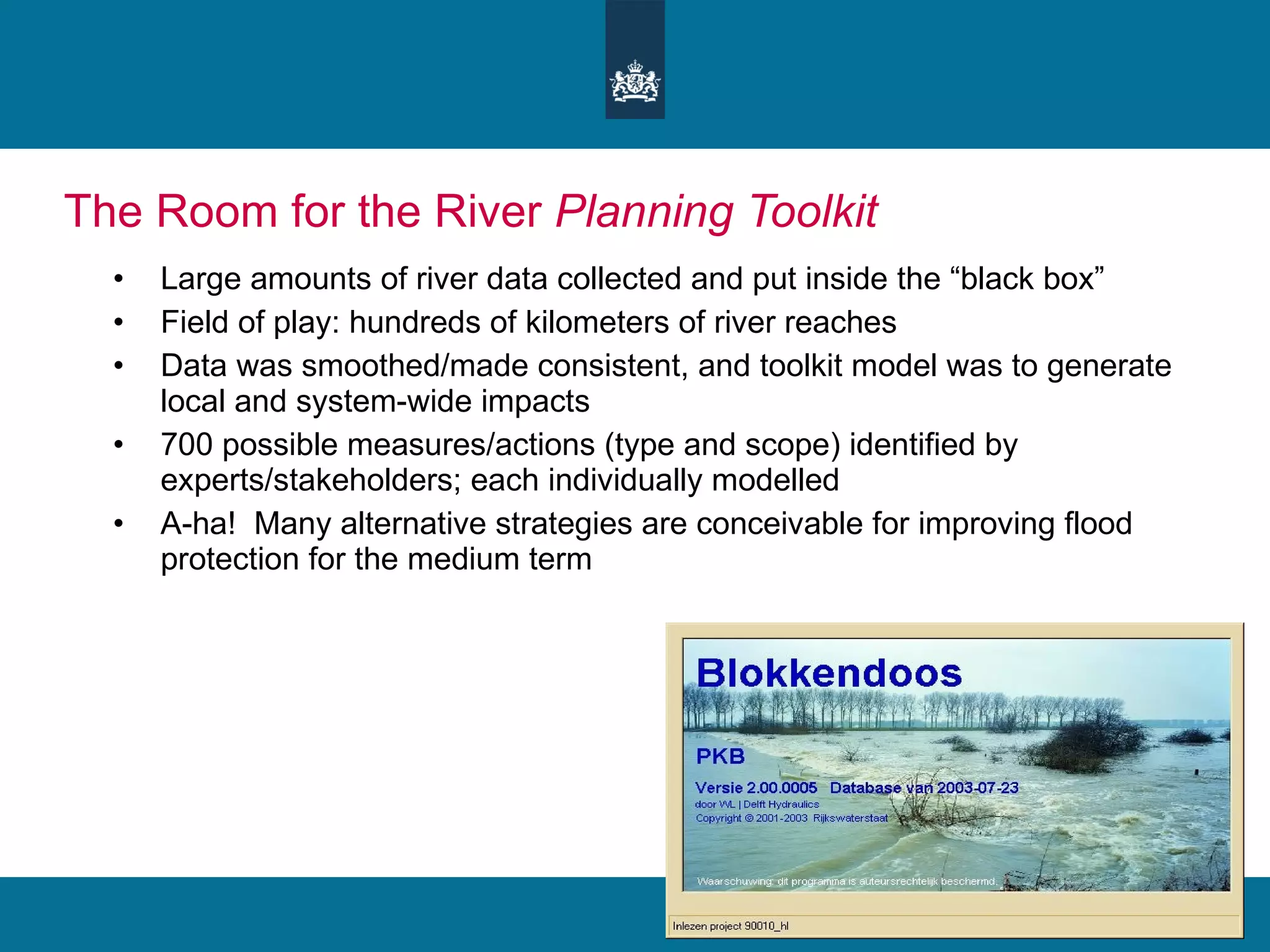 The Room for the River  Planning Toolkit Large amounts of river data collected and put inside the “black box” Field of play: hundreds of kilometers of river reaches Data was smoothed/made consistent, and toolkit model was to generate local and system-wide impacts 700 possible measures/actions (type and scope) identified by experts/stakeholders; each individually modelled A-ha!  Many alternative strategies are conceivable for improving flood protection for the medium term 