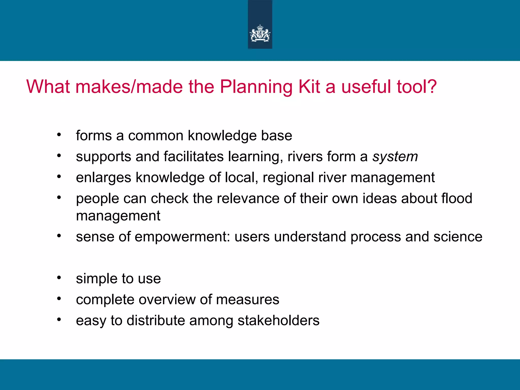 What makes/made the Planning Kit a useful tool?  forms a common knowledge base supports and facilitates learning, rivers form a  system enlarges knowledge of local, regional river management  people can check the relevance of their own ideas about flood management sense of empowerment: users understand process and science simple to use complete overview of measures easy to distribute among stakeholders 