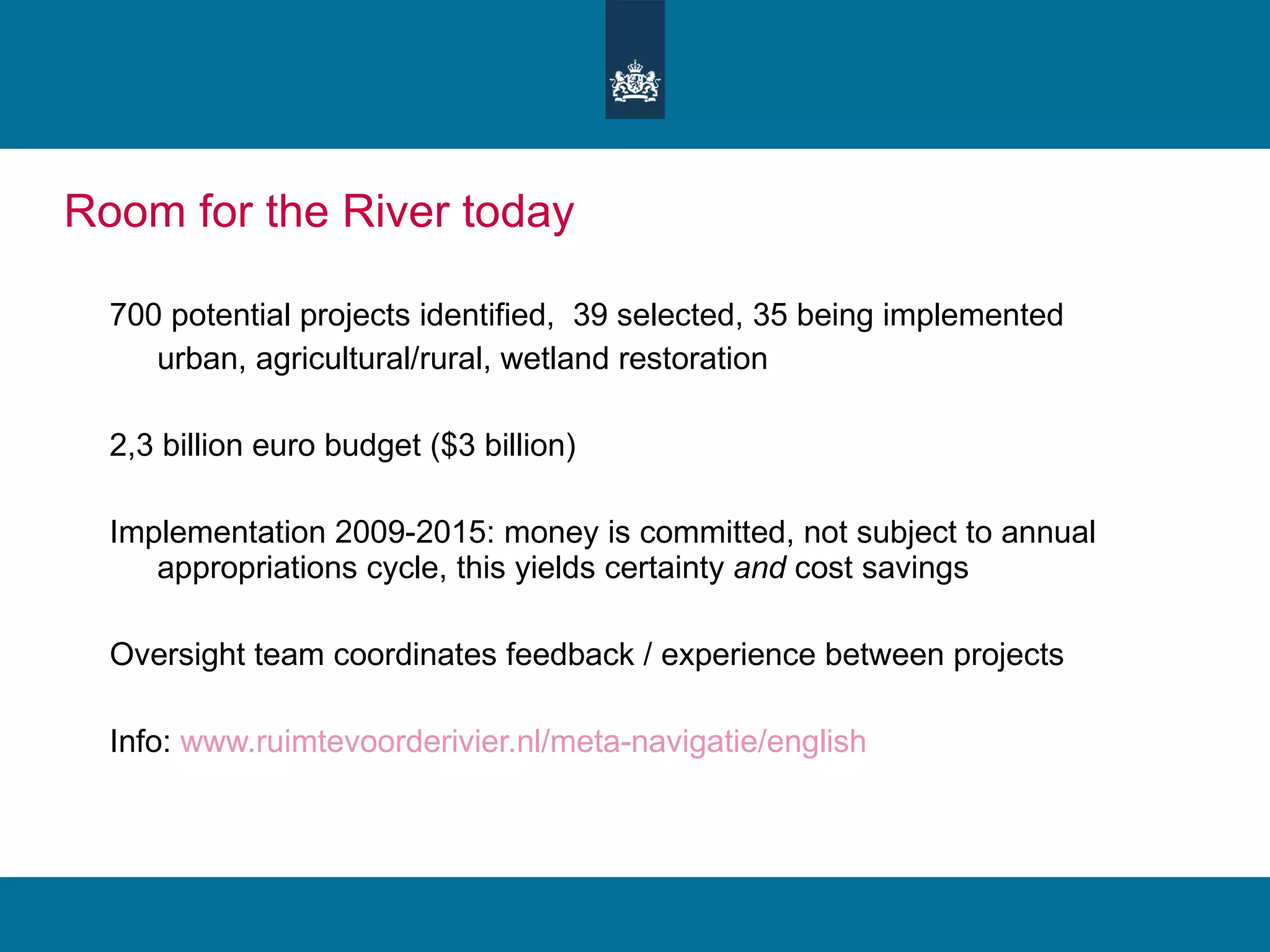 Room for the River today 700 potential projects identified,  39 selected, 35 being implemented urban, agricultural/rural, wetland restoration 2,3 billion euro budget ($3 billion)  Implementation 2009-2015: money is committed, not subject to annual appropriations cycle, this yields certainty  and  cost savings Oversight team coordinates feedback / experience between projects Info:  www.ruimtevoorderivier.nl/meta-navigatie/english 