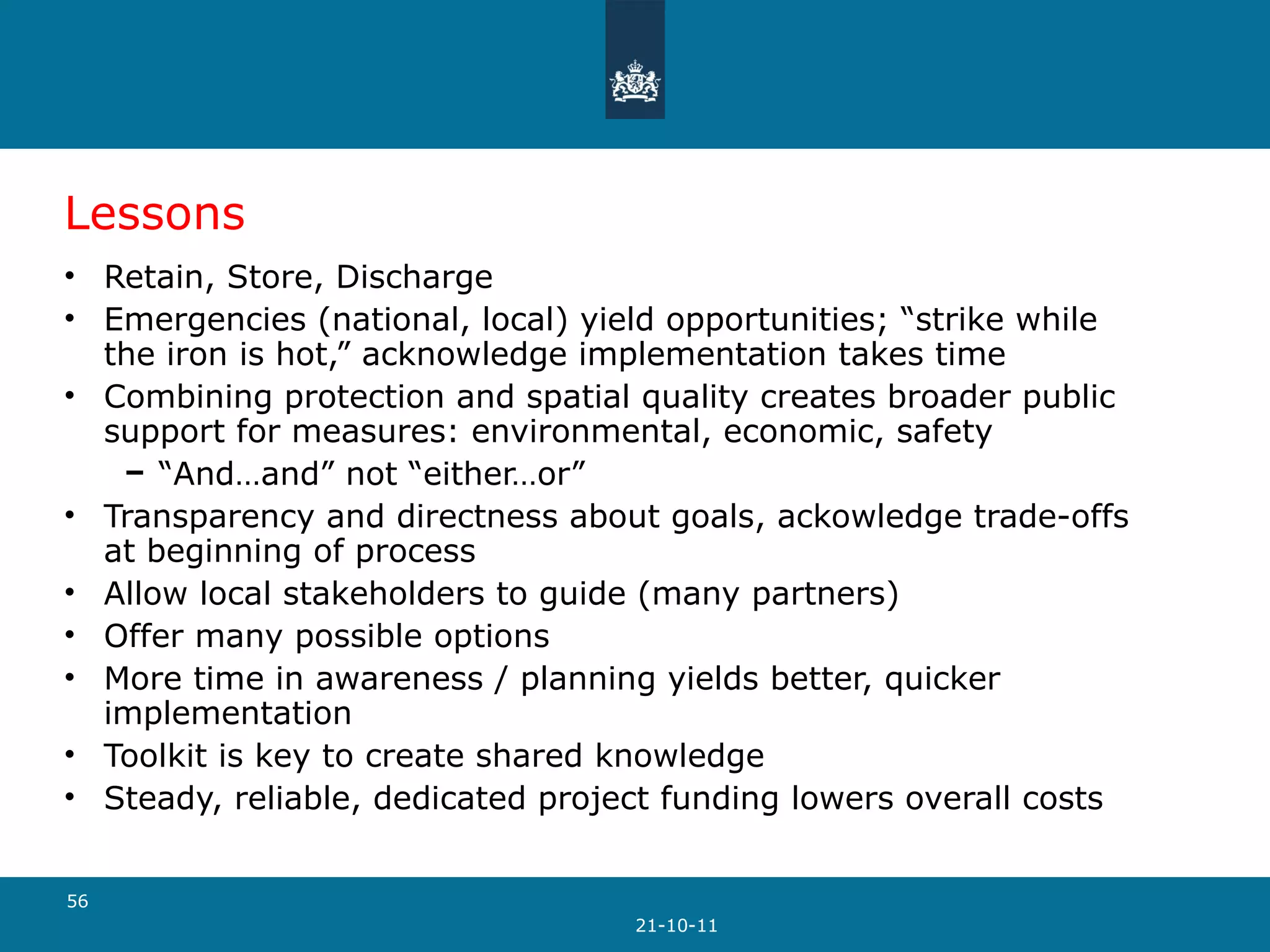 Lessons Retain, Store, Discharge Emergencies (national, local) yield opportunities; “strike while the iron is hot,” acknowledge implementation takes time Combining protection and spatial quality creates broader public support for measures: environmental, economic, safety “ And…and” not “either…or” Transparency and directness about goals, ackowledge trade-offs at beginning of process Allow local stakeholders to guide (many partners) Offer many possible options More time in awareness / planning yields better, quicker implementation Toolkit is key to create shared knowledge Steady, reliable, dedicated project funding lowers overall costs 21-10-11 