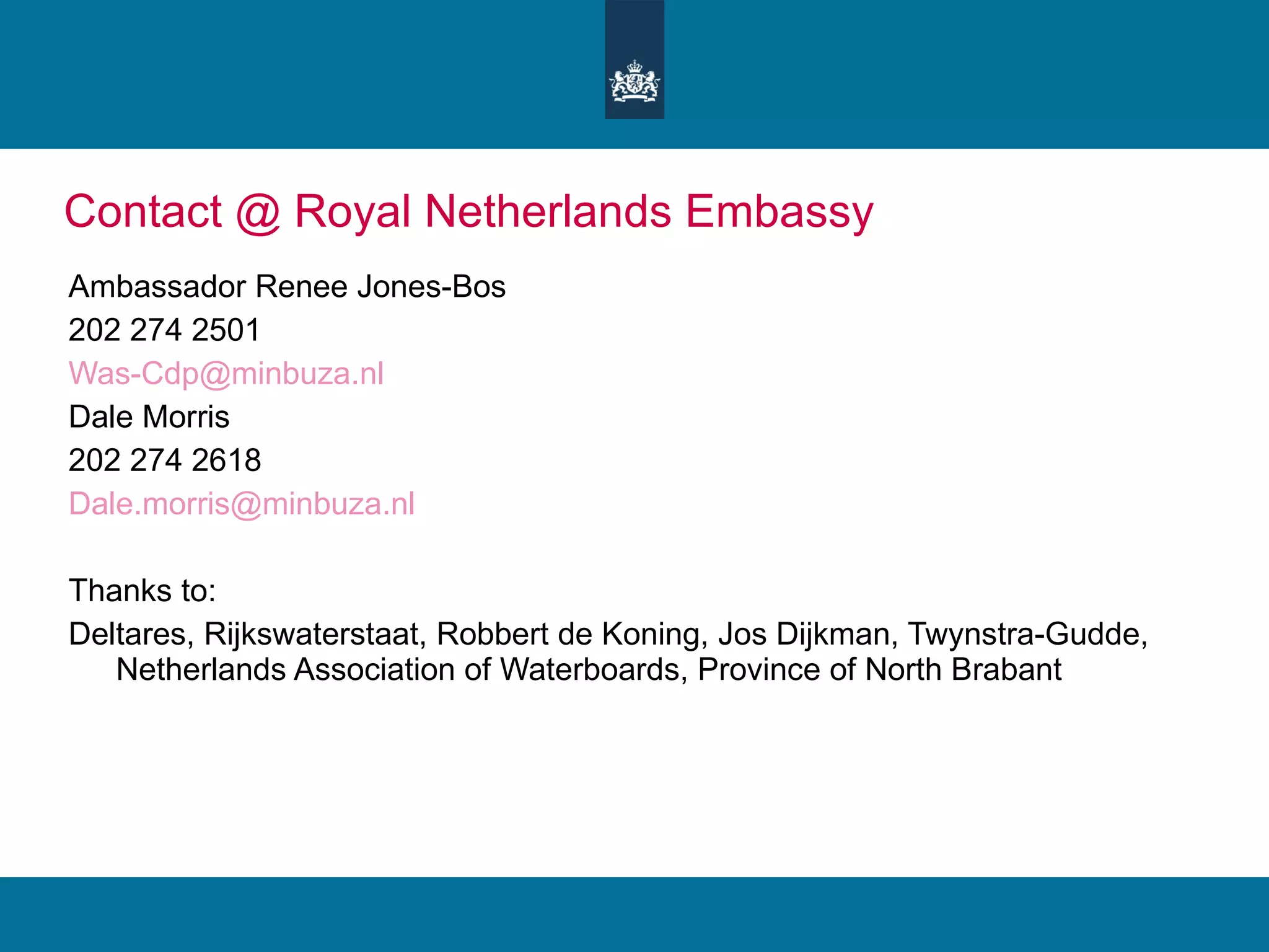 Contact @ Royal Netherlands Embassy Ambassador Renee Jones-Bos 202 274 2501 [email_address] Dale Morris 202 274 2618 [email_address] Thanks to: Deltares, Rijkswaterstaat, Robbert de Koning, Jos Dijkman, Twynstra-Gudde, Netherlands Association of Waterboards, Province of North Brabant 