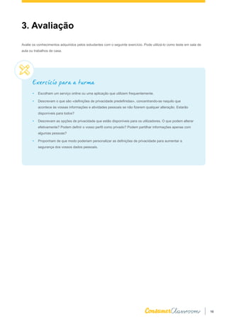 10
3. Avaliação
Avalie os conhecimentos adquiridos pelos estudantes com o seguinte exercício. Pode utilizá-lo como teste em sala de
aula ou trabalhos de casa.
Exercício para a turma
•	 Escolham um serviço online ou uma aplicação que utilizem frequentemente.
•	 Descrevam o que são «definições de privacidade predefinidas», concentrando-se naquilo que
acontece às vossas informações e atividades pessoais se não fizerem qualquer alteração. Estarão
disponíveis para todos?
•	 Descrevam as opções de privacidade que estão disponíveis para os utilizadores. O que podem alterar
efetivamente? Podem definir o vosso perfil como privado? Podem partilhar informações apenas com
algumas pessoas?
•	 Proponham de que modo poderiam personalizar as definições de privacidade para aumentar a
segurança dos vossos dados pessoais.
 