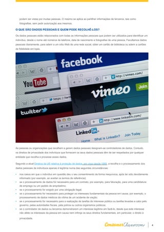 4
podem ser vistas por muitas pessoas. O mesmo se aplica ao partilhar informações de terceiros, tais como
fotografias, sem pedir autorização aos mesmos.
O QUE SÃO DADOS PESSOAIS E QUEM PODE RECOLHÊ-LOS?
Os dados pessoais estão relacionados com todas as informações pessoais que podem ser utilizados para identificar um
indivíduo, desde o nome até números de telefone, data de nascimento e fotografias de uma pessoa. Facultamos dados
pessoais diariamente, para aderir a um sítio Web de uma rede social, obter um cartão de biblioteca ou aderir a cartões
de fidelidade em lojas.
As pessoas ou organizações que recolhem e gerem dados pessoais designam-se controladores de dados. Contudo,
os direitos de privacidade dos indivíduos que fornecem os seus dados pessoais têm de ser respeitados por qualquer
entidade que recolha e processe esses dados.
Segundo a atual Diretiva da UE relativa à proteção de dados, em vigor desde 1995, a recolha e o processamento dos
dados pessoais de indivíduos apenas é legítima numa das seguintes circunstâncias:
•	 nos casos em que o indivíduo em questão deu o seu consentimento de forma inequívoca, após ter sido devidamente
informado (por exemplo, ao aceitar os termos de referência);
•	 se o processamento de dados for necessário para um contrato, por exemplo, para faturação, para uma candidatura
de emprego ou um pedido de empréstimo;
•	 se o processamento for exigido por uma obrigação legal;
•	 se o processamento for necessário para proteger os interesses fundamentais da pessoa em causa, por exemplo, o
processamento de dados médicos da vítima de um acidente de viação;
•	 se o processamento for necessário para a realização de tarefas de interesse público ou tarefas levadas a cabo pelo
governo, pelas autoridades fiscais, pela polícia ou outros organismos públicos;
•	 se o controlador de dados ou terceiros demonstrarem um interesse legítimo em fazê-lo, desde que este interesse
não afete os interesses da pessoa em causa nem infrinja os seus direitos fundamentais, em particular, o direito à
privacidade.
 