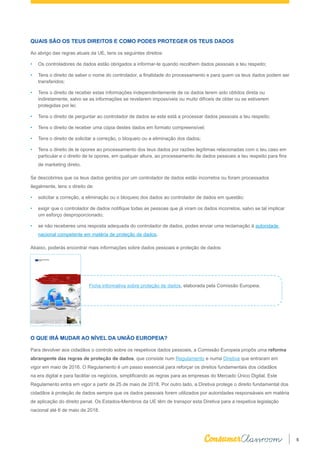 5
QUAIS SÃO OS TEUS DIREITOS E COMO PODES PROTEGER OS TEUS DADOS
Ao abrigo das regras atuais da UE, tens os seguintes direitos:
•	 Os controladores de dados estão obrigados a informar-te quando recolhem dados pessoais a teu respeito;
•	 Tens o direito de saber o nome do controlador, a finalidade do processamento e para quem os teus dados podem ser
transferidos;
•	 Tens o direito de receber estas informações independentemente de os dados terem sido obtidos direta ou
indiretamente, salvo se as informações se revelarem impossíveis ou muito difíceis de obter ou se estiverem
protegidas por lei;
•	 Tens o direito de perguntar ao controlador de dados se este está a processar dados pessoais a teu respeito;
•	 Tens o direito de receber uma cópia destes dados em formato compreensível;
•	 Tens o direito de solicitar a correção, o bloqueio ou a eliminação dos dados;
•	 Tens o direito de te opores ao processamento dos teus dados por razões legítimas relacionadas com o teu caso em
particular e o direito de te opores, em qualquer altura, ao processamento de dados pessoais a teu respeito para fins
de marketing direto.
Se descobrires que os teus dados geridos por um controlador de dados estão incorretos ou foram processados
ilegalmente, tens o direito de:
•	 solicitar a correção, a eliminação ou o bloqueio dos dados ao controlador de dados em questão;
•	 exigir que o controlador de dados notifique todas as pessoas que já viram os dados incorretos, salvo se tal implicar
um esforço desproporcionado;
•	 se não receberes uma resposta adequada do controlador de dados, podes enviar uma reclamação à autoridade
nacional competente em matéria de proteção de dados.
Abaixo, poderás encontrar mais informações sobre dados pessoais e proteção de dados:
O QUE IRÁ MUDAR AO NÍVEL DA UNIÃO EUROPEIA?
Para devolver aos cidadãos o controlo sobre os respetivos dados pessoais, a Comissão Europeia propôs uma reforma
abrangente das regras de proteção de dados, que consiste num Regulamento e numa Diretiva que entraram em
vigor em maio de 2016. O Regulamento é um passo essencial para reforçar os direitos fundamentais dos cidadãos
na era digital e para facilitar os negócios, simplificando as regras para as empresas do Mercado Único Digital. Este
Regulamento entra em vigor a partir de 25 de maio de 2018. Por outro lado, a Diretiva protege o direito fundamental dos
cidadãos à proteção de dados sempre que os dados pessoais forem utilizados por autoridades responsáveis em matéria
de aplicação do direito penal. Os Estados-Membros da UE têm de transpor esta Diretiva para a respetiva legislação
nacional até 6 de maio de 2018.
Ficha informativa sobre proteção de dados, elaborada pela Comissão Europeia.
 