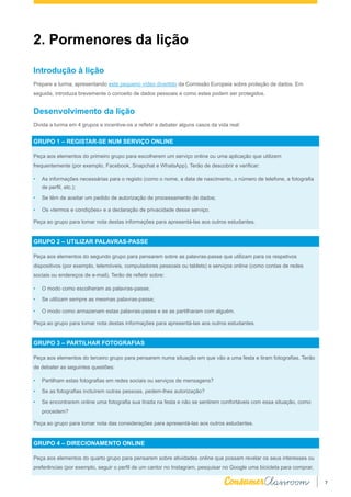 7
Introdução à lição
Prepare a turma, apresentando este pequeno vídeo divertido da Comissão Europeia sobre proteção de dados. Em
seguida, introduza brevemente o conceito de dados pessoais e como estes podem ser protegidos.
Desenvolvimento da lição
Divida a turma em 4 grupos e incentive-os a refletir e debater alguns casos da vida real:
GRUPO 1 – REGISTAR-SE NUM SERVIÇO ONLINE
Peça aos elementos do primeiro grupo para escolherem um serviço online ou uma aplicação que utilizem
frequentemente (por exemplo, Facebook, Snapchat e WhatsApp). Terão de descobrir e verificar:
•	 As informações necessárias para o registo (como o nome, a data de nascimento, o número de telefone, a fotografia
de perfil, etc.);
•	 Se têm de aceitar um pedido de autorização de processamento de dados;
•	 Os «termos e condições» e a declaração de privacidade desse serviço.
Peça ao grupo para tomar nota destas informações para apresentá-las aos outros estudantes.
GRUPO 2 – UTILIZAR PALAVRAS-PASSE
Peça aos elementos do segundo grupo para pensarem sobre as palavras-passe que utilizam para os respetivos
dispositivos (por exemplo, telemóveis, computadores pessoais ou tablets) e serviços online (como contas de redes
sociais ou endereços de e-mail). Terão de refletir sobre:
•	 O modo como escolheram as palavras-passe;
•	 Se utilizam sempre as mesmas palavras-passe;
•	 O modo como armazenam estas palavras-passe e se as partilharam com alguém.
Peça ao grupo para tomar nota destas informações para apresentá-las aos outros estudantes.
GRUPO 3 – PARTILHAR FOTOGRAFIAS
Peça aos elementos do terceiro grupo para pensarem numa situação em que vão a uma festa e tiram fotografias. Terão
de debater as seguintes questões:
•	 Partilham estas fotografias em redes sociais ou serviços de mensagens?
•	 Se as fotografias incluírem outras pessoas, pedem-lhes autorização?
•	 Se encontrarem online uma fotografia sua tirada na festa e não se sentirem confortáveis com essa situação, como
procedem?
Peça ao grupo para tomar nota das considerações para apresentá-las aos outros estudantes.
GRUPO 4 – DIRECIONAMENTO ONLINE
Peça aos elementos do quarto grupo para pensarem sobre atividades online que possam revelar os seus interesses ou
preferências (por exemplo, seguir o perfil de um cantor no Instagram, pesquisar no Google uma bicicleta para comprar,
2. Pormenores da lição
 