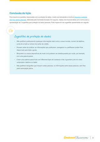 9
Conclusão da lição
Para resumir as questões relacionadas com a proteção de dados, mostre aos estudantes a brochura Assume o controlo
dos teus dados pessoais, elaborada pela Comissão Europeia. Em seguida, realize uma troca de ideias com a turma para a
apresentação de 5 sugestões para proteção de dados pessoais. Pode inspirar-se nas sugestões apresentadas em seguida.
Sugestões de proteção de dados
•	 Não partilhem publicamente quaisquer informações reais como a vossa morada, número de telefone,
conta de e-mail ou número de cartão de crédito.
•	 Pensem antes de publicar: as informações que publicarem, carregarem ou partilharem podem ficar
disponíveis para toda a gente.
•	 Bloqueiem os vossos dispositivos de modo a só poderem ser desbloqueados por vocês, por exemplo,
com uma palavra-passe.
•	 Criem uma palavra-passe forte com diferentes tipos de carateres e não a guardem junto do vosso
computador, telefone ou tablet.
•	 Não partilhem fotografias que incluam outras pessoas, ou informações sobre essas pessoas, sem lhes
pedir autorização prévia.
 