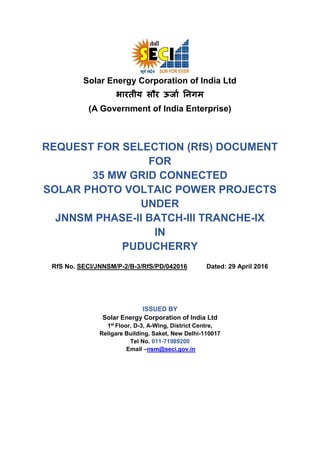 Solar Energy Corporation of India Ltd
भारतीय सौर ऊर्ाा निगम
(A Government of India Enterprise)
REQUEST FOR SELECTION (RfS) DOCUMENT
FOR
35 MW GRID CONNECTED
SOLAR PHOTO VOLTAIC POWER PROJECTS
UNDER
JNNSM PHASE-II BATCH-III TRANCHE-IX
IN
PUDUCHERRY
RfS No. SECI/JNNSM/P-2/B-3/RfS/PD/042016 Dated: 29 April 2016
ISSUED BY
Solar Energy Corporation of India Ltd
1st
Floor, D-3, A-Wing, District Centre,
Religare Building, Saket, New Delhi-110017
Tel No. 011-71989200
Email –nsm@seci.gov.in
 