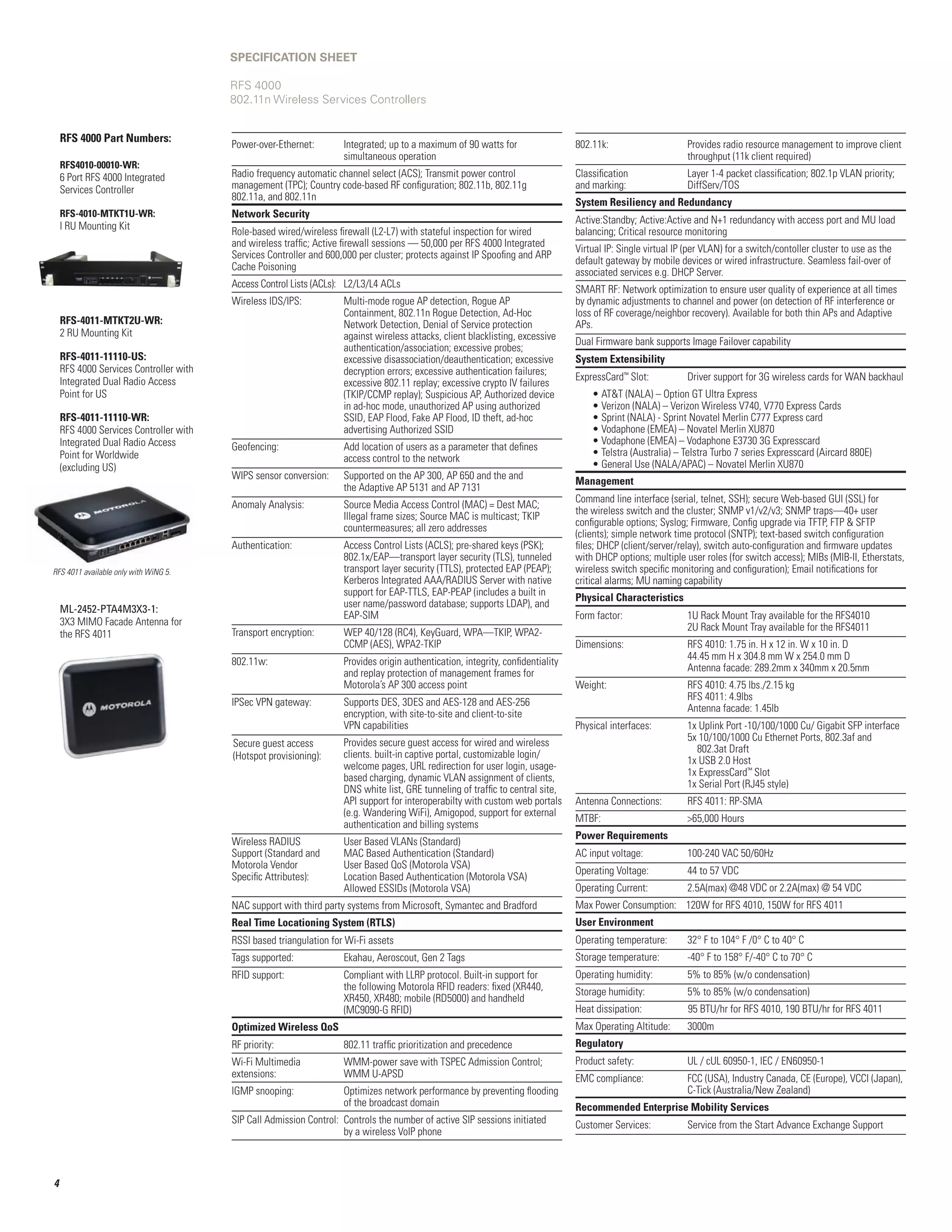 SPECIFICATION SHEET

                                        RFS 4000
                                        802.11n Wireless Services Controllers


    RFS 4000 Part Numbers:
                                        Power-over-Ethernet:	Integrated; up to a maximum of 90 watts for                         802.11k: 	                    Provides radio resource management to improve client
                                                              simultaneous operation                                              	                             throughput (11k client required)
    RFS4010-00010-WR:	
    6 Port RFS 4000 Integrated          Radio frequency automatic channel select (ACS); Transmit power control                    Classification	               Layer 1-4 packet classification; 802.1p VLAN priority; 	
    Services Controller                 management (TPC); Country code-based RF configuration; 802.11b, 802.11g                   and marking: 	                DiffServ/TOS
                                        802.11a, and 802.11n
                                                                                                                                  System Resiliency and Redundancy
    RFS-4010-MTKT1U-WR:	                Network Security
                                                                                                                                  Active:Standby; Active:Active and N+1 redundancy with access port and MU load
    I RU Mounting Kit
                                        Role-based wired/wireless firewall (L2-L7) with stateful inspection for wired             balancing; Critical resource monitoring
                                        and wireless traffic; Active firewall sessions — 50,000 per RFS 4000 Integrated
                                                                                                                                  Virtual IP: Single virtual IP (per VLAN) for a switch/contoller cluster to use as the
                                        Services Controller and 600,000 per cluster; protects against IP Spoofing and ARP
                                                                                                                                  default gateway by mobile devices or wired infrastructure. Seamless fail-over of
                                        Cache Poisoning
                                                                                                                                  associated services e.g. DHCP Server.
                                        Access Control Lists (ACLs):	 L2/L3/L4 ACLs	
                                                                                                                                  SMART RF: Network optimization to ensure user quality of experience at all times
                                        Wireless IDS/IPS:	           Multi-mode rogue AP detection, Rogue AP 	                    by dynamic adjustments to channel and power (on detection of RF interference or
                                        	                            Containment, 802.11n Rogue Detection, Ad-Hoc                 loss of RF coverage/neighbor recovery). Available for both thin APs and Adaptive
    RFS-4011-MTKT2U-WR:                 	                            Network Detection, Denial of Service protection 	            APs.
    2 RU Mounting Kit                   	                            against wireless attacks, client blacklisting, excessive 	   Dual Firmware bank supports Image Failover capability
                                        	                            authentication/association; excessive probes; 	
    RFS-4011-11110-US:                  	                            excessive disassociation/deauthentication; excessive 	       System Extensibility
    RFS 4000 Services Controller with   	                            decryption errors; excessive authentication failures; 	
    Integrated Dual Radio Access                                                                                                  ExpressCard™ Slot:	Driver support for 3G wireless cards for WAN backhaul
                                        	                            excessive 802.11 replay; excessive crypto IV failures	
    Point for US                        	                            (TKIP/CCMP replay); Suspicious AP, Authorized device             • ATT (NALA) – Option GT Ultra Express
                                        	                            in ad-hoc mode, unauthorized AP using authorized                 • Verizon (NALA) – Verizon Wireless V740, V770 Express Cards
    RFS-4011-11110-WR:                  	                            SSID, EAP Flood, Fake AP Flood, ID theft, ad-hoc                 • Sprint (NALA) - Sprint Novatel Merlin C777 Express card
    RFS 4000 Services Controller with   	                            advertising Authorized SSID                                      • Vodaphone (EMEA) – Novatel Merlin XU870
    Integrated Dual Radio Access                                                                                                      • Vodaphone (EMEA) – Vodaphone E3730 3G Expresscard
                                        Geofencing:	                 Add location of users as a parameter that defines 	
    Point for Worldwide                                                                                                               • Telstra (Australia) – Telstra Turbo 7 series Expresscard (Aircard 880E)
                                        	                            access control to the network
    (excluding US)                                                                                                                    • General Use (NALA/APAC) – Novatel Merlin XU870
                                        WIPS sensor conversion:	     Supported on the AP 300, AP 650 and the and 	
                                                                                                                                  Management
                                        	                            the Adaptive AP 5131 and AP 7131
                                                                                                                                  Command line interface (serial, telnet, SSH); secure Web-based GUI (SSL) for
                                        Anomaly Analysis:	           Source Media Access Control (MAC) = Dest MAC; 	
                                                                                                                                  the wireless switch and the cluster; SNMP v1/v2/v3; SNMP traps—40+ user
                                        	                            Illegal frame sizes; Source MAC is multicast; TKIP 	
                                                                                                                                  configurable options; Syslog; Firmware, Config upgrade via TFTP, FTP  SFTP
                                        	                            countermeasures; all zero addresses
                                                                                                                                  (clients); simple network time protocol (SNTP); text-based switch configuration
                                        Authentication:	Access Control Lists (ACLS); pre-shared keys (PSK);                      files; DHCP (client/server/relay), switch auto-configuration and firmware updates
                                                         802.1x/EAP—transport layer security (TLS), tunneled                      with DHCP options; multiple user roles (for switch access); MIBs (MIB-II, Etherstats,
RFS 4011 available only with WiNG 5.                     transport layer security (TTLS), protected EAP (PEAP);                   wireless switch specific monitoring and configuration); Email notifications for
                                                         Kerberos Integrated AAA/RADIUS Server with native                        critical alarms; MU naming capability
                                                         support for EAP-TTLS, EAP-PEAP (includes a built in
                                                                                                                                  Physical Characteristics
                                                         user name/password database; supports LDAP), and
    ML-2452-PTA4M3X3-1:
                                                         EAP-SIM                                                                  Form factor:	                 1U Rack Mount Tray available for the RFS4010
    3X3 MIMO Facade Antenna for                                                                                                   	                             2U Rack Mount Tray available for the RFS4011
    the RFS 4011                        Transport encryption:	WEP 40/128 (RC4), KeyGuard, WPA—TKIP, WPA2-
                                                               CCMP (AES), WPA2-TKIP                                              Dimensions: 	                 RFS 4010: 1.75 in. H x 12 in. W x 10 in. D
                                        802.11w:	                    Provides origin authentication, integrity, confidentiality   	                             44.45 mm H x 304.8 mm W x 254.0 mm D
                                        	                            and replay protection of management frames for               	                             Antenna facade: 289.2mm x 340mm x 20.5mm
                                        	                            Motorola’s AP 300 access point                               Weight:	                      RFS 4010: 4.75 lbs./2.15 kg
                                        IPSec VPN gateway: 	         Supports DES, 3DES and AES-128 and AES-256 	                 	                             RFS 4011: 4.9lbs
                                        	                            encryption, with site-to-site and client-to-site             	                             Antenna facade: 1.45lb
                                        	                            VPN capabilities                                             Physical interfaces: 	        1x Uplink Port -10/100/1000 Cu/ Gigabit SFP interface
                                                                     Provides secure guest access for wired and wireless          	                             5x 10/100/1000 Cu Ethernet Ports, 802.3af and 	
                                        Secure guest access
                                                                     clients. built-in captive portal, customizable login/        	                               802.3at Draft
                                        (Hotspot provisioning):                                                                   	                             1x USB 2.0 Host
                                                                     welcome pages, URL redirection for user login, usage-
                                                                     based charging, dynamic VLAN assignment of clients,          	                             1x ExpressCard™ Slot
                                                                     DNS white list, GRE tunneling of traffic to central site,    	                             1x Serial Port (RJ45 style)
                                                                     API support for interoperabilty with custom web portals      Antenna Connections:	         RFS 4011: RP-SMA
                                                                     (e.g. Wandering WiFi), Amigopod, support for external
                                                                                                                                  MTBF:	                        65,000 Hours
                                                                     authentication and billing systems
                                                                                                                                  Power Requirements
                                        Wireless RADIUS 	            User Based VLANs (Standard)
                                        Support (Standard and	       MAC Based Authentication (Standard)                          AC input voltage:	            100-240 VAC 50/60Hz
                                        Motorola Vendor	             User Based QoS (Motorola VSA)
                                                                                                                                  Operating Voltage:	           44 to 57 VDC
                                        Specific Attributes):	       Location Based Authentication (Motorola VSA)
                                        	                            Allowed ESSIDs (Motorola VSA)                                Operating Current:	           2.5A(max) @48 VDC or 2.2A(max) @ 54 VDC
                                        NAC support with third party systems from Microsoft, Symantec and Bradford                Max Power Consumption: 120W for RFS 4010, 150W for RFS 4011
                                        Real Time Locationing System (RTLS)                                                       User Environment
                                        RSSI based triangulation for Wi-Fi assets                                                 Operating temperature:	       32° F to 104° F /0° C to 40° C
                                        Tags supported:	             Ekahau, Aeroscout, Gen 2 Tags                                Storage temperature:	         -40° F to 158° F/-40° C to 70° C
                                        RFID support:	Compliant with LLRP protocol. Built-in support for                         Operating humidity:	          5% to 85% (w/o condensation)
                                                       the following Motorola RFID readers: fixed (XR440,                         Storage humidity:	            5% to 85% (w/o condensation)
                                                       XR450, XR480; mobile (RD5000) and handheld
                                                       (MC9090-G RFID)                                                            Heat dissipation:             95 BTU/hr for RFS 4010, 190 BTU/hr for RFS 4011
                                        Optimized Wireless QoS                                                                    Max Operating Altitude: 	     3000m
                                        RF priority: 	               802.11 traffic prioritization and precedence                 Regulatory
                                        Wi-Fi Multimedia	            WMM-power save with TSPEC Admission Control;                 Product safety:	              UL / cUL 60950-1, IEC / EN60950-1
                                        extensions: 	                WMM U-APSD                                                   EMC compliance:	 (USA), Industry Canada, CE (Europe), VCCI (Japan),
                                                                                                                                                   FCC
                                        IGMP snooping:	              Optimizes network performance by preventing flooding 	                        C-Tick (Australia/New Zealand)
                                        	                            of the broadcast domain                                      Recommended Enterprise Mobility Services
                                        SIP Call Admission Control:	 Controls the number of active SIP sessions initiated 	       Customer Services:	           Service from the Start Advance Exchange Support
                                        	                            by a wireless VoIP phone



4
 