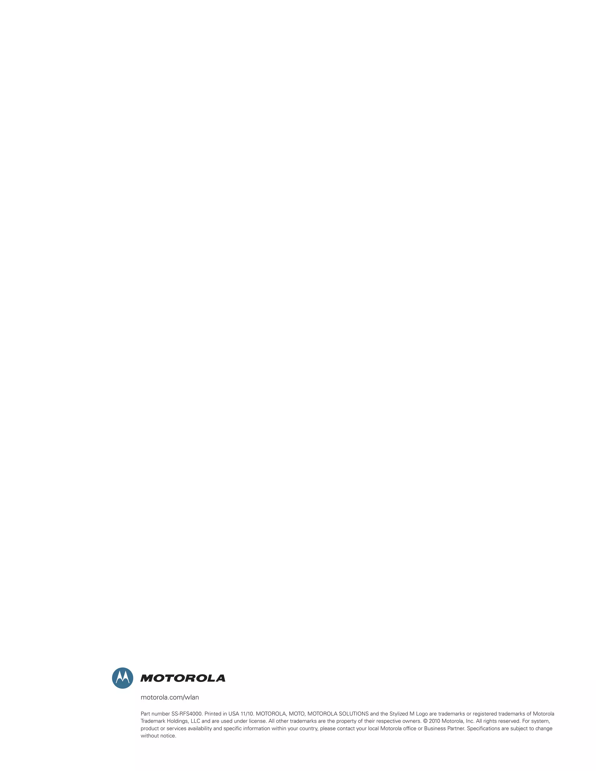 motorola.com/wlan

Part number SS-RFS4000. Printed in USA 11/10. MOTOROLA, MOTO, MOTOROLA SOLUTIONS and the Stylized M Logo are trademarks or registered trademarks of Motorola
Trademark Holdings, LLC and are used under license. All other trademarks are the property of their respective owners. © 2010 Motorola, Inc. All rights reserved. For system,
product or services availability and specific information within your country, please contact your local Motorola office or Business Partner. Specifications are subject to change
without notice.
 