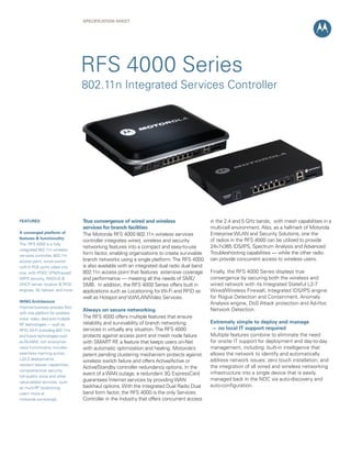SPECIFICATION SHEET




                                   RFS 4000 Series
                                   802.11n Integrated Services Controller




FEATURES                           True convergence of wired and wireless                      in the 2.4 and 5 GHz bands, with mesh capabilities in a
                                   services for branch facilities                              multi-cell environment. Also, as a hallmark of Motorola
A converged platform of            The Motorola RFS 4000 802.11n wireless services             Enterprise WLAN and Security Solutions, one the
features & functionality
                                   controller integrates wired, wireless and security          of radios in the RFS 4000 can be utilized to provide
The RFS 4000 is a fully
                                   networking features into a compact and easy-to-use          24x7x365 IDS/IPS, Spectrum Analysis and Advanced
integrated 802.11n wireless
services controller, 802.11n
                                   form factor, enabling organizations to create survivable    Troubleshooting capabilities — while the other radio
access point, wired switch         branch networks using a single platform. The RFS 4000       can provide concurrent access to wireless users.
with 5 POE ports rolled into       is also available with an integrated dual radio dual band
one, with IPSEC VPN/firewall/      802.11n access point that features extensive coverage       Finally, the RFS 4000 Series displays true
WIPS security, RADIUS &            and performance — meeting all the needs of SME/             convergence by securing both the wireless and
DHCP server, location & RFID       SMB. In addition, the RFS 4000 Series offers built in       wired network with its Integrated Stateful L2-7
engines, 3G failover, and more     applications such as Locationing for Wi-Fi and RFID as      Wired/Wireless Firewall, Integrated IDS/IPS engine
                                   well as Hotspot and VoWLAN/Video Services.                  for Rogue Detection and Containment, Anomaly
WiNG Architecture                                                                              Analysis engine, DoS Attack protection and Ad-Hoc
Improve business process flow
                                   Always on secure networking                                 Network Detection.
with one platform for wireless
voice, video, data and multiple    The RFS 4000 offers multiple features that ensure
RF technologies — such as          reliability and survivability of branch networking          Extremely simple to deploy and manage
RFID, Wi-Fi (including 802.11n)    services in virtually any situation. The RFS 4000            — no local IT support required
and future technologies such       protects against access point and mesh node failure         Multiple features combine to eliminate the need
as Wi-MAX; rich enterprise-        with SMART RF a feature that keeps users on-Net
                                                     ,                                         for onsite IT support for deployment and day-to-day
class functionality includes       with automatic optimization and healing. Motorola’s         management, including: built-in intelligence that
seamless roaming across            patent pending clustering mechanism protects against        allows the network to identify and automatically
L2/L3 deployments,                                                                             address network issues; zero touch installation; and
                                   wireless switch failure and offers Active/Active or
resilient failover capabilities,                                                               the integration of all wired and wireless networking
                                   Active/Standby controller redundancy options. In the
comprehensive security,
                                   event of a WAN outage, a redundant 3G ExpressCard           infrastructure into a single device that is easily
toll-quality voice and other
                                   guarantees Internet services by providing WAN               managed back in the NOC via auto-discovery and
value-added services, such
as multi-RF locationing.           backhaul options. With the Integrated Dual Radio Dual       auto-configuration.
Learn more at                      band form factor, the RFS 4000 is the only Services
motorola.com/wing5.                Controller in the Industry that offers concurrent access
 