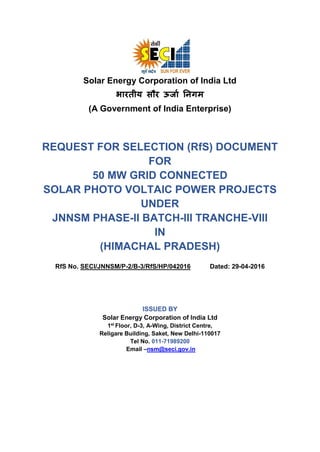 Solar Energy Corporation of India Ltd
भारतीय सौर ऊर्ाा निगम
(A Government of India Enterprise)
REQUEST FOR SELECTION (RfS) DOCUMENT
FOR
50 MW GRID CONNECTED
SOLAR PHOTO VOLTAIC POWER PROJECTS
UNDER
JNNSM PHASE-II BATCH-III TRANCHE-VIII
IN
(HIMACHAL PRADESH)
RfS No. SECI/JNNSM/P-2/B-3/RfS/HP/042016 Dated: 29-04-2016
ISSUED BY
Solar Energy Corporation of India Ltd
1st
Floor, D-3, A-Wing, District Centre,
Religare Building, Saket, New Delhi-110017
Tel No. 011-71989200
Email –nsm@seci.gov.in
 