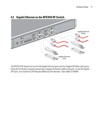 Hardware Setup      11




4.2 Gigabit Ethernet on the RFS7010 RF Switch




The RFS7010 RF Switch has four RJ-45 Gigabit Ethernet ports and four Gigabit SFP (fiber optic) ports.
Using the RJ-45 ports requires connecting a Category-6 Ethernet cable to the port. To use the Gigabit
SFP ports, first install the SFP Modules (Motorola Part Number: Fiber-3000-1S-WWR).
 