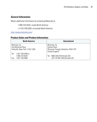 Part Numbers, Support, and Sales   25




General Information
Obtain additional information by contacting Motorola at:
         1-800-722-6234, inside North America
         +1-516-738-5200, in/outside North America
http://www.motorola.com/

Product Sales and Product Information
               North America                                      International
 Motorola, Inc.                               Motorola, Inc.
 One Motorola Plaza                           Symbol Place
 Holtsville, New York 11742-1300              Winnersh Triangle, Berkshire, RG41 5TP
                                              United Kingdom
 Tel: 1-631-738-2400 or
      1-800-722-6234                          Tel: 0800-328-2424 (Inside UK)
 Fax: 1-631-738-5990                               +44 118 945 7529 (Outside UK)
 