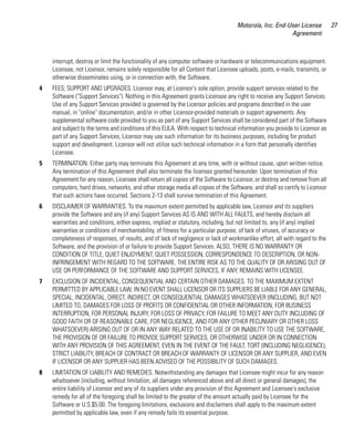 Motorola, Inc. End-User License           27
                                                                                                        Agreement



    interrupt, destroy or limit the functionality of any computer software or hardware or telecommunications equipment.
    Licensee, not Licensor, remains solely responsible for all Content that Licensee uploads, posts, e-mails, transmits, or
    otherwise disseminates using, or in connection with, the Software.
4   FEES; SUPPORT AND UPGRADES. Licensor may, at Licensor's sole option, provide support services related to the
    Software ("Support Services"). Nothing in this Agreement grants Licensee any right to receive any Support Services.
    Use of any Support Services provided is governed by the Licensor policies and programs described in the user
    manual, in "online" documentation, and/or in other Licensor-provided materials or support agreements. Any
    supplemental software code provided to you as part of any Support Services shall be considered part of the Software
    and subject to the terms and conditions of this EULA. With respect to technical information you provide to Licensor as
    part of any Support Services, Licensor may use such information for its business purposes, including for product
    support and development. Licensor will not utilize such technical information in a form that personally identifies
    Licensee.
5   TERMINATION. Either party may terminate this Agreement at any time, with or without cause, upon written notice.
    Any termination of this Agreement shall also terminate the licenses granted hereunder. Upon termination of this
    Agreement for any reason, Licensee shall return all copies of the Software to Licensor, or destroy and remove from all
    computers, hard drives, networks, and other storage media all copies of the Software, and shall so certify to Licensor
    that such actions have occurred. Sections 2-13 shall survive termination of this Agreement.
6   DISCLAIMER OF WARRANTIES. To the maximum extent permitted by applicable law, Licensor and its suppliers
    provide the Software and any (if any) Support Services AS IS AND WITH ALL FAULTS, and hereby disclaim all
    warranties and conditions, either express, implied or statutory, including, but not limited to, any (if any) implied
    warranties or conditions of merchantability, of fitness for a particular purpose, of lack of viruses, of accuracy or
    completeness of responses, of results, and of lack of negligence or lack of workmanlike effort, all with regard to the
    Software, and the provision of or failure to provide Support Services. ALSO, THERE IS NO WARRANTY OR
    CONDITION OF TITLE, QUIET ENJOYMENT, QUIET POSSESSION, CORRESPONDENCE TO DESCRIPTION, OR NON-
    INFRINGEMENT WITH REGARD TO THE SOFTWARE. THE ENTIRE RISK AS TO THE QUALITY OF OR ARISING OUT OF
    USE OR PERFORMANCE OF THE SOFTWARE AND SUPPORT SERVICES, IF ANY, REMAINS WITH LICENSEE.
7   EXCLUSION OF INCIDENTAL, CONSEQUENTIAL AND CERTAIN OTHER DAMAGES. TO THE MAXIMUM EXTENT
    PERMITTED BY APPLICABLE LAW, IN NO EVENT SHALL LICENSOR OR ITS SUPPLIERS BE LIABLE FOR ANY GENERAL,
    SPECIAL, INCIDENTAL, DIRECT, INDIRECT, OR CONSEQUENTIAL DAMAGES WHATSOEVER (INCLUDING, BUT NOT
    LIMITED TO, DAMAGES FOR LOSS OF PROFITS OR CONFIDENTIAL OR OTHER INFORMATION, FOR BUSINESS
    INTERRUPTION, FOR PERSONAL INJURY, FOR LOSS OF PRIVACY, FOR FAILURE TO MEET ANY DUTY INCLUDING OF
    GOOD FAITH OR OF REASONABLE CARE, FOR NEGLIGENCE, AND FOR ANY OTHER PECUNIARY OR OTHER LOSS
    WHATSOEVER) ARISING OUT OF OR IN ANY WAY RELATED TO THE USE OF OR INABILITY TO USE THE SOFTWARE,
    THE PROVISION OF OR FAILURE TO PROVIDE SUPPORT SERVICES, OR OTHERWISE UNDER OR IN CONNECTION
    WITH ANY PROVISION OF THIS AGREEMENT, EVEN IN THE EVENT OF THE FAULT, TORT (INCLUDING NEGLIGENCE),
    STRICT LIABILITY, BREACH OF CONTRACT OR BREACH OF WARRANTY OF LICENSOR OR ANY SUPPLIER, AND EVEN
    IF LICENSOR OR ANY SUPPLIER HAS BEEN ADVISED OF THE POSSIBILITY OF SUCH DAMAGES.
8   LIMITATION OF LIABILITY AND REMEDIES. Notwithstanding any damages that Licensee might incur for any reason
    whatsoever (including, without limitation, all damages referenced above and all direct or general damages), the
    entire liability of Licensor and any of its suppliers under any provision of this Agreement and Licensee's exclusive
    remedy for all of the foregoing shall be limited to the greater of the amount actually paid by Licensee for the
    Software or U.S.$5.00. The foregoing limitations, exclusions and disclaimers shall apply to the maximum extent
    permitted by applicable law, even if any remedy fails its essential purpose.
 