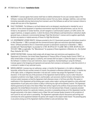 28       RFS7000 Series RF Switch: Installation Guide




     9      INDEMNITY. Licensee agrees that Licensor shall have no liability whatsoever for any use Licensee makes of the
            Software. Licensee shall indemnify and hold harmless Licensor from any claims, damages, liabilities, costs and fees
            (including reasonable attorney fees) arising from Licensee's use of the Software as well as from Licensee's failure to
            comply with any term of this Agreement.
     10     FAULT TOLERANCE. The Software is not fault-tolerant and is not designed, manufactured or intended for use or
            resale in on-line control equipment in hazardous environments requiring fail-safe performance, such as, but not
            limited to, the operation of nuclear facilities, aircraft navigation or communication systems, air traffic control, life
            support machines, or weapons systems, in which the failure of the Software could lead directly or indirectly to death,
            personal injury, or physical or environmental damage ("High Risk Activities"). Licensor and its suppliers specifically
            disclaim any express or implied warranty of fitness for High Risk Activities.
     11     U.S. GOVERNMENT LICENSE RIGHTS. Software provided to the U.S. Government pursuant to solicitations issued on
            or after December 1, 1995 is provided with the commercial license rights and restrictions described elsewhere
            herein. Software provided to the U.S. Government pursuant to solicitations issued prior to December 1, 1995 is
            provided with "Restricted Rights" as provided for in FAR, 48 CFR 52.227-14 (JUNE 1987) or DFAR, 48 CFR 252.227-
            7013 (OCT 1988), as applicable. The "Manufacturer" for purposes of these regulations is Motorola, Inc., One Symbol
            Plaza, Holtsville, NY 11742.
     12     EXPORT RESTRICTIONS. Licensee shall comply with all export laws and restrictions and regulations of the
            Department of Commerce, the United States Department of Treasury Office of Foreign Assets Control ("OFAC"), or
            other United States or foreign agency or authority, and Licensee shall not export, or allow the export or re-export of
            the Software in violation of any such restrictions, laws or regulations. By downloading or using the Software,
            Licensee agrees to the foregoing and represents and warrants that Licensee is not located in, under the control of, or
            a national or resident of any restricted country.
     13     MISCELLANEOUS. Licensee may not sublicense, assign, or transfer this Agreement, or its rights or obligations
            hereunder, without the prior written consent of Licensor. Any attempt to otherwise sublicense, assign, or transfer any
            of the rights, duties, or obligations hereunder is null and void. Licensor may assign this Agreement in its sole
            discretion. In the event that any of the provisions of this Agreement shall be held by a court or other tribunal of
            competent jurisdiction to be illegal, invalid or unenforceable, such provisions shall be limited or eliminated to the
            minimum extent necessary so that this Agreement shall otherwise remain in full force and effect. No waiver or
            modification of this Agreement will be binding upon a party unless made in writing and signed by a duly authorized
            representative of such party and no failure or delay in enforcing any right will be deemed a waiver. This Agreement
            shall be governed by the laws of the State of New York without regard to the conflicts of law provisions thereof. The
            application the United Nations Convention of Contracts for the International Sale of Goods is expressly excluded.
            Unless waived by Licensor for a particular instance, any action or proceeding arising out of this Agreement must be
            brought exclusively in the state or federal courts of New York and Licensee hereby consents to the jurisdiction of
            such courts for any such action or proceeding. This Agreement supersedes all prior discussions and writings and
            constitutes the entire agreement between the parties with respect to the subject matter hereof. The prevailing party
            in any action arising out of this Agreement shall be entitled to costs and attorneys' fees.
 