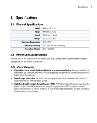 Specifications    3




2     Specifications
2.1 Physical Specifications
                               Width     440mm (17.32 in)
                              Height     44.45mm (1.75 in)
                               Depth     390.8mm (15.38 in)
                              Weight     6.12 Kg (13.5 lbs)
             Operating Temperature       0°C - 40°C
                 Operating Humidity      5% - 85% RH, non-condensing
                  Operating Altitude     3 km (10000 ft)


2.2 Power Cord Specifications
A power cord is not supplied with the switch. Use only a correctly rated power cord certified (as
appropriate) for the country of operation.

2.2.1 Power Protection
•   If possible, use a circuit dedicated to data processing equipment. Commercial electrical
    contractors are familiar with wiring for data processing equipment and can help with the load
    balancing of these circuits.
•   Install surge protection. Be sure to use a surge protection device between the electricity
    source and the RFS7000 Series RF Switch.
•   Install an Uninterruptible Power Supply (UPS). A UPS provides continuous power during a
    power outage. Some UPS devices have integral surge protection. UPS equipment requires
    periodic maintenance to ensure reliability. A UPS of the proper capacity for the data processing
    equipment must be purchased.
 