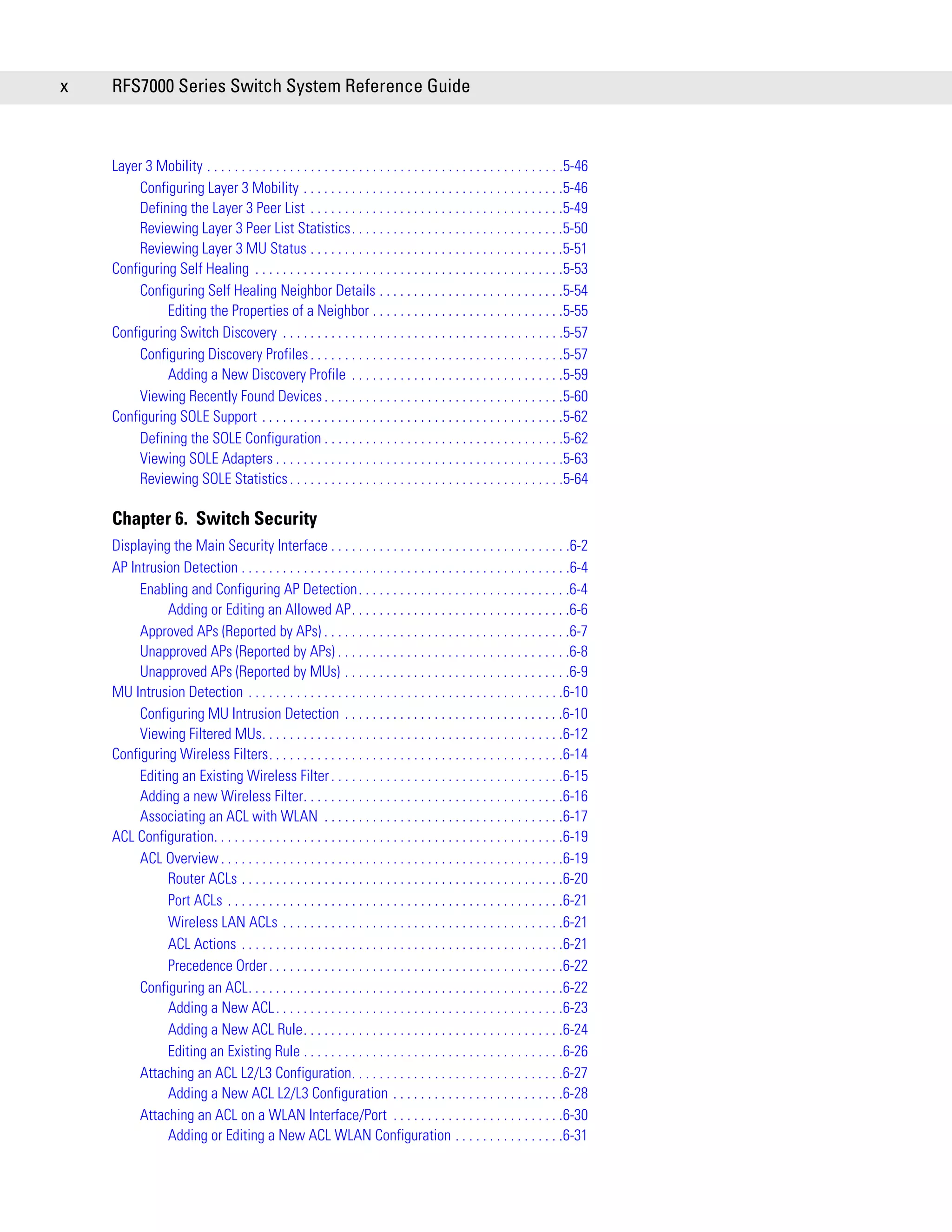 x   RFS7000 Series Switch System Reference Guide



    Layer 3 Mobility . . . . . . . . . . . . . . . . . . . . . . . . . . . . . . . . . . . . . . . . . . . . . . . . . . . .5-46
         Configuring Layer 3 Mobility . . . . . . . . . . . . . . . . . . . . . . . . . . . . . . . . . . . . . .5-46
         Defining the Layer 3 Peer List . . . . . . . . . . . . . . . . . . . . . . . . . . . . . . . . . . . . .5-49
         Reviewing Layer 3 Peer List Statistics. . . . . . . . . . . . . . . . . . . . . . . . . . . . . . .5-50
         Reviewing Layer 3 MU Status . . . . . . . . . . . . . . . . . . . . . . . . . . . . . . . . . . . . .5-51
    Configuring Self Healing . . . . . . . . . . . . . . . . . . . . . . . . . . . . . . . . . . . . . . . . . . . . .5-53
         Configuring Self Healing Neighbor Details . . . . . . . . . . . . . . . . . . . . . . . . . . .5-54
              Editing the Properties of a Neighbor . . . . . . . . . . . . . . . . . . . . . . . . . . . .5-55
    Configuring Switch Discovery . . . . . . . . . . . . . . . . . . . . . . . . . . . . . . . . . . . . . . . . .5-57
         Configuring Discovery Profiles . . . . . . . . . . . . . . . . . . . . . . . . . . . . . . . . . . . . .5-57
              Adding a New Discovery Profile . . . . . . . . . . . . . . . . . . . . . . . . . . . . . . .5-59
         Viewing Recently Found Devices . . . . . . . . . . . . . . . . . . . . . . . . . . . . . . . . . . .5-60
    Configuring SOLE Support . . . . . . . . . . . . . . . . . . . . . . . . . . . . . . . . . . . . . . . . . . . .5-62
         Defining the SOLE Configuration . . . . . . . . . . . . . . . . . . . . . . . . . . . . . . . . . . .5-62
         Viewing SOLE Adapters . . . . . . . . . . . . . . . . . . . . . . . . . . . . . . . . . . . . . . . . . .5-63
         Reviewing SOLE Statistics . . . . . . . . . . . . . . . . . . . . . . . . . . . . . . . . . . . . . . . .5-64

    Chapter 6. Switch Security
    Displaying the Main Security Interface . . . . . . . . . . . . . . . . . . . . . . . . . . . . . . . . . . .6-2
    AP Intrusion Detection . . . . . . . . . . . . . . . . . . . . . . . . . . . . . . . . . . . . . . . . . . . . . . . .6-4
         Enabling and Configuring AP Detection. . . . . . . . . . . . . . . . . . . . . . . . . . . . . . .6-4
              Adding or Editing an Allowed AP. . . . . . . . . . . . . . . . . . . . . . . . . . . . . . . .6-6
         Approved APs (Reported by APs) . . . . . . . . . . . . . . . . . . . . . . . . . . . . . . . . . . . .6-7
         Unapproved APs (Reported by APs) . . . . . . . . . . . . . . . . . . . . . . . . . . . . . . . . . .6-8
         Unapproved APs (Reported by MUs) . . . . . . . . . . . . . . . . . . . . . . . . . . . . . . . . .6-9
    MU Intrusion Detection . . . . . . . . . . . . . . . . . . . . . . . . . . . . . . . . . . . . . . . . . . . . . .6-10
         Configuring MU Intrusion Detection . . . . . . . . . . . . . . . . . . . . . . . . . . . . . . . .6-10
         Viewing Filtered MUs. . . . . . . . . . . . . . . . . . . . . . . . . . . . . . . . . . . . . . . . . . . .6-12
    Configuring Wireless Filters. . . . . . . . . . . . . . . . . . . . . . . . . . . . . . . . . . . . . . . . . . .6-14
         Editing an Existing Wireless Filter . . . . . . . . . . . . . . . . . . . . . . . . . . . . . . . . . .6-15
         Adding a new Wireless Filter. . . . . . . . . . . . . . . . . . . . . . . . . . . . . . . . . . . . . .6-16
         Associating an ACL with WLAN . . . . . . . . . . . . . . . . . . . . . . . . . . . . . . . . . . .6-17
    ACL Configuration. . . . . . . . . . . . . . . . . . . . . . . . . . . . . . . . . . . . . . . . . . . . . . . . . . .6-19
         ACL Overview . . . . . . . . . . . . . . . . . . . . . . . . . . . . . . . . . . . . . . . . . . . . . . . . . .6-19
              Router ACLs . . . . . . . . . . . . . . . . . . . . . . . . . . . . . . . . . . . . . . . . . . . . . . .6-20
              Port ACLs . . . . . . . . . . . . . . . . . . . . . . . . . . . . . . . . . . . . . . . . . . . . . . . . .6-21
              Wireless LAN ACLs . . . . . . . . . . . . . . . . . . . . . . . . . . . . . . . . . . . . . . . . .6-21
              ACL Actions . . . . . . . . . . . . . . . . . . . . . . . . . . . . . . . . . . . . . . . . . . . . . . .6-21
              Precedence Order . . . . . . . . . . . . . . . . . . . . . . . . . . . . . . . . . . . . . . . . . . .6-22
         Configuring an ACL. . . . . . . . . . . . . . . . . . . . . . . . . . . . . . . . . . . . . . . . . . . . . .6-22
              Adding a New ACL . . . . . . . . . . . . . . . . . . . . . . . . . . . . . . . . . . . . . . . . . .6-23
              Adding a New ACL Rule. . . . . . . . . . . . . . . . . . . . . . . . . . . . . . . . . . . . . .6-24
              Editing an Existing Rule . . . . . . . . . . . . . . . . . . . . . . . . . . . . . . . . . . . . . .6-26
         Attaching an ACL L2/L3 Configuration. . . . . . . . . . . . . . . . . . . . . . . . . . . . . . .6-27
              Adding a New ACL L2/L3 Configuration . . . . . . . . . . . . . . . . . . . . . . . . .6-28
         Attaching an ACL on a WLAN Interface/Port . . . . . . . . . . . . . . . . . . . . . . . . .6-30
              Adding or Editing a New ACL WLAN Configuration . . . . . . . . . . . . . . . .6-31
 