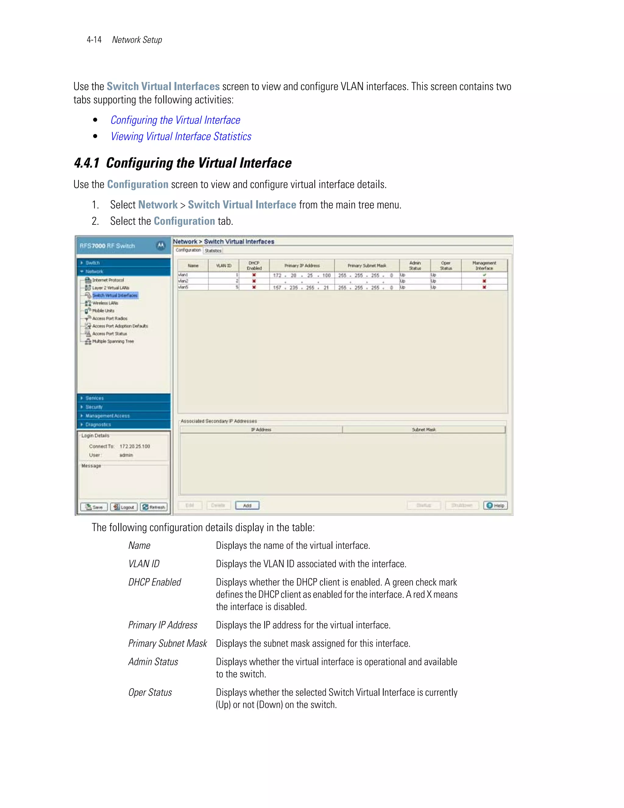 4-14   Network Setup




Use the Switch Virtual Interfaces screen to view and configure VLAN interfaces. This screen contains two
tabs supporting the following activities:
    •     Configuring the Virtual Interface
    •     Viewing Virtual Interface Statistics

4.4.1 Configuring the Virtual Interface
Use the Configuration screen to view and configure virtual interface details.
    1. Select Network > Switch Virtual Interface from the main tree menu.
    2. Select the Configuration tab.




    The following configuration details display in the table:
              Name                   Displays the name of the virtual interface.
              VLAN ID                Displays the VLAN ID associated with the interface.
              DHCP Enabled           Displays whether the DHCP client is enabled. A green check mark
                                     defines the DHCP client as enabled for the interface. A red X means
                                     the interface is disabled.
              Primary IP Address     Displays the IP address for the virtual interface.
              Primary Subnet Mask Displays the subnet mask assigned for this interface.
              Admin Status           Displays whether the virtual interface is operational and available
                                     to the switch.
              Oper Status            Displays whether the selected Switch Virtual Interface is currently
                                     (Up) or not (Down) on the switch.
 
